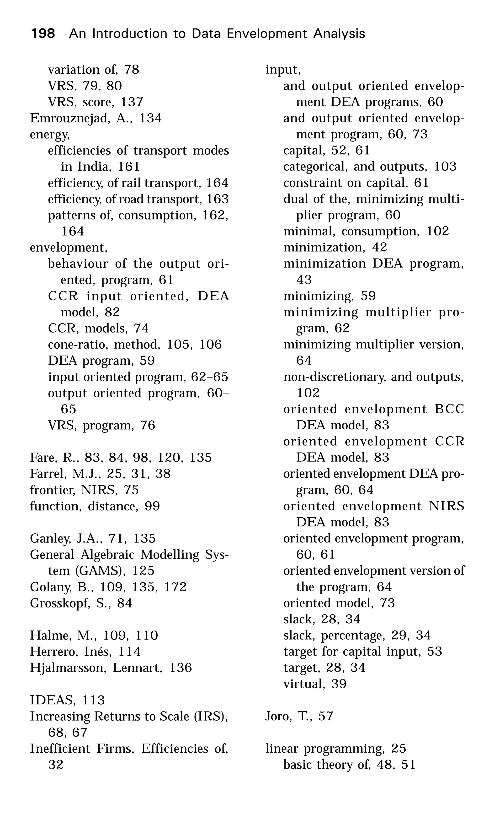 variation of, 78
VRS, 79, 80
VRS, score, 137
Emrouznejad, A., 134
energy,
efficiencies of transport modes
in India, 161
efficiency, of rail transport, 164
efficiency, of road transport, 163
patterns of, consumption, 162,
164
envelopment,
behaviour of the output ori-
ented, program, 61
CCR input oriented, DEA
model, 82
CCR, models, 74
cone-ratio, method, 105, 106
DEA program, 59
input oriented program, 62–65
output oriented program, 60–
65
VRS, program, 76
Fare, R., 83, 84, 98, 120, 135
Farrel, M.J., 25, 31, 38
frontier, NIRS, 75
function, distance, 99
Ganley, J.A., 71, 135
General Algebraic Modelling Sys-
tem (GAMS), 125
Golany, B., 109, 135, 172
Grosskopf, S., 84
Halme, M., 109, 110
Herrero, Inés, 114
Hjalmarsson, Lennart, 136
IDEAS, 113
Increasing Returns to Scale (IRS),
68, 67
Inefficient Firms, Efficiencies of,
32
input,
and output oriented envelop-
ment DEA programs, 60
and output oriented envelop-
ment program, 60, 73
capital, 52, 61
categorical, and outputs, 103
constraint on capital, 61
dual of the, minimizing multi-
plier program, 60
minimal, consumption, 102
minimization, 42
minimization DEA program,
43
minimizing, 59
minimizing multiplier pro-
gram, 62
minimizing multiplier version,
64
non-discretionary, and outputs,
102
oriented envelopment BCC
DEA model, 83
oriented envelopment CCR
DEA model, 83
oriented envelopment DEA pro-
gram, 60, 64
oriented envelopment NIRS
DEA model, 83
oriented envelopment program,
60, 61
oriented envelopment version of
the program, 64
oriented model, 73
slack, 28, 34
slack, percentage, 29, 34
target for capital input, 53
target, 28, 34
virtual, 39
Joro, T., 57
linear programming, 25
basic theory of, 48, 51
198 An Introduction to Data Envelopment Analysis
 