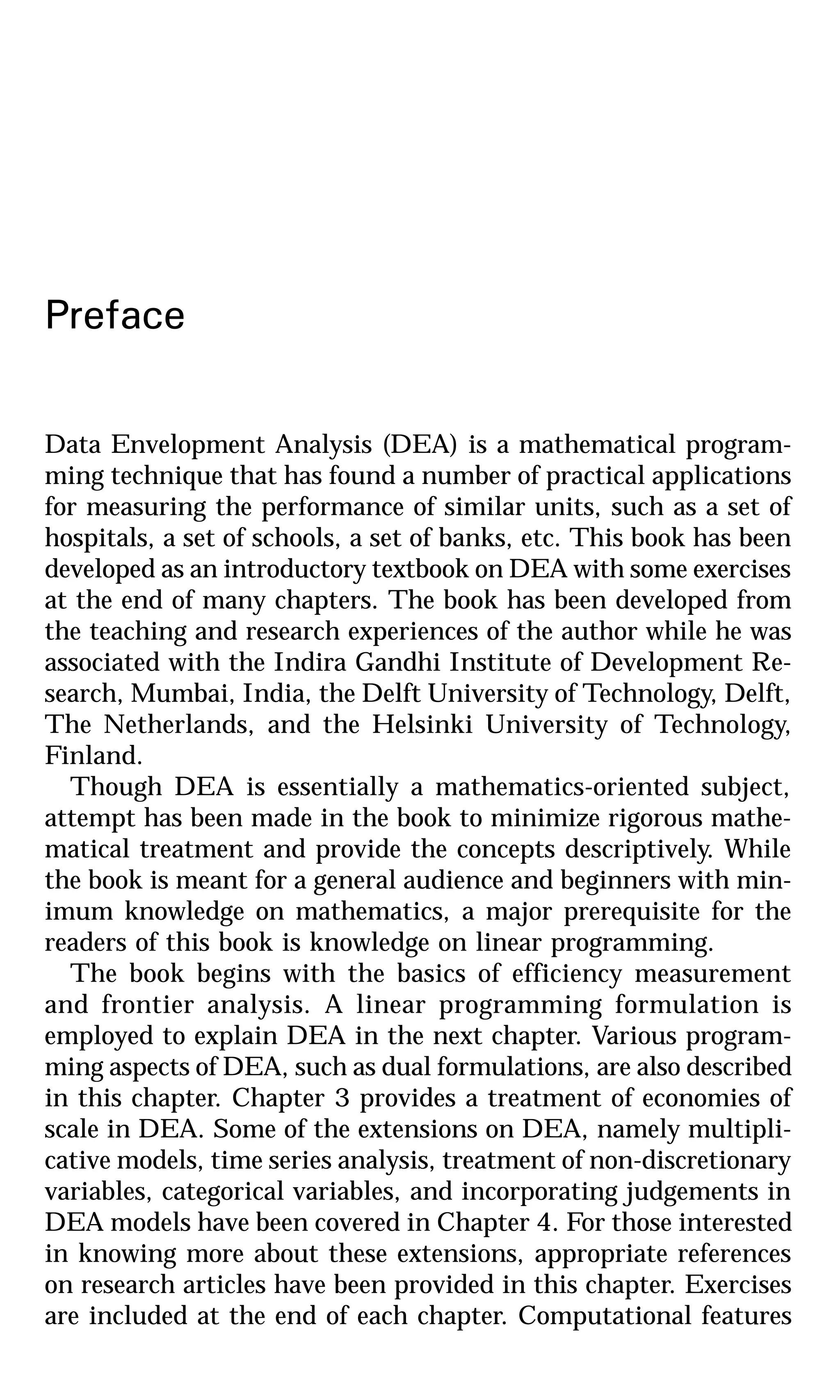 Preface
Data Envelopment Analysis (DEA) is a mathematical program-
ming technique that has found a number of practical applications
for measuring the performance of similar units, such as a set of
hospitals, a set of schools, a set of banks, etc. This book has been
developed as an introductory textbook on DEA with some exercises
at the end of many chapters. The book has been developed from
the teaching and research experiences of the author while he was
associated with the Indira Gandhi Institute of Development Re-
search, Mumbai, India, the Delft University of Technology, Delft,
The Netherlands, and the Helsinki University of Technology,
Finland.
Though DEA is essentially a mathematics-oriented subject,
attempt has been made in the book to minimize rigorous mathe-
matical treatment and provide the concepts descriptively. While
the book is meant for a general audience and beginners with min-
imum knowledge on mathematics, a major prerequisite for the
readers of this book is knowledge on linear programming.
The book begins with the basics of efficiency measurement
and frontier analysis. A linear programming formulation is
employed to explain DEA in the next chapter. Various program-
ming aspects of DEA, such as dual formulations, are also described
in this chapter. Chapter 3 provides a treatment of economies of
scale in DEA. Some of the extensions on DEA, namely multipli-
cative models, time series analysis, treatment of non-discretionary
variables, categorical variables, and incorporating judgements in
DEA models have been covered in Chapter 4. For those interested
in knowing more about these extensions, appropriate references
on research articles have been provided in this chapter. Exercises
are included at the end of each chapter. Computational features
 