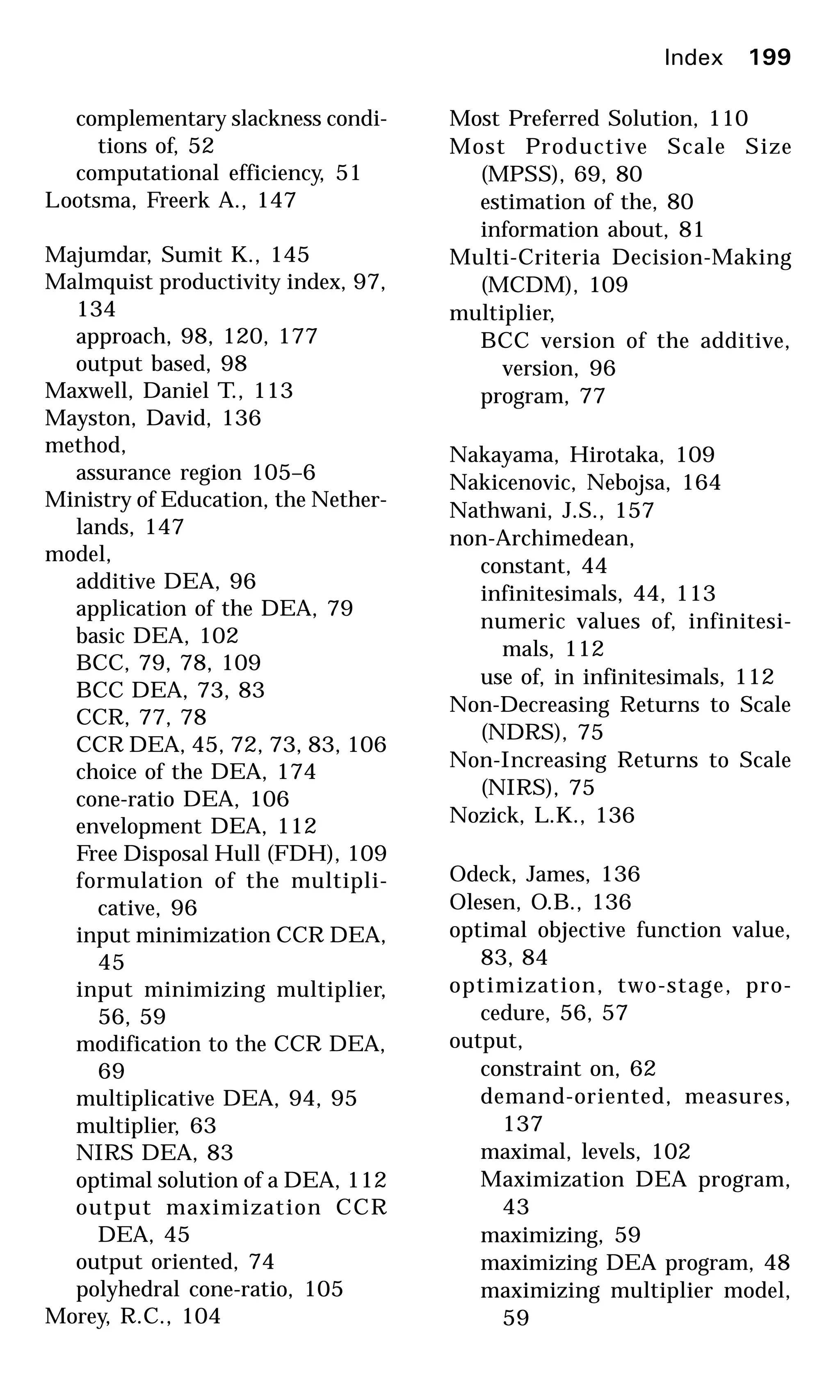 complementary slackness condi-
tions of, 52
computational efficiency, 51
Lootsma, Freerk A., 147
Majumdar, Sumit K., 145
Malmquist productivity index, 97,
134
approach, 98, 120, 177
output based, 98
Maxwell, Daniel T., 113
Mayston, David, 136
method,
assurance region 105–6
Ministry of Education, the Nether-
lands, 147
model,
additive DEA, 96
application of the DEA, 79
basic DEA, 102
BCC, 79, 78, 109
BCC DEA, 73, 83
CCR, 77, 78
CCR DEA, 45, 72, 73, 83, 106
choice of the DEA, 174
cone-ratio DEA, 106
envelopment DEA, 112
Free Disposal Hull (FDH), 109
formulation of the multipli-
cative, 96
input minimization CCR DEA,
45
input minimizing multiplier,
56, 59
modification to the CCR DEA,
69
multiplicative DEA, 94, 95
multiplier, 63
NIRS DEA, 83
optimal solution of a DEA, 112
output maximization CCR
DEA, 45
output oriented, 74
polyhedral cone-ratio, 105
Morey, R.C., 104
Most Preferred Solution, 110
Most Productive Scale Size
(MPSS), 69, 80
estimation of the, 80
information about, 81
Multi-Criteria Decision-Making
(MCDM), 109
multiplier,
BCC version of the additive,
version, 96
program, 77
Nakayama, Hirotaka, 109
Nakicenovic, Nebojsa, 164
Nathwani, J.S., 157
non-Archimedean,
constant, 44
infinitesimals, 44, 113
numeric values of, infinitesi-
mals, 112
use of, in infinitesimals, 112
Non-Decreasing Returns to Scale
(NDRS), 75
Non-Increasing Returns to Scale
(NIRS), 75
Nozick, L.K., 136
Odeck, James, 136
Olesen, O.B., 136
optimal objective function value,
83, 84
optimization, two-stage, pro-
cedure, 56, 57
output,
constraint on, 62
demand-oriented, measures,
137
maximal, levels, 102
Maximization DEA program,
43
maximizing, 59
maximizing DEA program, 48
maximizing multiplier model,
59
Index 199
 