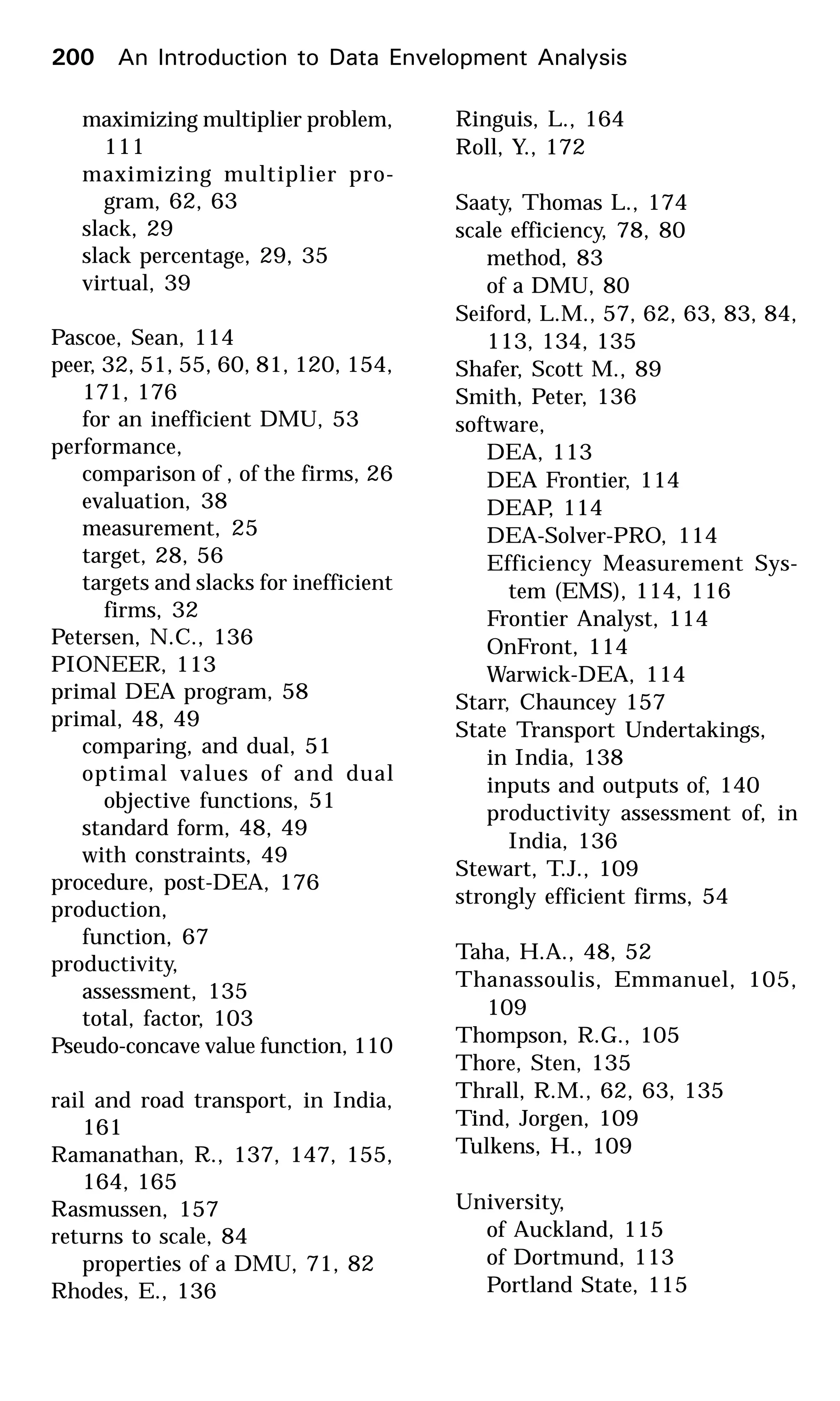 maximizing multiplier problem,
111
maximizing multiplier pro-
gram, 62, 63
slack, 29
slack percentage, 29, 35
virtual, 39
Pascoe, Sean, 114
peer, 32, 51, 55, 60, 81, 120, 154,
171, 176
for an inefficient DMU, 53
performance,
comparison of , of the firms, 26
evaluation, 38
measurement, 25
target, 28, 56
targets and slacks for inefficient
firms, 32
Petersen, N.C., 136
PIONEER, 113
primal DEA program, 58
primal, 48, 49
comparing, and dual, 51
optimal values of and dual
objective functions, 51
standard form, 48, 49
with constraints, 49
procedure, post-DEA, 176
production,
function, 67
productivity,
assessment, 135
total, factor, 103
Pseudo-concave value function, 110
rail and road transport, in India,
161
Ramanathan, R., 137, 147, 155,
164, 165
Rasmussen, 157
returns to scale, 84
properties of a DMU, 71, 82
Rhodes, E., 136
Ringuis, L., 164
Roll, Y., 172
Saaty, Thomas L., 174
scale efficiency, 78, 80
method, 83
of a DMU, 80
Seiford, L.M., 57, 62, 63, 83, 84,
113, 134, 135
Shafer, Scott M., 89
Smith, Peter, 136
software,
DEA, 113
DEA Frontier, 114
DEAP, 114
DEA-Solver-PRO, 114
Efficiency Measurement Sys-
tem (EMS), 114, 116
Frontier Analyst, 114
OnFront, 114
Warwick-DEA, 114
Starr, Chauncey 157
State Transport Undertakings,
in India, 138
inputs and outputs of, 140
productivity assessment of, in
India, 136
Stewart, T.J., 109
strongly efficient firms, 54
Taha, H.A., 48, 52
Thanassoulis, Emmanuel, 105,
109
Thompson, R.G., 105
Thore, Sten, 135
Thrall, R.M., 62, 63, 135
Tind, Jorgen, 109
Tulkens, H., 109
University,
of Auckland, 115
of Dortmund, 113
Portland State, 115
200 An Introduction to Data Envelopment Analysis
 