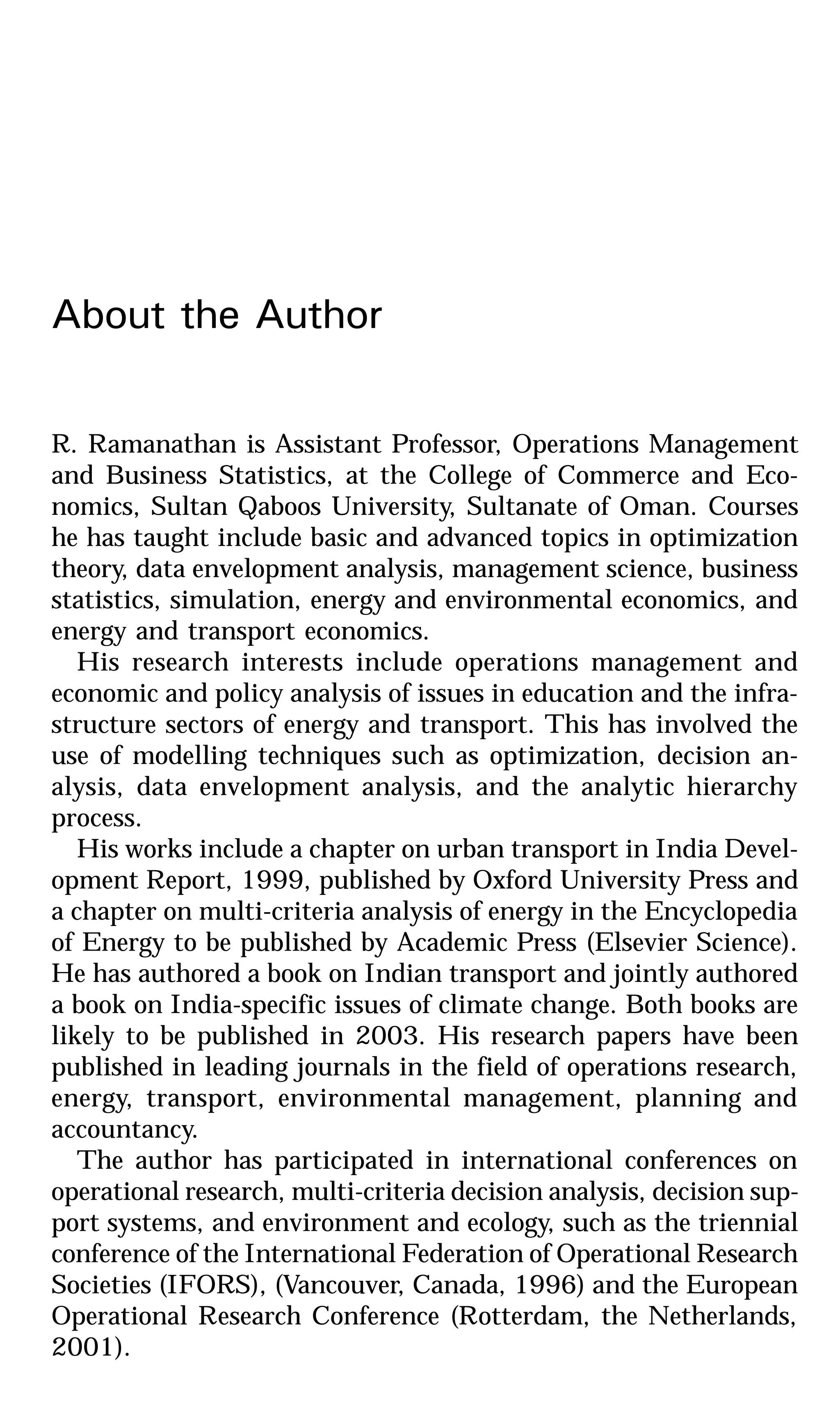 About the Author
R. Ramanathan is Assistant Professor, Operations Management
and Business Statistics, at the College of Commerce and Eco-
nomics, Sultan Qaboos University, Sultanate of Oman. Courses
he has taught include basic and advanced topics in optimization
theory, data envelopment analysis, management science, business
statistics, simulation, energy and environmental economics, and
energy and transport economics.
His research interests include operations management and
economic and policy analysis of issues in education and the infra-
structure sectors of energy and transport. This has involved the
use of modelling techniques such as optimization, decision an-
alysis, data envelopment analysis, and the analytic hierarchy
process.
His works include a chapter on urban transport in India Devel-
opment Report, 1999, published by Oxford University Press and
a chapter on multi-criteria analysis of energy in the Encyclopedia
of Energy to be published by Academic Press (Elsevier Science).
He has authored a book on Indian transport and jointly authored
a book on India-specific issues of climate change. Both books are
likely to be published in 2003. His research papers have been
published in leading journals in the field of operations research,
energy, transport, environmental management, planning and
accountancy.
The author has participated in international conferences on
operational research, multi-criteria decision analysis, decision sup-
port systems, and environment and ecology, such as the triennial
conference of the International Federation of Operational Research
Societies (IFORS), (Vancouver, Canada, 1996) and the European
Operational Research Conference (Rotterdam, the Netherlands,
2001).
 