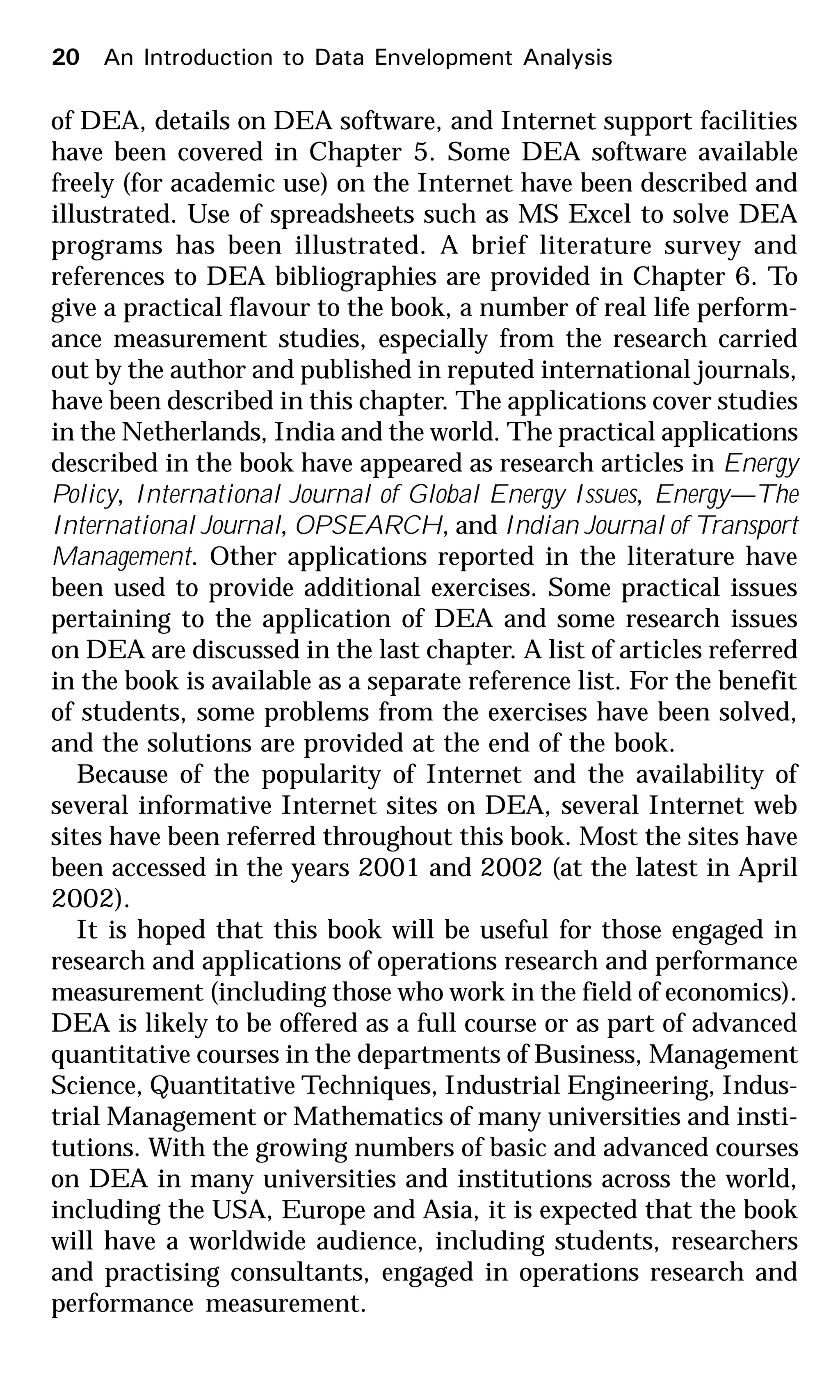 of DEA, details on DEA software, and Internet support facilities
have been covered in Chapter 5. Some DEA software available
freely (for academic use) on the Internet have been described and
illustrated. Use of spreadsheets such as MS Excel to solve DEA
programs has been illustrated. A brief literature survey and
references to DEA bibliographies are provided in Chapter 6. To
give a practical flavour to the book, a number of real life perform-
ance measurement studies, especially from the research carried
out by the author and published in reputed international journals,
have been described in this chapter. The applications cover studies
in the Netherlands, India and the world. The practical applications
described in the book have appeared as research articles in Energy
Policy, International Journal of Global Energy Issues, Energy—The
International Journal, OPSEARCH, and Indian Journal of Transport
Management. Other applications reported in the literature have
been used to provide additional exercises. Some practical issues
pertaining to the application of DEA and some research issues
on DEA are discussed in the last chapter. A list of articles referred
in the book is available as a separate reference list. For the benefit
of students, some problems from the exercises have been solved,
and the solutions are provided at the end of the book.
Because of the popularity of Internet and the availability of
several informative Internet sites on DEA, several Internet web
sites have been referred throughout this book. Most the sites have
been accessed in the years 2001 and 2002 (at the latest in April
2002).
It is hoped that this book will be useful for those engaged in
research and applications of operations research and performance
measurement (including those who work in the field of economics).
DEA is likely to be offered as a full course or as part of advanced
quantitative courses in the departments of Business, Management
Science, Quantitative Techniques, Industrial Engineering, Indus-
trial Management or Mathematics of many universities and insti-
tutions. With the growing numbers of basic and advanced courses
on DEA in many universities and institutions across the world,
including the USA, Europe and Asia, it is expected that the book
will have a worldwide audience, including students, researchers
and practising consultants, engaged in operations research and
performance measurement.
20 An Introduction to Data Envelopment Analysis
 