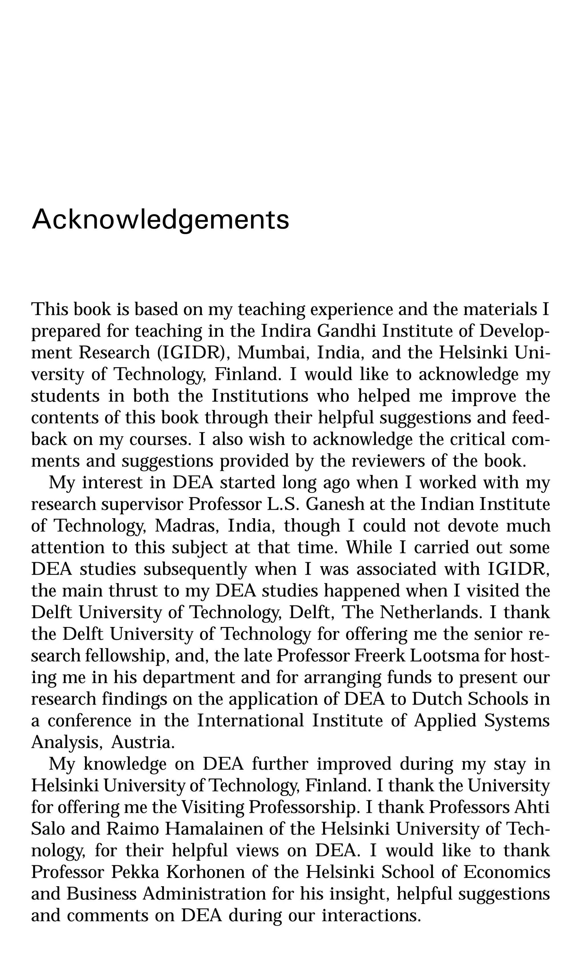 Acknowledgements
This book is based on my teaching experience and the materials I
prepared for teaching in the Indira Gandhi Institute of Develop-
ment Research (IGIDR), Mumbai, India, and the Helsinki Uni-
versity of Technology, Finland. I would like to acknowledge my
students in both the Institutions who helped me improve the
contents of this book through their helpful suggestions and feed-
back on my courses. I also wish to acknowledge the critical com-
ments and suggestions provided by the reviewers of the book.
My interest in DEA started long ago when I worked with my
research supervisor Professor L.S. Ganesh at the Indian Institute
of Technology, Madras, India, though I could not devote much
attention to this subject at that time. While I carried out some
DEA studies subsequently when I was associated with IGIDR,
the main thrust to my DEA studies happened when I visited the
Delft University of Technology, Delft, The Netherlands. I thank
the Delft University of Technology for offering me the senior re-
search fellowship, and, the late Professor Freerk Lootsma for host-
ing me in his department and for arranging funds to present our
research findings on the application of DEA to Dutch Schools in
a conference in the International Institute of Applied Systems
Analysis, Austria.
My knowledge on DEA further improved during my stay in
Helsinki University of Technology, Finland. I thank the University
for offering me the Visiting Professorship. I thank Professors Ahti
Salo and Raimo Hamalainen of the Helsinki University of Tech-
nology, for their helpful views on DEA. I would like to thank
Professor Pekka Korhonen of the Helsinki School of Economics
and Business Administration for his insight, helpful suggestions
and comments on DEA during our interactions.
 