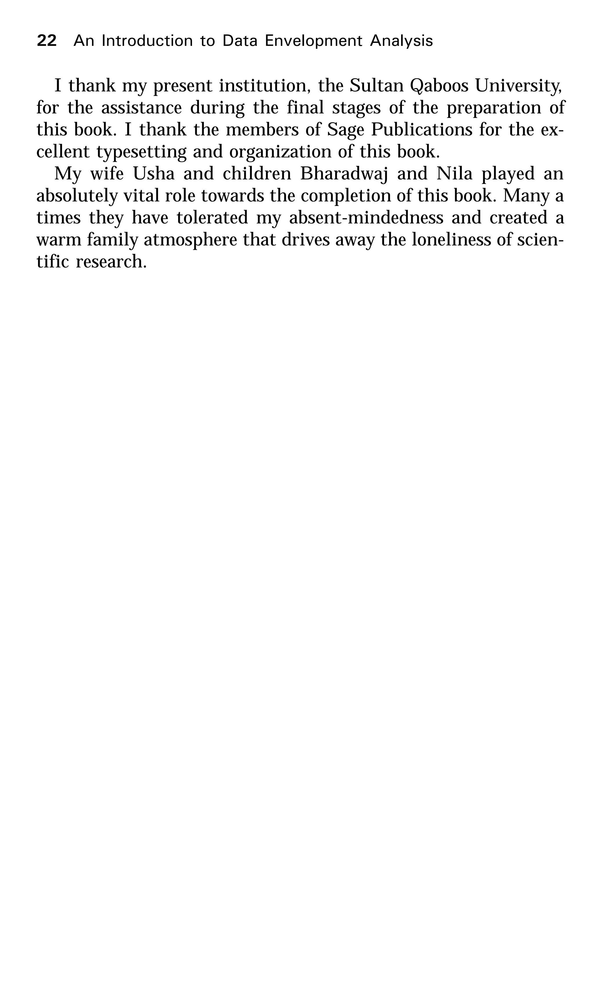 I thank my present institution, the Sultan Qaboos University,
for the assistance during the final stages of the preparation of
this book. I thank the members of Sage Publications for the ex-
cellent typesetting and organization of this book.
My wife Usha and children Bharadwaj and Nila played an
absolutely vital role towards the completion of this book. Many a
times they have tolerated my absent-mindedness and created a
warm family atmosphere that drives away the loneliness of scien-
tific research.
22 An Introduction to Data Envelopment Analysis
 