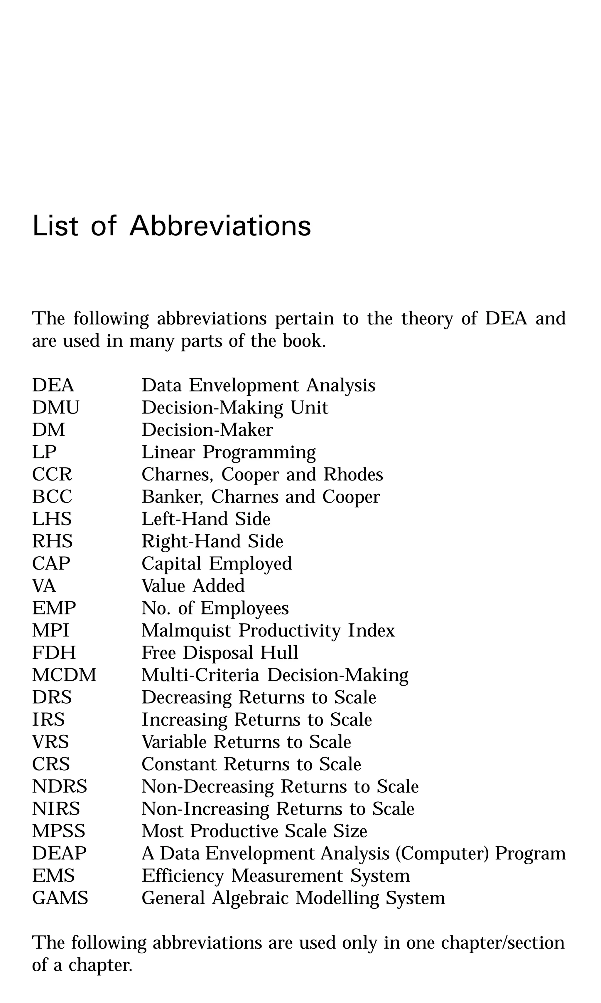 List of Abbreviations
The following abbreviations pertain to the theory of DEA and
are used in many parts of the book.
DEA Data Envelopment Analysis
DMU Decision-Making Unit
DM Decision-Maker
LP Linear Programming
CCR Charnes, Cooper and Rhodes
BCC Banker, Charnes and Cooper
LHS Left-Hand Side
RHS Right-Hand Side
CAP Capital Employed
VA Value Added
EMP No. of Employees
MPI Malmquist Productivity Index
FDH Free Disposal Hull
MCDM Multi-Criteria Decision-Making
DRS Decreasing Returns to Scale
IRS Increasing Returns to Scale
VRS Variable Returns to Scale
CRS Constant Returns to Scale
NDRS Non-Decreasing Returns to Scale
NIRS Non-Increasing Returns to Scale
MPSS Most Productive Scale Size
DEAP A Data Envelopment Analysis (Computer) Program
EMS Efficiency Measurement System
GAMS General Algebraic Modelling System
The following abbreviations are used only in one chapter/section
of a chapter.
 
