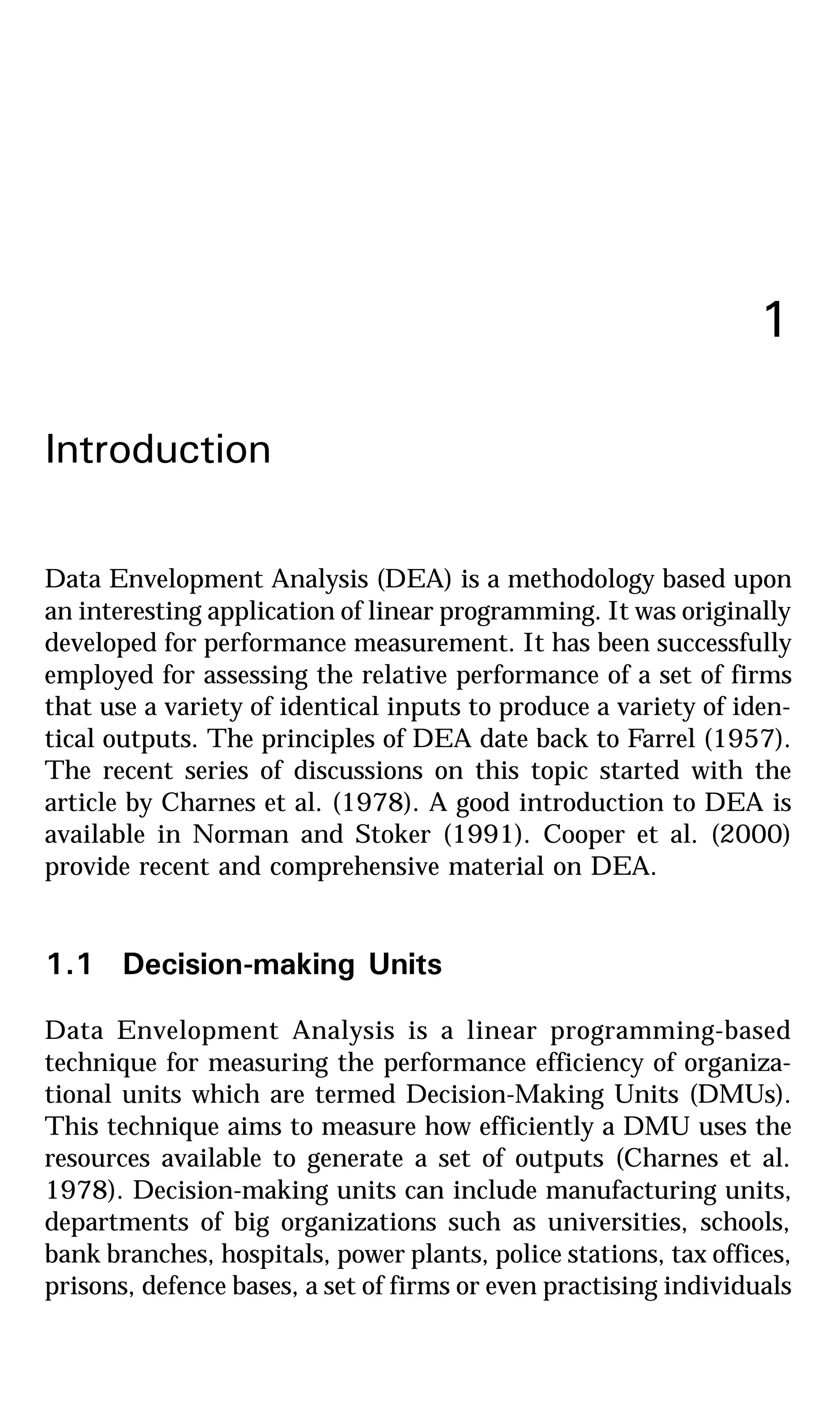 1
Introduction
Data Envelopment Analysis (DEA) is a methodology based upon
an interesting application of linear programming. It was originally
developed for performance measurement. It has been successfully
employed for assessing the relative performance of a set of firms
that use a variety of identical inputs to produce a variety of iden-
tical outputs. The principles of DEA date back to Farrel (1957).
The recent series of discussions on this topic started with the
article by Charnes et al. (1978). A good introduction to DEA is
available in Norman and Stoker (1991). Cooper et al. (2000)
provide recent and comprehensive material on DEA.
1.1 Decision-making Units
Data Envelopment Analysis is a linear programming-based
technique for measuring the performance efficiency of organiza-
tional units which are termed Decision-Making Units (DMUs).
This technique aims to measure how efficiently a DMU uses the
resources available to generate a set of outputs (Charnes et al.
1978). Decision-making units can include manufacturing units,
departments of big organizations such as universities, schools,
bank branches, hospitals, power plants, police stations, tax offices,
prisons, defence bases, a set of firms or even practising individuals
 