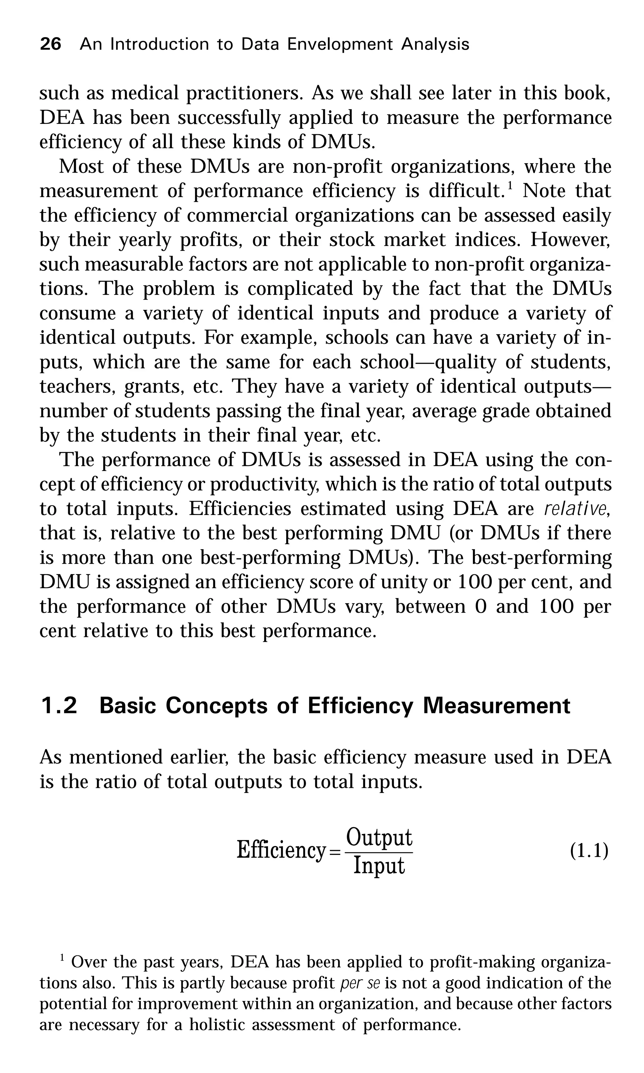 26 An Introduction to Data Envelopment Analysis
such as medical practitioners. As we shall see later in this book,
DEA has been successfully applied to measure the performance
efficiency of all these kinds of DMUs.
Most of these DMUs are non-profit organizations, where the
measurement of performance efficiency is difficult.1
Note that
the efficiency of commercial organizations can be assessed easily
by their yearly profits, or their stock market indices. However,
such measurable factors are not applicable to non-profit organiza-
tions. The problem is complicated by the fact that the DMUs
consume a variety of identical inputs and produce a variety of
identical outputs. For example, schools can have a variety of in-
puts, which are the same for each school—quality of students,
teachers, grants, etc. They have a variety of identical outputs—
number of students passing the final year, average grade obtained
by the students in their final year, etc.
The performance of DMUs is assessed in DEA using the con-
cept of efficiency or productivity, which is the ratio of total outputs
to total inputs. Efficiencies estimated using DEA are relative,
that is, relative to the best performing DMU (or DMUs if there
is more than one best-performing DMUs). The best-performing
DMU is assigned an efficiency score of unity or 100 per cent, and
the performance of other DMUs vary, between 0 and 100 per
cent relative to this best performance.
1.2 Basic Concepts of Efficiency Measurement
As mentioned earlier, the basic efficiency measure used in DEA
is the ratio of total outputs to total inputs.
Input
Output
Efficiency= (1.1)
1
Over the past years, DEA has been applied to profit-making organiza-
tions also. This is partly because profit per se is not a good indication of the
potential for improvement within an organization, and because other factors
are necessary for a holistic assessment of performance.
 