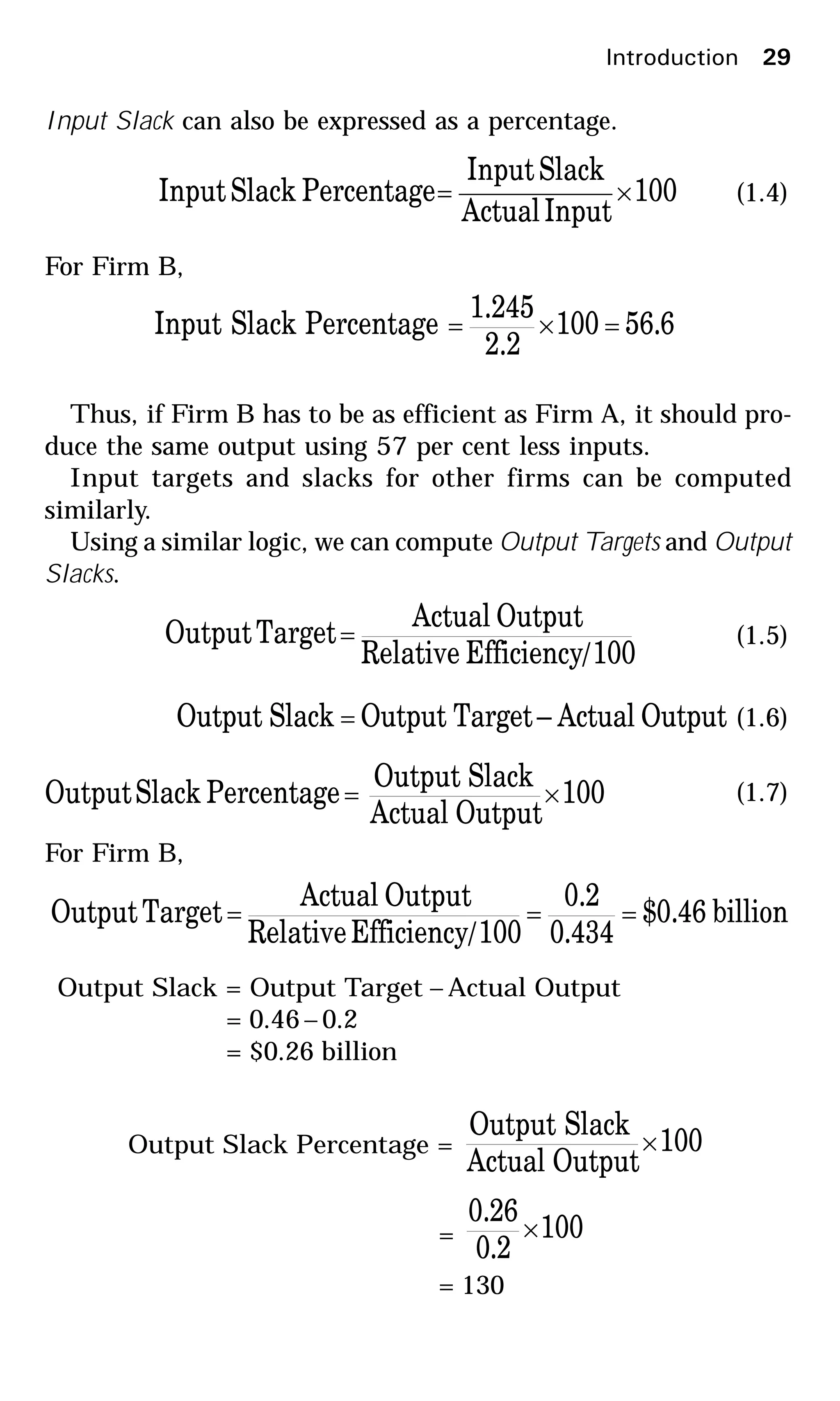 Introduction 29
Input Slack can also be expressed as a percentage.
100
InputActual
SlackInput
PercentageSlackInput ×= (1.4)
For Firm B,
6.56100
2.2
1.245
PercentageSlackInput =×=
Thus, if Firm B has to be as efficient as Firm A, it should pro-
duce the same output using 57 per cent less inputs.
Input targets and slacks for other firms can be computed
similarly.
Using a similar logic, we can compute Output Targets and Output
Slacks.
100/EfficiencyRelative
OutputActual
TargetOutput = (1.5)
OutputActual–TargetOutputSlackOutput = (1.6)
100
OutputActual
SlackOutput
PercentageSlackOutput ×= (1.7)
For Firm B,
billion46.0$
434.0
2.0
100/EfficiencyRelative
OutputActual
TargetOutput ===
Output Slack = Output Target – Actual Output
= 0.46– 0.2
= $0.26 billion
Output Slack Percentage = 100
OutputActual
SlackOutput
×
= 100
2.0
26.0
×
= 130
 