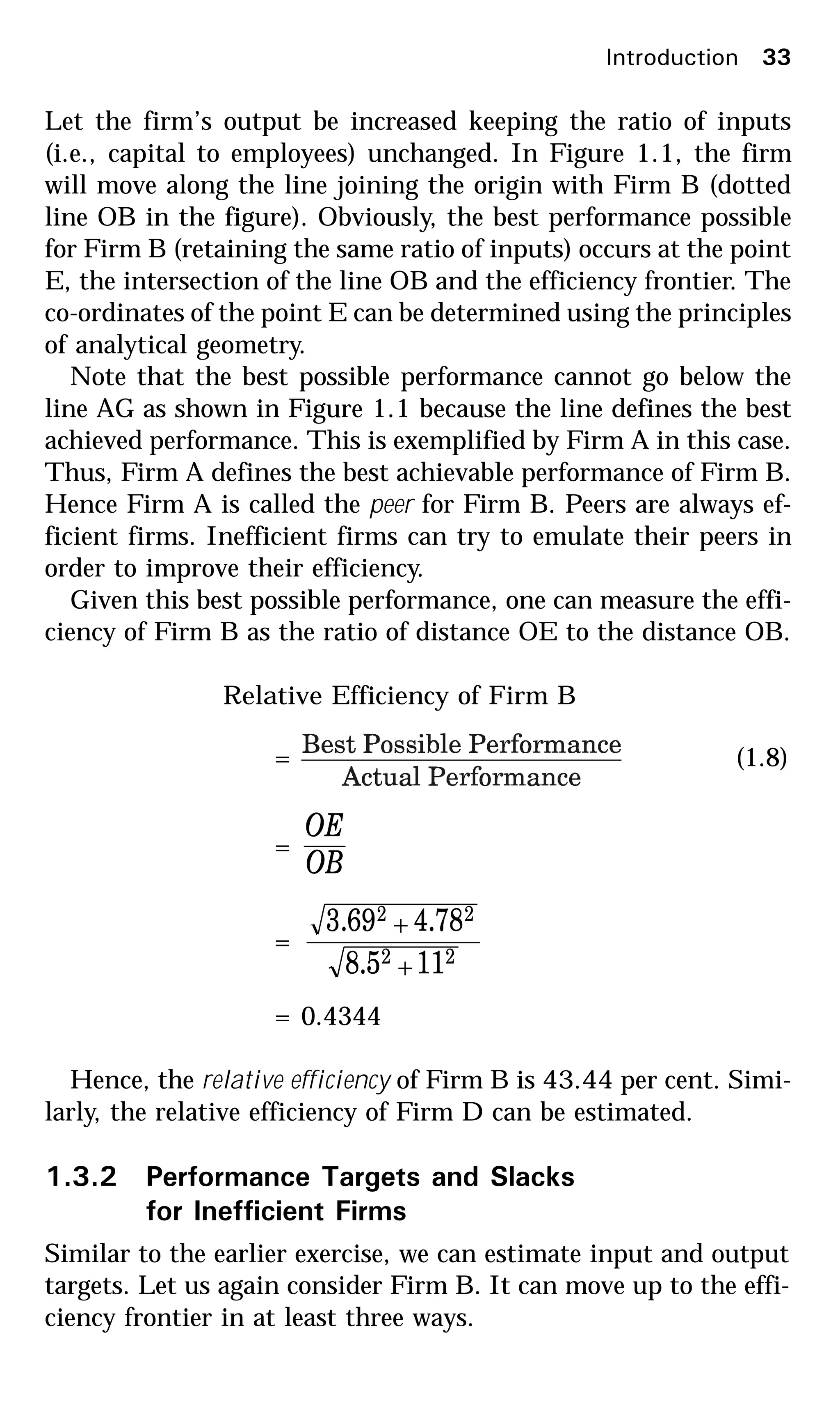 Let the firm’s output be increased keeping the ratio of inputs
(i.e., capital to employees) unchanged. In Figure 1.1, the firm
will move along the line joining the origin with Firm B (dotted
line OB in the figure). Obviously, the best performance possible
for Firm B (retaining the same ratio of inputs) occurs at the point
E, the intersection of the line OB and the efficiency frontier. The
co-ordinates of the point E can be determined using the principles
of analytical geometry.
Note that the best possible performance cannot go below the
line AG as shown in Figure 1.1 because the line defines the best
achieved performance. This is exemplified by Firm A in this case.
Thus, Firm A defines the best achievable performance of Firm B.
Hence Firm A is called the peer for Firm B. Peers are always ef-
ficient firms. Inefficient firms can try to emulate their peers in
order to improve their efficiency.
Given this best possible performance, one can measure the effi-
ciency of Firm B as the ratio of distance OE to the distance OB.
Relative Efficiency of Firm B
= (1.8)
=
OB
OE
=
22
22
115.8
78.469.3
+
+
= 0.4344
Hence, the relative efficiency of Firm B is 43.44 per cent. Simi-
larly, the relative efficiency of Firm D can be estimated.
1.3.2 Performance Targets and Slacks
for Inefficient Firms
Similar to the earlier exercise, we can estimate input and output
targets. Let us again consider Firm B. It can move up to the effi-
ciency frontier in at least three ways.
Introduction 33
 