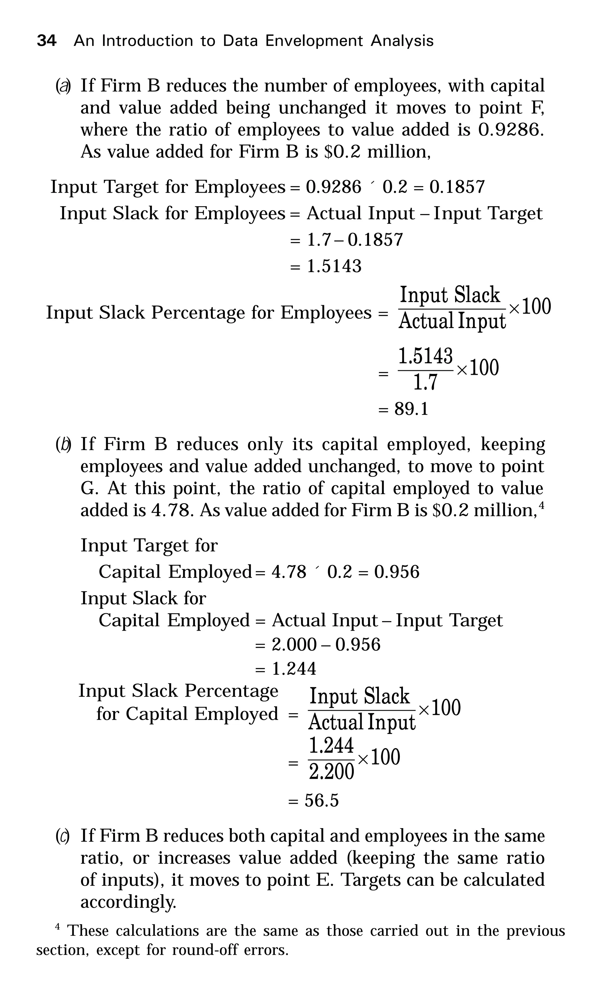 (a) If Firm B reduces the number of employees, with capital
and value added being unchanged it moves to point F,
where the ratio of employees to value added is 0.9286.
As value added for Firm B is $0.2 million,
Input Target for Employees = 0.9286 ´ 0.2 = 0.1857
Input Slack for Employees = Actual Input – Input Target
= 1.7– 0.1857
= 1.5143
Input Slack Percentage for Employees = 100
putInActual
SlacknputI
×
= 100
1.7
1.5143
×
= 89.1
(b) If Firm B reduces only its capital employed, keeping
employees and value added unchanged, to move to point
G. At this point, the ratio of capital employed to value
added is 4.78. As value added for Firm B is $0.2 million,4
Input Target for
Capital Employed= 4.78 ´ 0.2 = 0.956
Input Slack for
Capital Employed = Actual Input – Input Target
= 2.000 – 0.956
= 1.244
Input Slack Percentage
for Capital Employed = 100
putInActual
SlacknputI
×
= 100
2.200
1.244
×
= 56.5
(c) If Firm B reduces both capital and employees in the same
ratio, or increases value added (keeping the same ratio
of inputs), it moves to point E. Targets can be calculated
accordingly.
4
These calculations are the same as those carried out in the previous
section, except for round-off errors.
34 An Introduction to Data Envelopment Analysis
 