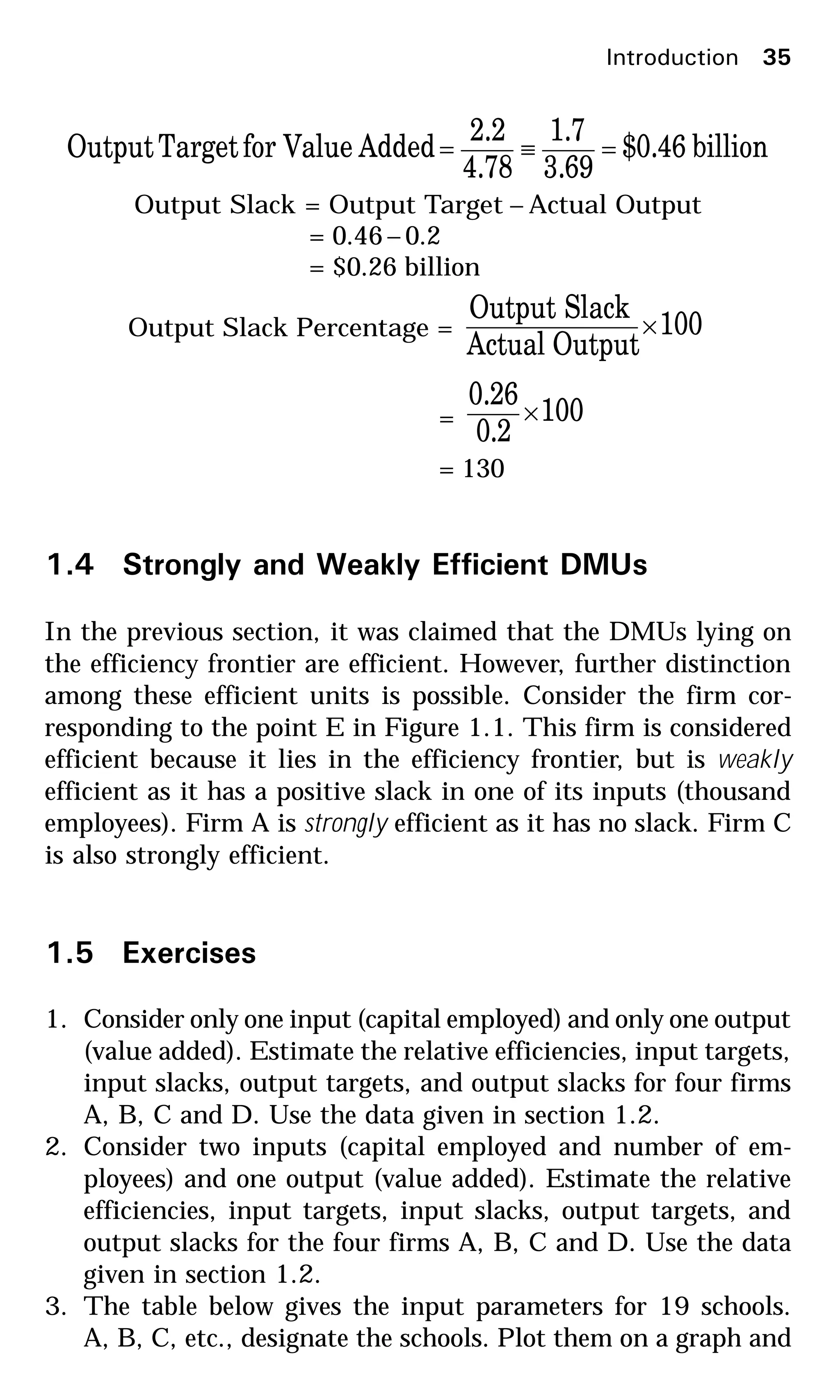 billion46.0$
69.3
7.1
4.78
2.2
AddedValueforTargetOutput =≡=
Output Slack = Output Target – Actual Output
= 0.46– 0.2
= $0.26 billion
Output Slack Percentage = 100
OutputActual
SlackOutput
×
= 100
2.0
26.0
×
= 130
1.4 Strongly and Weakly Efficient DMUs
In the previous section, it was claimed that the DMUs lying on
the efficiency frontier are efficient. However, further distinction
among these efficient units is possible. Consider the firm cor-
responding to the point E in Figure 1.1. This firm is considered
efficient because it lies in the efficiency frontier, but is weakly
efficient as it has a positive slack in one of its inputs (thousand
employees). Firm A is strongly efficient as it has no slack. Firm C
is also strongly efficient.
1.5 Exercises
1. Consider only one input (capital employed) and only one output
(value added). Estimate the relative efficiencies, input targets,
input slacks, output targets, and output slacks for four firms
A, B, C and D. Use the data given in section 1.2.
2. Consider two inputs (capital employed and number of em-
ployees) and one output (value added). Estimate the relative
efficiencies, input targets, input slacks, output targets, and
output slacks for the four firms A, B, C and D. Use the data
given in section 1.2.
3. The table below gives the input parameters for 19 schools.
A, B, C, etc., designate the schools. Plot them on a graph and
Introduction 35
 