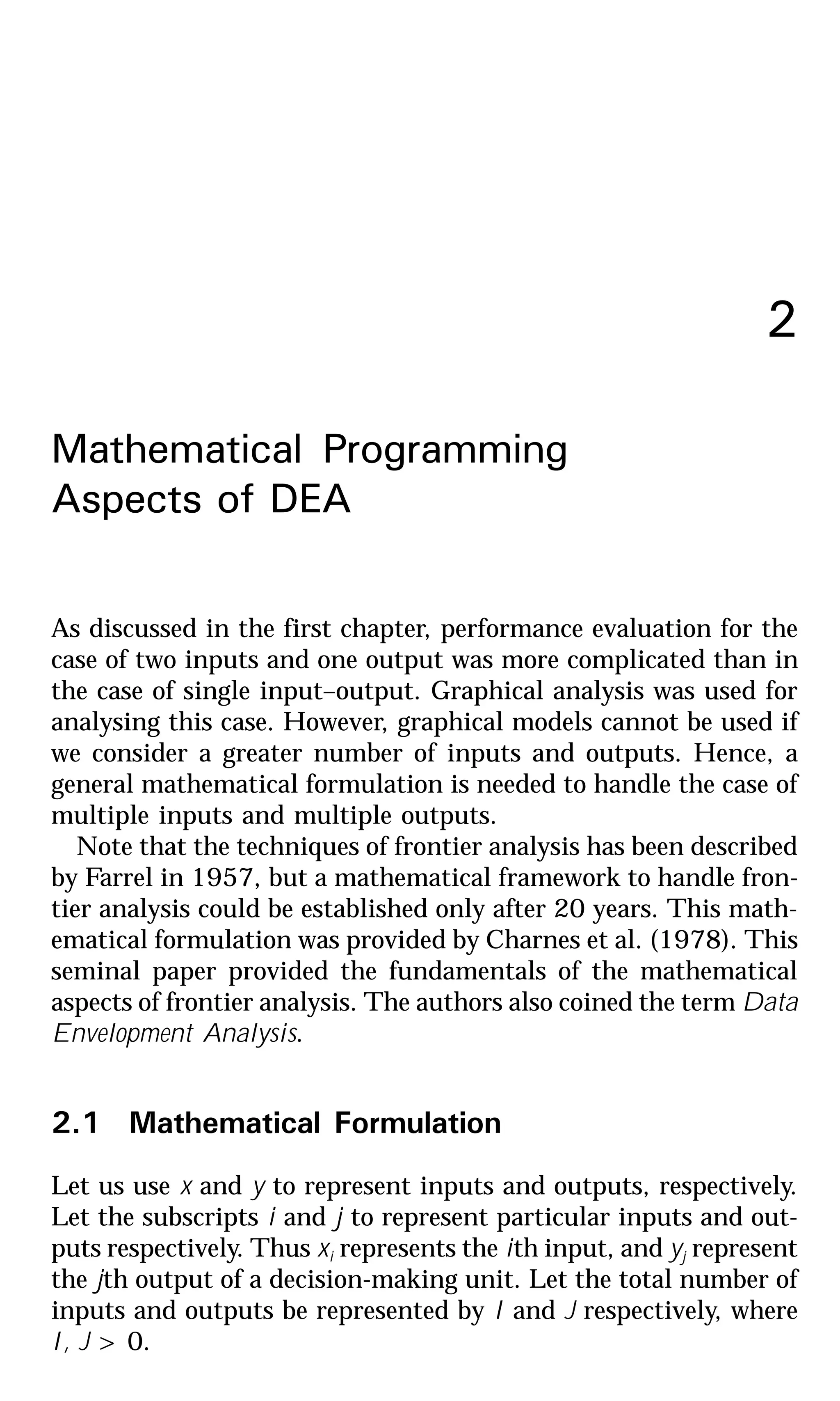 2
Mathematical Programming
Aspects of DEA
As discussed in the first chapter, performance evaluation for the
case of two inputs and one output was more complicated than in
the case of single input–output. Graphical analysis was used for
analysing this case. However, graphical models cannot be used if
we consider a greater number of inputs and outputs. Hence, a
general mathematical formulation is needed to handle the case of
multiple inputs and multiple outputs.
Note that the techniques of frontier analysis has been described
by Farrel in 1957, but a mathematical framework to handle fron-
tier analysis could be established only after 20 years. This math-
ematical formulation was provided by Charnes et al. (1978). This
seminal paper provided the fundamentals of the mathematical
aspects of frontier analysis. The authors also coined the term Data
Envelopment Analysis.
2.1 Mathematical Formulation
Let us use x and y to represent inputs and outputs, respectively.
Let the subscripts i and j to represent particular inputs and out-
puts respectively. Thus xi represents the ith input, and yj represent
the jth output of a decision-making unit. Let the total number of
inputs and outputs be represented by I and J respectively, where
I, J > 0.
 