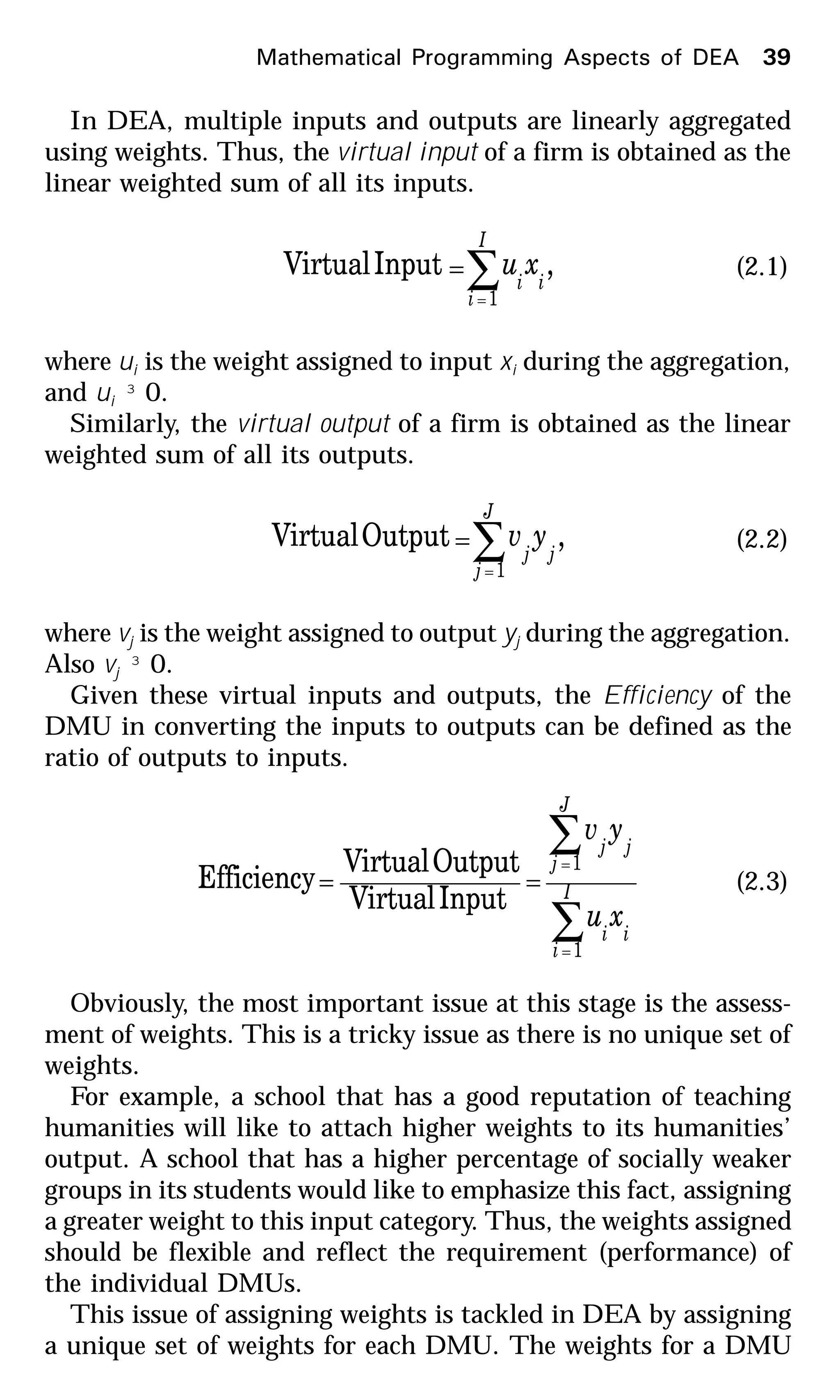 In DEA, multiple inputs and outputs are linearly aggregated
using weights. Thus, the virtual input of a firm is obtained as the
linear weighted sum of all its inputs.
∑=
=
I
i
ii
xu
1
,InputVirtual (2.1)
where ui is the weight assigned to input xi during the aggregation,
and ui ³ 0.
Similarly, the virtual output of a firm is obtained as the linear
weighted sum of all its outputs.
∑=
=
J
j
jj
yv
1
,OutputVirtual (2.2)
where vj is the weight assigned to output yj during the aggregation.
Also vj ³ 0.
Given these virtual inputs and outputs, the Efficiency of the
DMU in converting the inputs to outputs can be defined as the
ratio of outputs to inputs.
∑
∑
=
=
== I
i
ii
J
j
jj
xu
yv
1
1
InputVirtual
OutputVirtual
Efficiency (2.3)
Obviously, the most important issue at this stage is the assess-
ment of weights. This is a tricky issue as there is no unique set of
weights.
For example, a school that has a good reputation of teaching
humanities will like to attach higher weights to its humanities’
output. A school that has a higher percentage of socially weaker
groups in its students would like to emphasize this fact, assigning
a greater weight to this input category. Thus, the weights assigned
should be flexible and reflect the requirement (performance) of
the individual DMUs.
This issue of assigning weights is tackled in DEA by assigning
a unique set of weights for each DMU. The weights for a DMU
Mathematical Programming Aspects of DEA 39
 