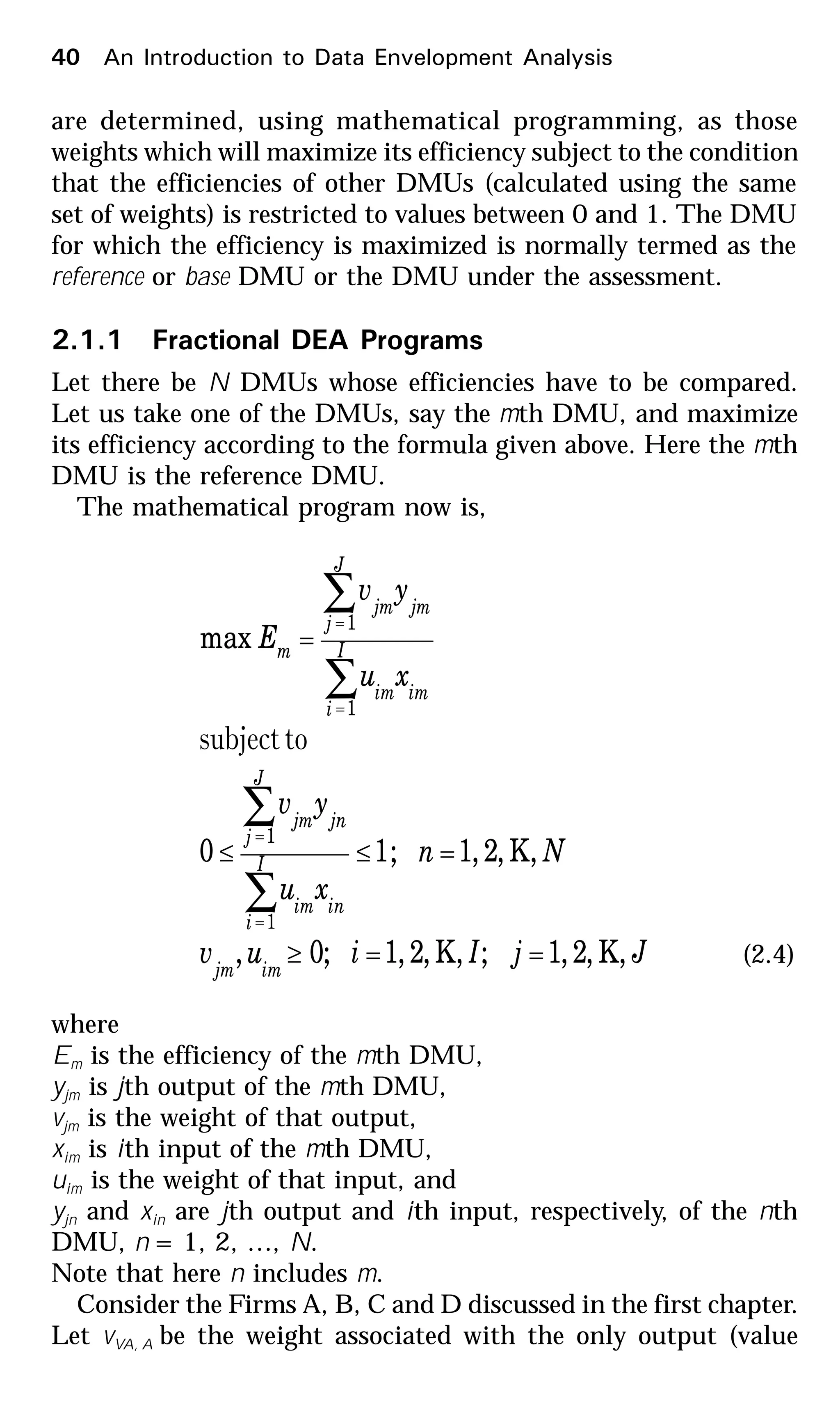 40 An Introduction to Data Envelopment Analysis
are determined, using mathematical programming, as those
weights which will maximize its efficiency subject to the condition
that the efficiencies of other DMUs (calculated using the same
set of weights) is restricted to values between 0 and 1. The DMU
for which the efficiency is maximized is normally termed as the
reference or base DMU or the DMU under the assessment.
2.1.1 Fractional DEA Programs
Let there be N DMUs whose efficiencies have to be compared.
Let us take one of the DMUs, say the mth DMU, and maximize
its efficiency according to the formula given above. Here the mth
DMU is the reference DMU.
The mathematical program now is,
JjIiuv
Nn
xu
yv
xu
yv
E
imjm
I
i
inim
J
j
jnjm
I
i
imim
J
j
jmjm
m
,K,2,1;,K,2,1;0,
,K,2,1;10
max
1
1
1
1
==≥
=≤≤
=
∑
∑
∑
∑
=
=
=
=
tosubject
(2.4)
where
Em is the efficiency of the mth DMU,
yjm is jth output of the mth DMU,
vjm is the weight of that output,
xim is ith input of the mth DMU,
uim is the weight of that input, and
yjn and xin are jth output and ith input, respectively, of the nth
DMU, n = 1, 2, …, N.
Note that here n includes m.
Consider the Firms A, B, C and D discussed in the first chapter.
Let vVA, A be the weight associated with the only output (value
 