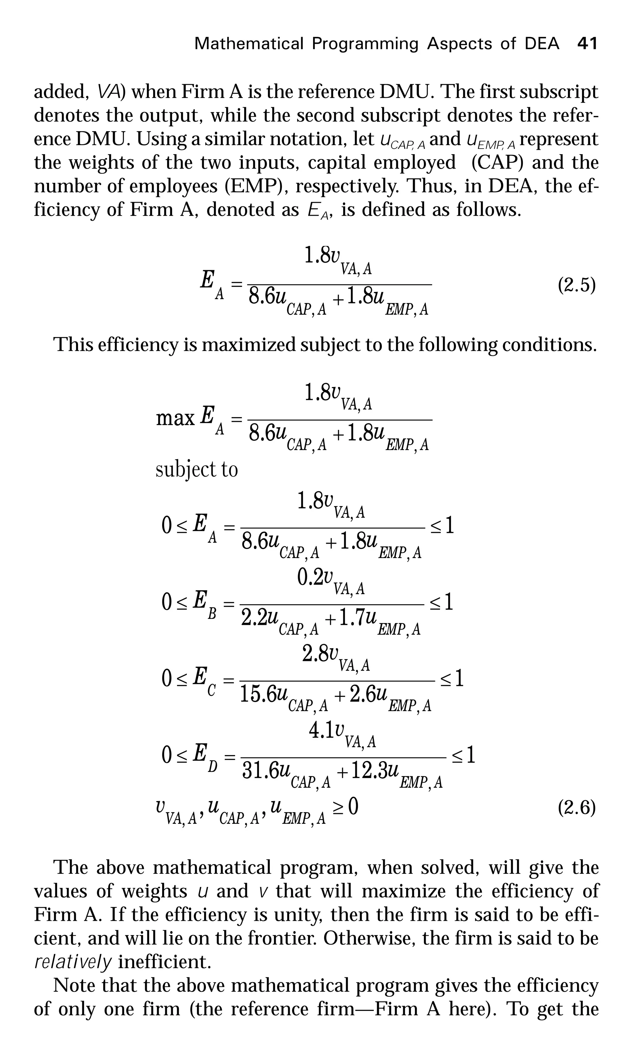 Mathematical Programming Aspects of DEA 41
added, VA) when Firm A is the reference DMU. The first subscript
denotes the output, while the second subscript denotes the refer-
ence DMU. Using a similar notation, let uCAP, A and uEMP, A represent
the weights of the two inputs, capital employed (CAP) and the
number of employees (EMP), respectively. Thus, in DEA, the ef-
ficiency of Firm A, denoted as EA, is defined as follows.
AEMPACAP
AVA
A uu
v
E
,,
,
8.16.8
8.1
+
= (2.5)
This efficiency is maximized subject to the following conditions.
0,,
1
3.126.31
1.4
0
1
6.26.15
8.2
0
1
7.12.2
2.0
0
1
8.16.8
8.1
0
8.16.8
8.1
max
,,,
,,
,
,,
,
,,
,
,,
,
,,
,
≥
≤
+
=≤
≤
+
=≤
≤
+
=≤
≤
+
=≤
+
=
AEMPACAPAVA
AEMPACAP
AVA
D
AEMPACAP
AVA
C
AEMPACAP
AVA
B
AEMPACAP
AVA
A
AEMPACAP
AVA
A
uuv
uu
v
E
uu
v
E
uu
v
E
uu
v
E
uu
v
E
tosubject
(2.6)
The above mathematical program, when solved, will give the
values of weights u and v that will maximize the efficiency of
Firm A. If the efficiency is unity, then the firm is said to be effi-
cient, and will lie on the frontier. Otherwise, the firm is said to be
relatively inefficient.
Note that the above mathematical program gives the efficiency
of only one firm (the reference firm—Firm A here). To get the
 