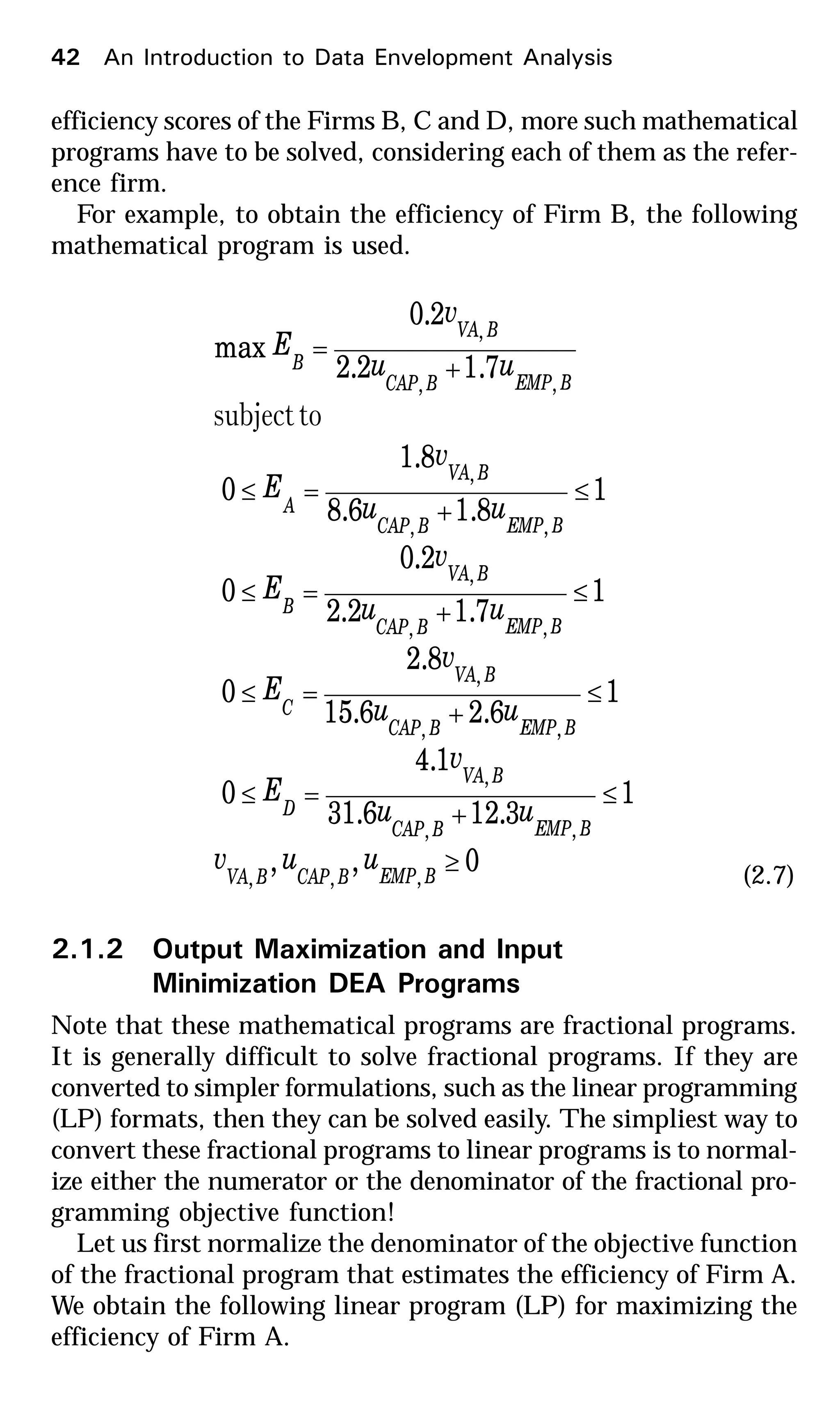 42 An Introduction to Data Envelopment Analysis
efficiency scores of the Firms B, C and D, more such mathematical
programs have to be solved, considering each of them as the refer-
ence firm.
For example, to obtain the efficiency of Firm B, the following
mathematical program is used.
0,,
1
3.126.31
1.4
0
1
6.26.15
8.2
0
1
7.12.2
2.0
0
1
8.16.8
8.1
0
7.12.2
2.0
max
,,,
,,
,
,,
,
,,
,
,,
,
,,
,
≥
≤
+
=≤
≤
+
=≤
≤
+
=≤
≤
+
=≤
+
=
BEMPBCAPBVA
BEMPBCAP
BVA
D
BEMPBCAP
BVA
C
BEMPBCAP
BVA
B
BEMPBCAP
BVA
A
BEMPBCAP
BVA
B
uuv
uu
v
E
uu
v
E
uu
v
E
uu
v
E
uu
v
E
tosubject
(2.7)
2.1.2 Output Maximization and Input
Minimization DEA Programs
Note that these mathematical programs are fractional programs.
It is generally difficult to solve fractional programs. If they are
converted to simpler formulations, such as the linear programming
(LP) formats, then they can be solved easily. The simpliest way to
convert these fractional programs to linear programs is to normal-
ize either the numerator or the denominator of the fractional pro-
gramming objective function!
Let us first normalize the denominator of the objective function
of the fractional program that estimates the efficiency of Firm A.
We obtain the following linear program (LP) for maximizing the
efficiency of Firm A.
 