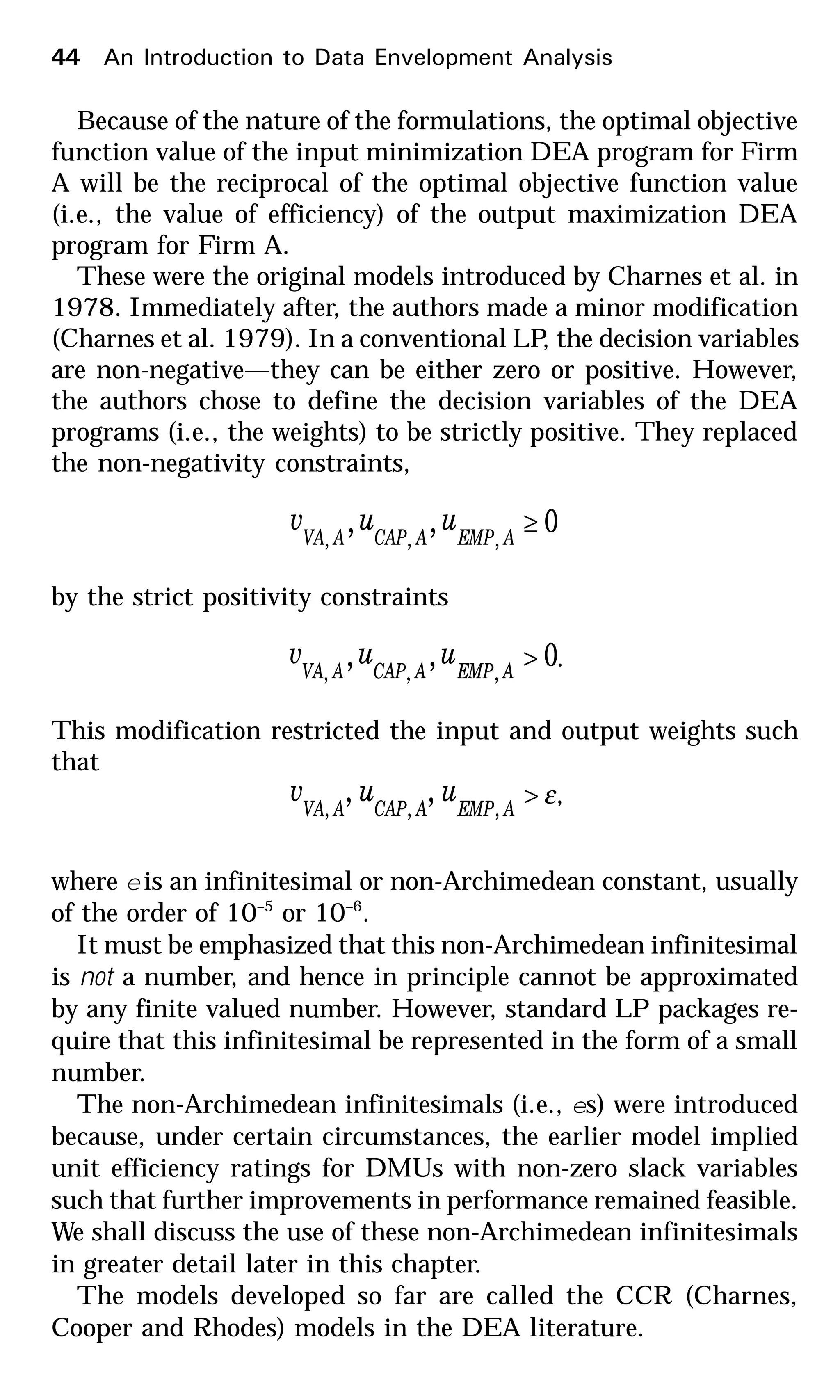 Because of the nature of the formulations, the optimal objective
function value of the input minimization DEA program for Firm
A will be the reciprocal of the optimal objective function value
(i.e., the value of efficiency) of the output maximization DEA
program for Firm A.
These were the original models introduced by Charnes et al. in
1978. Immediately after, the authors made a minor modification
(Charnes et al. 1979). In a conventional LP, the decision variables
are non-negative—they can be either zero or positive. However,
the authors chose to define the decision variables of the DEA
programs (i.e., the weights) to be strictly positive. They replaced
the non-negativity constraints,
0,, ,,,
≥AEMPACAPAVA
uuv
by the strict positivity constraints
0,, ,,,
>AEMPACAPAVA
uuv .
This modification restricted the input and output weights such
that
ε>AEMPACAPAVA
uuv ,,,
,, ,
where eis an infinitesimal or non-Archimedean constant, usually
of the order of 10–5
or 10–6
.
It must be emphasized that this non-Archimedean infinitesimal
is not a number, and hence in principle cannot be approximated
by any finite valued number. However, standard LP packages re-
quire that this infinitesimal be represented in the form of a small
number.
The non-Archimedean infinitesimals (i.e., es) were introduced
because, under certain circumstances, the earlier model implied
unit efficiency ratings for DMUs with non-zero slack variables
such that further improvements in performance remained feasible.
We shall discuss the use of these non-Archimedean infinitesimals
in greater detail later in this chapter.
The models developed so far are called the CCR (Charnes,
Cooper and Rhodes) models in the DEA literature.
44 An Introduction to Data Envelopment Analysis
 