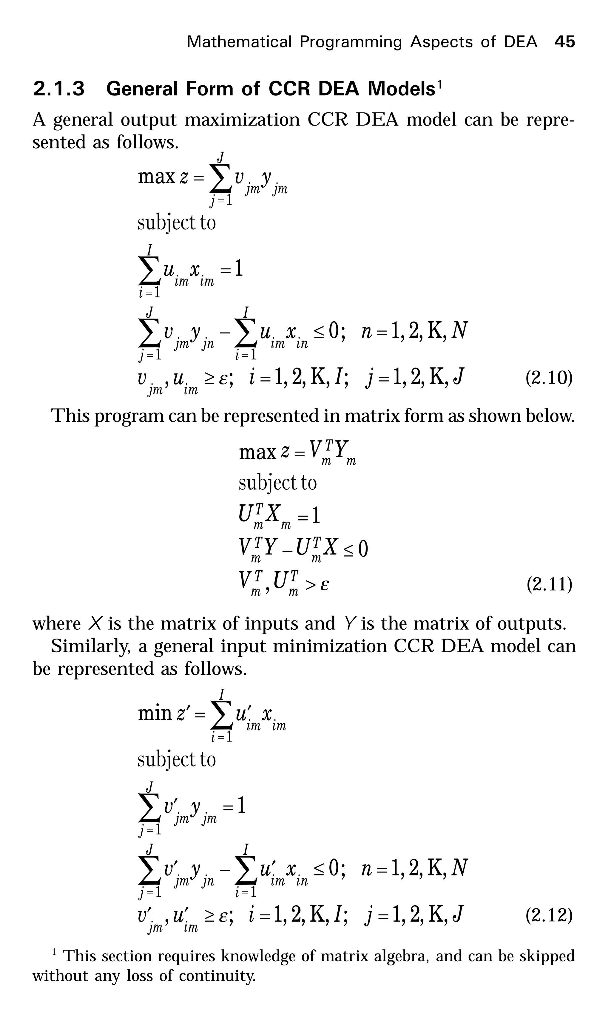 2.1.3 General Form of CCR DEA Models1
A general output maximization CCR DEA model can be repre-
sented as follows.
JjIiuv
Nnxuyv
xu
yvz
imjm
I
i
inim
J
j
jnjm
I
i
imim
J
j
jmjm
,K,2,1;,K,2,1;,
,K,2,1;0
1
max
11
1
1
==≥
=≤−
=
=
∑∑
∑
∑
==
=
=
ε
tosubject
(2.10)
This program can be represented in matrix form as shown below.
ε>
≤−
=
=
T
m
T
m
T
m
T
m
m
T
m
m
T
m
UV
XUYV
XU
YVz
,
0
1
max
tosubject
(2.11)
where X is the matrix of inputs and Y is the matrix of outputs.
Similarly, a general input minimization CCR DEA model can
be represented as follows.
JjIiuv
Nnxuyv
yv
xuz
imjm
I
i
inim
J
j
jnjm
J
j
jmjm
I
i
imim
,K,2,1;,K,2,1;,
,K,2,1;0
1
min
11
1
1
==≥′′
=≤′−′
=′
′=′
∑∑
∑
∑
==
=
=
ε
tosubject
(2.12)
1
This section requires knowledge of matrix algebra, and can be skipped
without any loss of continuity.
Mathematical Programming Aspects of DEA 45
 