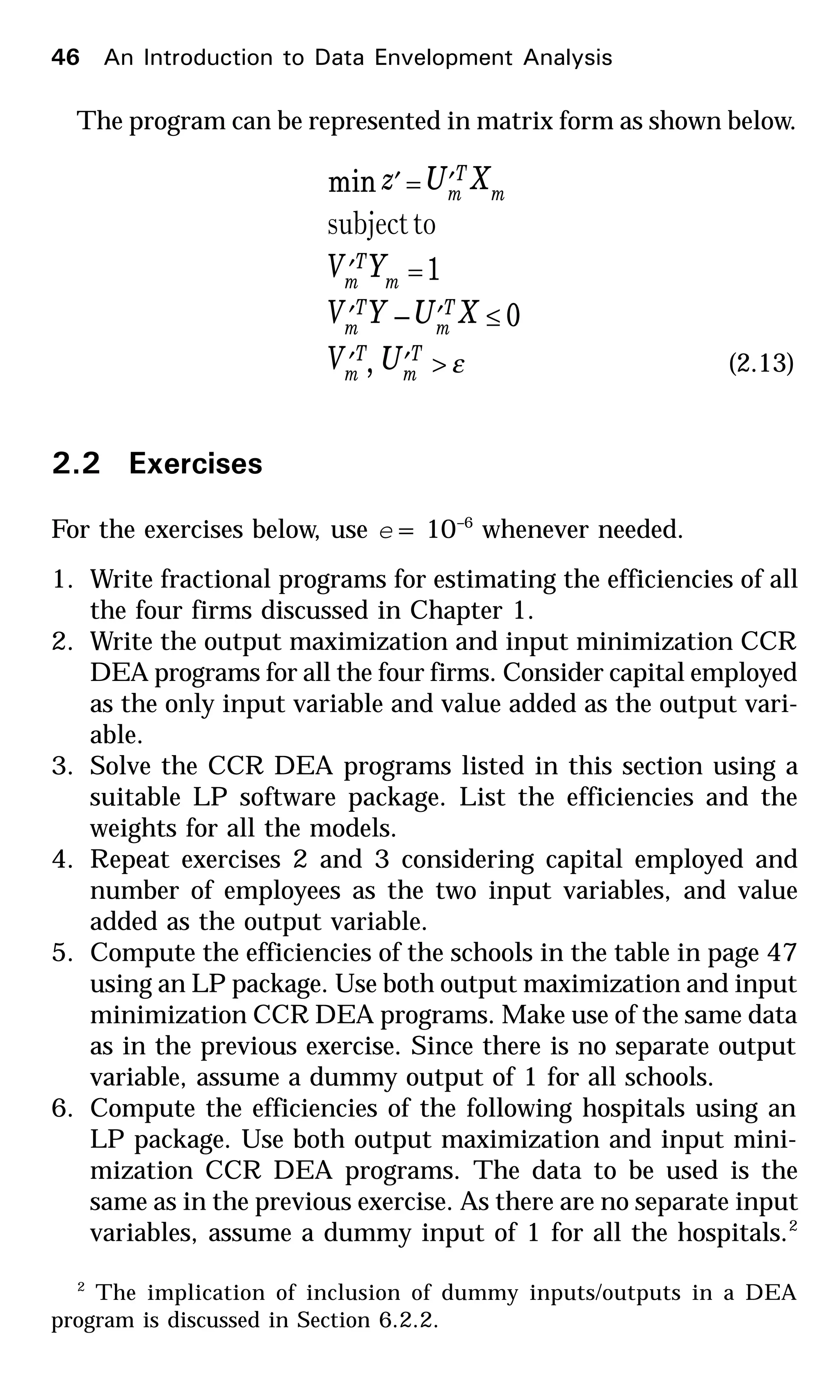 The program can be represented in matrix form as shown below.
ε>′′
≤′′
=′
′=′
T
m
T
m
T
m
T
m
m
T
m
m
T
m
UV
XUYV
YV
XUz
,
0–
1
min
tosubject
(2.13)
2.2 Exercises
For the exercises below, use e = 10–6
whenever needed.
1. Write fractional programs for estimating the efficiencies of all
the four firms discussed in Chapter 1.
2. Write the output maximization and input minimization CCR
DEA programs for all the four firms. Consider capital employed
as the only input variable and value added as the output vari-
able.
3. Solve the CCR DEA programs listed in this section using a
suitable LP software package. List the efficiencies and the
weights for all the models.
4. Repeat exercises 2 and 3 considering capital employed and
number of employees as the two input variables, and value
added as the output variable.
5. Compute the efficiencies of the schools in the table in page 47
using an LP package. Use both output maximization and input
minimization CCR DEA programs. Make use of the same data
as in the previous exercise. Since there is no separate output
variable, assume a dummy output of 1 for all schools.
6. Compute the efficiencies of the following hospitals using an
LP package. Use both output maximization and input mini-
mization CCR DEA programs. The data to be used is the
same as in the previous exercise. As there are no separate input
variables, assume a dummy input of 1 for all the hospitals.2
2
The implication of inclusion of dummy inputs/outputs in a DEA
program is discussed in Section 6.2.2.
46 An Introduction to Data Envelopment Analysis
 