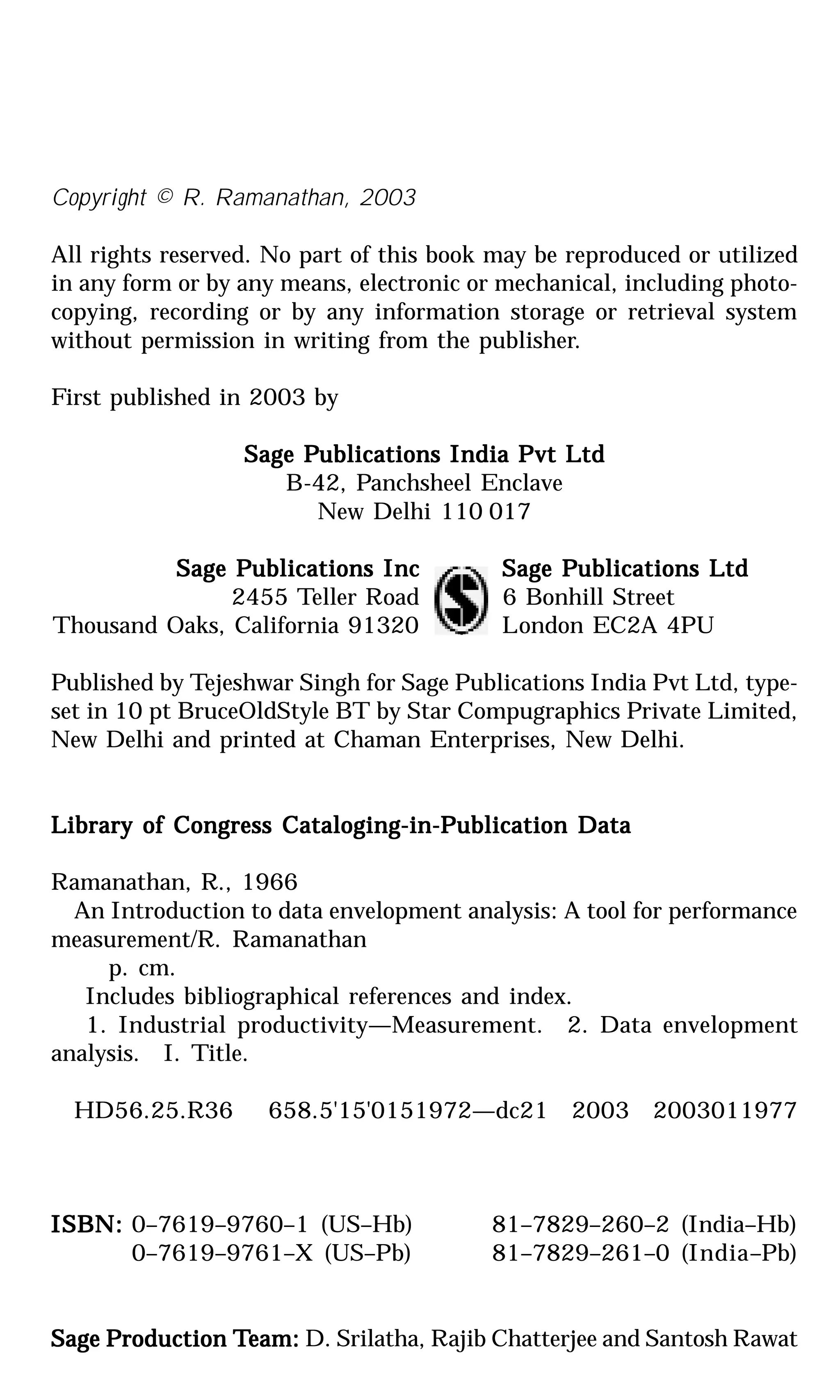 Copyright © R. Ramanathan, 2003
All rights reserved. No part of this book may be reproduced or utilized
in any form or by any means, electronic or mechanical, including photo-
copying, recording or by any information storage or retrieval system
without permission in writing from the publisher.
First published in 2003 by
Sage PSage PSage PSage PSage Publications India Pvt Ltdublications India Pvt Ltdublications India Pvt Ltdublications India Pvt Ltdublications India Pvt Ltd
B-42, Panchsheel Enclave
New Delhi 110 017
Sage PSage PSage PSage PSage Publications Incublications Incublications Incublications Incublications Inc Sage PSage PSage PSage PSage Publications Ltdublications Ltdublications Ltdublications Ltdublications Ltd
2455 Teller Road 6 Bonhill Street
Thousand Oaks, California 91320 London EC2A 4PU
Published by Tejeshwar Singh for Sage Publications India Pvt Ltd, type-
set in 10 pt BruceOldStyle BT by Star Compugraphics Private Limited,
New Delhi and printed at Chaman Enterprises, New Delhi.
Library of Congress Cataloging-in-PLibrary of Congress Cataloging-in-PLibrary of Congress Cataloging-in-PLibrary of Congress Cataloging-in-PLibrary of Congress Cataloging-in-Publication Dataublication Dataublication Dataublication Dataublication Data
Ramanathan, R., 1966
An Introduction to data envelopment analysis: A tool for performance
measurement/R. Ramanathan
p. cm.
Includes bibliographical references and index.
1. Industrial productivity—Measurement. 2. Data envelopment
analysis. I. Title.
HD56.25.R36 658.5'15'0151972—dc21 2003 2003011977
ISBN:ISBN:ISBN:ISBN:ISBN: 0–7619–9760–1 (US–Hb) 81–7829–260–2 (India–Hb)
0–7619–9761–X (US–Pb) 81–7829–261–0 (India–Pb)
Sage PSage PSage PSage PSage Production Troduction Troduction Troduction Troduction Team:eam:eam:eam:eam: D. Srilatha, Rajib Chatterjee and Santosh Rawat
 