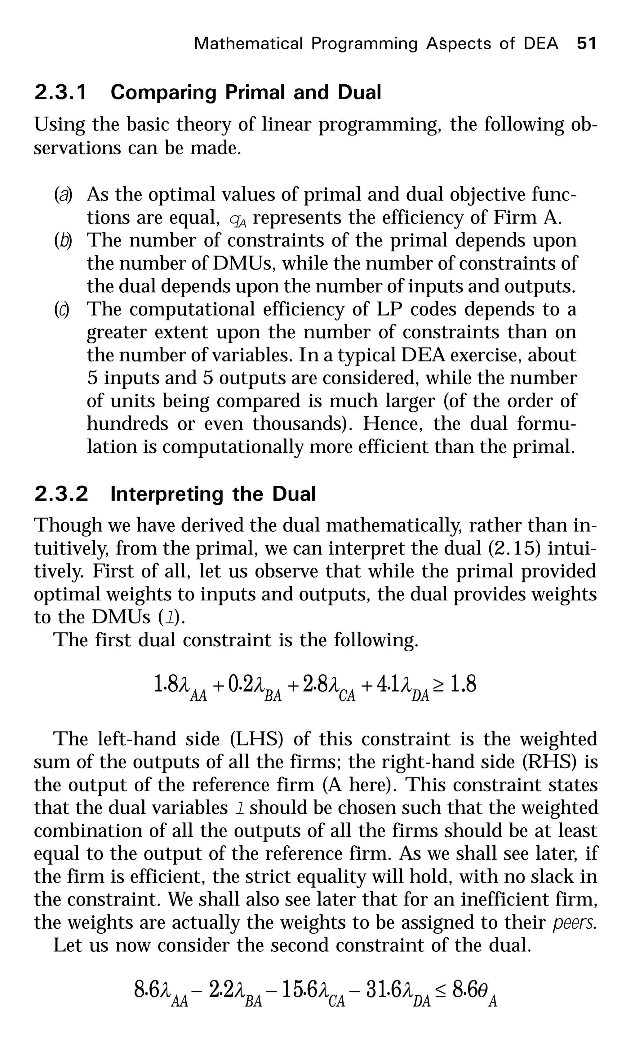 2.3.1 Comparing Primal and Dual
Using the basic theory of linear programming, the following ob-
servations can be made.
(a) As the optimal values of primal and dual objective func-
tions are equal, qA represents the efficiency of Firm A.
(b) The number of constraints of the primal depends upon
the number of DMUs, while the number of constraints of
the dual depends upon the number of inputs and outputs.
(c) The computational efficiency of LP codes depends to a
greater extent upon the number of constraints than on
the number of variables. In a typical DEA exercise, about
5 inputs and 5 outputs are considered, while the number
of units being compared is much larger (of the order of
hundreds or even thousands). Hence, the dual formu-
lation is computationally more efficient than the primal.
2.3.2 Interpreting the Dual
Though we have derived the dual mathematically, rather than in-
tuitively, from the primal, we can interpret the dual (2.15) intui-
tively. First of all, let us observe that while the primal provided
optimal weights to inputs and outputs, the dual provides weights
to the DMUs (l).
The first dual constraint is the following.
8.114822081 ≥+++ DACABAAA
.... λλλλ
The left-hand side (LHS) of this constraint is the weighted
sum of the outputs of all the firms; the right-hand side (RHS) is
the output of the reference firm (A here). This constraint states
that the dual variables l should be chosen such that the weighted
combination of all the outputs of all the firms should be at least
equal to the output of the reference firm. As we shall see later, if
the firm is efficient, the strict equality will hold, with no slack in
the constraint. We shall also see later that for an inefficient firm,
the weights are actually the weights to be assigned to their peers.
Let us now consider the second constraint of the dual.
ADACABAAA
..... θλλλλ 686316152268 ≤−−−
Mathematical Programming Aspects of DEA 51
 