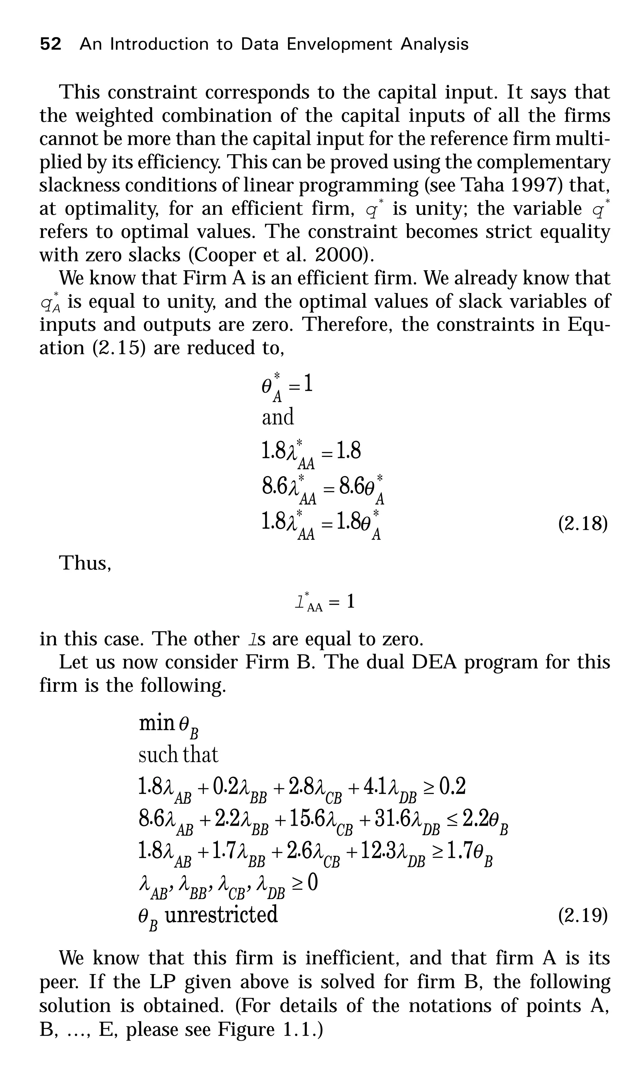 This constraint corresponds to the capital input. It says that
the weighted combination of the capital inputs of all the firms
cannot be more than the capital input for the reference firm multi-
plied by its efficiency. This can be proved using the complementary
slackness conditions of linear programming (see Taha 1997) that,
at optimality, for an efficient firm, q*
is unity; the variable q*
refers to optimal values. The constraint becomes strict equality
with zero slacks (Cooper et al. 2000).
We know that Firm A is an efficient firm. We already know that
q*
A is equal to unity, and the optimal values of slack variables of
inputs and outputs are zero. Therefore, the constraints in Equ-
ation (2.15) are reduced to,
**
**
*
*
8181
6868
8181
1
AAA
AAA
AA
A
..
..
..
θλ
θλ
λ
θ
=
=
=
=
and
(2.18)
Thus,
l*
AA = 1
in this case. The other ls are equal to zero.
Let us now consider Firm B. The dual DEA program for this
firm is the following.
edunrestrict
0
7.1312627181
2.26316152268
2.014822081
min
B
DBCBBBAB
BDBCBBBAB
BDBCBBBAB
DBCBBBAB
B
,,,
....
....
....
θ
λλλλ
θλλλλ
θλλλλ
λλλλ
θ
≥
≥+++
≤+++
≥+++
thatsuch
(2.19)
We know that this firm is inefficient, and that firm A is its
peer. If the LP given above is solved for firm B, the following
solution is obtained. (For details of the notations of points A,
B, …, E, please see Figure 1.1.)
52 An Introduction to Data Envelopment Analysis
 