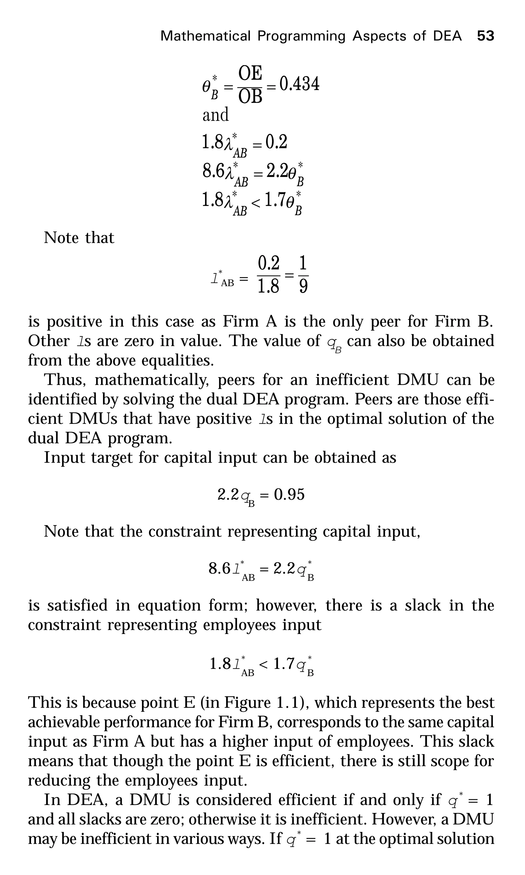 **
**
*
*
7.18.1
2.26.8
2.08.1
434.0
OB
OE
BAB
BAB
AB
B
θλ
θλ
λ
θ
<
=
=
==
and
Note that
l*
AB =
9
1
8.1
2.0
=
is positive in this case as Firm A is the only peer for Firm B.
Other ls are zero in value. The value of qB
can also be obtained
from the above equalities.
Thus, mathematically, peers for an inefficient DMU can be
identified by solving the dual DEA program. Peers are those effi-
cient DMUs that have positive ls in the optimal solution of the
dual DEA program.
Input target for capital input can be obtained as
2.2qB
= 0.95
Note that the constraint representing capital input,
8.6l*
AB
= 2.2q*
B
is satisfied in equation form; however, there is a slack in the
constraint representing employees input
1.8l*
AB
< 1.7q *
B
This is because point E (in Figure 1.1), which represents the best
achievable performance for Firm B, corresponds to the same capital
input as Firm A but has a higher input of employees. This slack
means that though the point E is efficient, there is still scope for
reducing the employees input.
In DEA, a DMU is considered efficient if and only if q*
= 1
and all slacks are zero; otherwise it is inefficient. However, a DMU
may be inefficient in various ways. If q*
= 1 at the optimal solution
Mathematical Programming Aspects of DEA 53
 