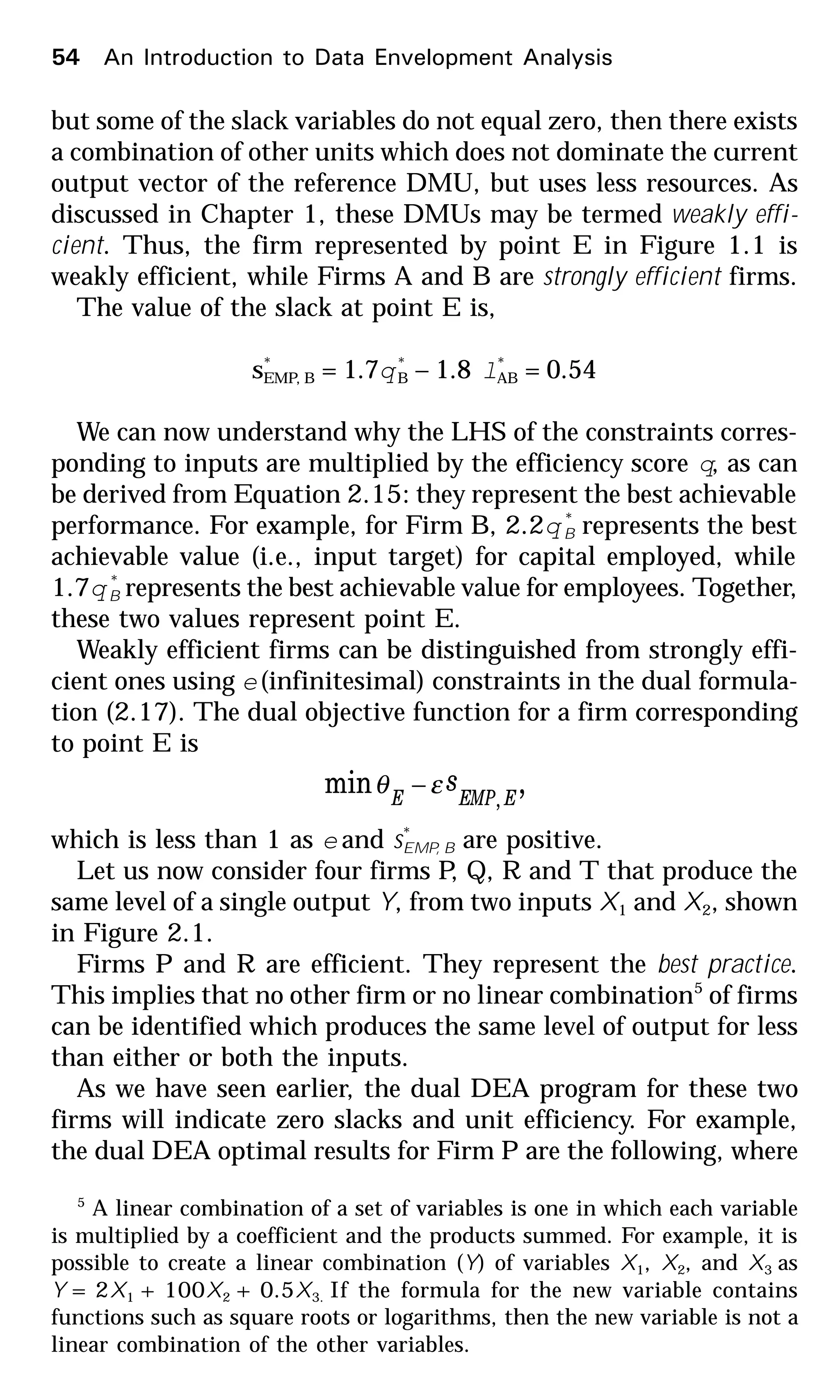 but some of the slack variables do not equal zero, then there exists
a combination of other units which does not dominate the current
output vector of the reference DMU, but uses less resources. As
discussed in Chapter 1, these DMUs may be termed weakly effi-
cient. Thus, the firm represented by point E in Figure 1.1 is
weakly efficient, while Firms A and B are strongly efficient firms.
The value of the slack at point E is,
s*
EMP, B = 1.7q*
B – 1.8 l*
AB = 0.54
We can now understand why the LHS of the constraints corres-
ponding to inputs are multiplied by the efficiency score q, as can
be derived from Equation 2.15: they represent the best achievable
performance. For example, for Firm B, 2.2q *
B represents the best
achievable value (i.e., input target) for capital employed, while
1.7q *
B represents the best achievable value for employees. Together,
these two values represent point E.
Weakly efficient firms can be distinguished from strongly effi-
cient ones using e(infinitesimal) constraints in the dual formula-
tion (2.17). The dual objective function for a firm corresponding
to point E is
,min , EEMPE
sεθ −
which is less than 1 as e and s*
EMP, B are positive.
Let us now consider four firms P, Q, R and T that produce the
same level of a single output Y, from two inputs X1 and X2, shown
in Figure 2.1.
Firms P and R are efficient. They represent the best practice.
This implies that no other firm or no linear combination5
of firms
can be identified which produces the same level of output for less
than either or both the inputs.
As we have seen earlier, the dual DEA program for these two
firms will indicate zero slacks and unit efficiency. For example,
the dual DEA optimal results for Firm P are the following, where
5
A linear combination of a set of variables is one in which each variable
is multiplied by a coefficient and the products summed. For example, it is
possible to create a linear combination (Y) of variables X1, X2, and X3 as
Y = 2X1 + 100X2 + 0.5X3. If the formula for the new variable contains
functions such as square roots or logarithms, then the new variable is not a
linear combination of the other variables.
54 An Introduction to Data Envelopment Analysis
 