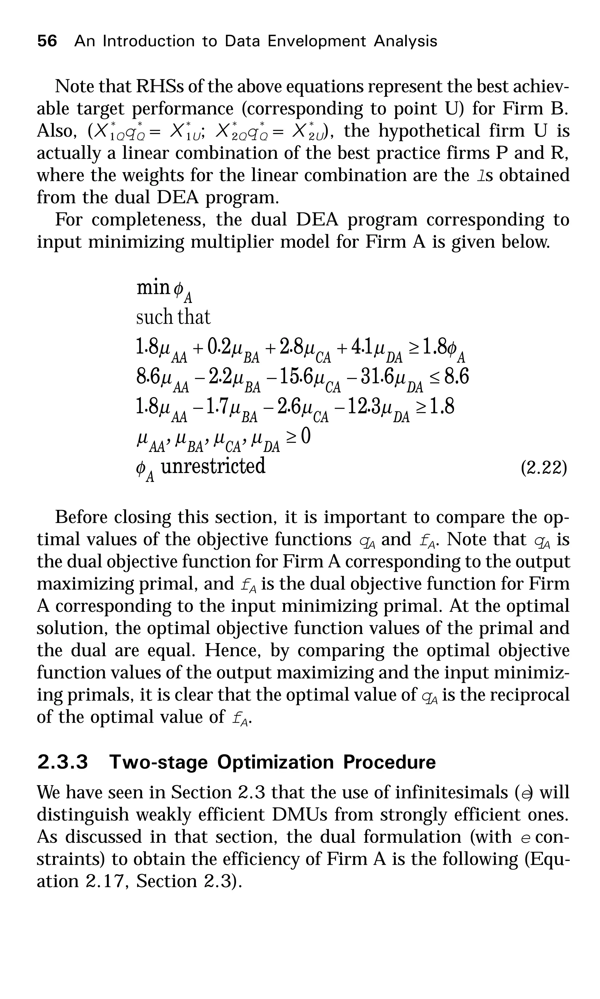 Note that RHSs of the above equations represent the best achiev-
able target performance (corresponding to point U) for Firm B.
Also, (X *
1Qq*
Q = X *
1U; X *
2Qq*
Q = X *
2U), the hypothetical firm U is
actually a linear combination of the best practice firms P and R,
where the weights for the linear combination are the ls obtained
from the dual DEA program.
For completeness, the dual DEA program corresponding to
input minimizing multiplier model for Firm A is given below.
edunrestrict
0
8.1312627181
6.86316152268
8.114822081
min
A
DACABAAA
DACABAAA
DACABAAA
ADACABAAA
A
,,,
....
....
....
φ
µµµµ
µµµµ
µµµµ
φµµµµ
φ
≥
≥−−−
≤−−−
≥+++
thatsuch
(2.22)
Before closing this section, it is important to compare the op-
timal values of the objective functions qA and fA. Note that qA is
the dual objective function for Firm A corresponding to the output
maximizing primal, and fA is the dual objective function for Firm
A corresponding to the input minimizing primal. At the optimal
solution, the optimal objective function values of the primal and
the dual are equal. Hence, by comparing the optimal objective
function values of the output maximizing and the input minimiz-
ing primals, it is clear that the optimal value of qA is the reciprocal
of the optimal value of fA.
2.3.3 Two-stage Optimization Procedure
We have seen in Section 2.3 that the use of infinitesimals (e) will
distinguish weakly efficient DMUs from strongly efficient ones.
As discussed in that section, the dual formulation (with e con-
straints) to obtain the efficiency of Firm A is the following (Equ-
ation 2.17, Section 2.3).
56 An Introduction to Data Envelopment Analysis
 