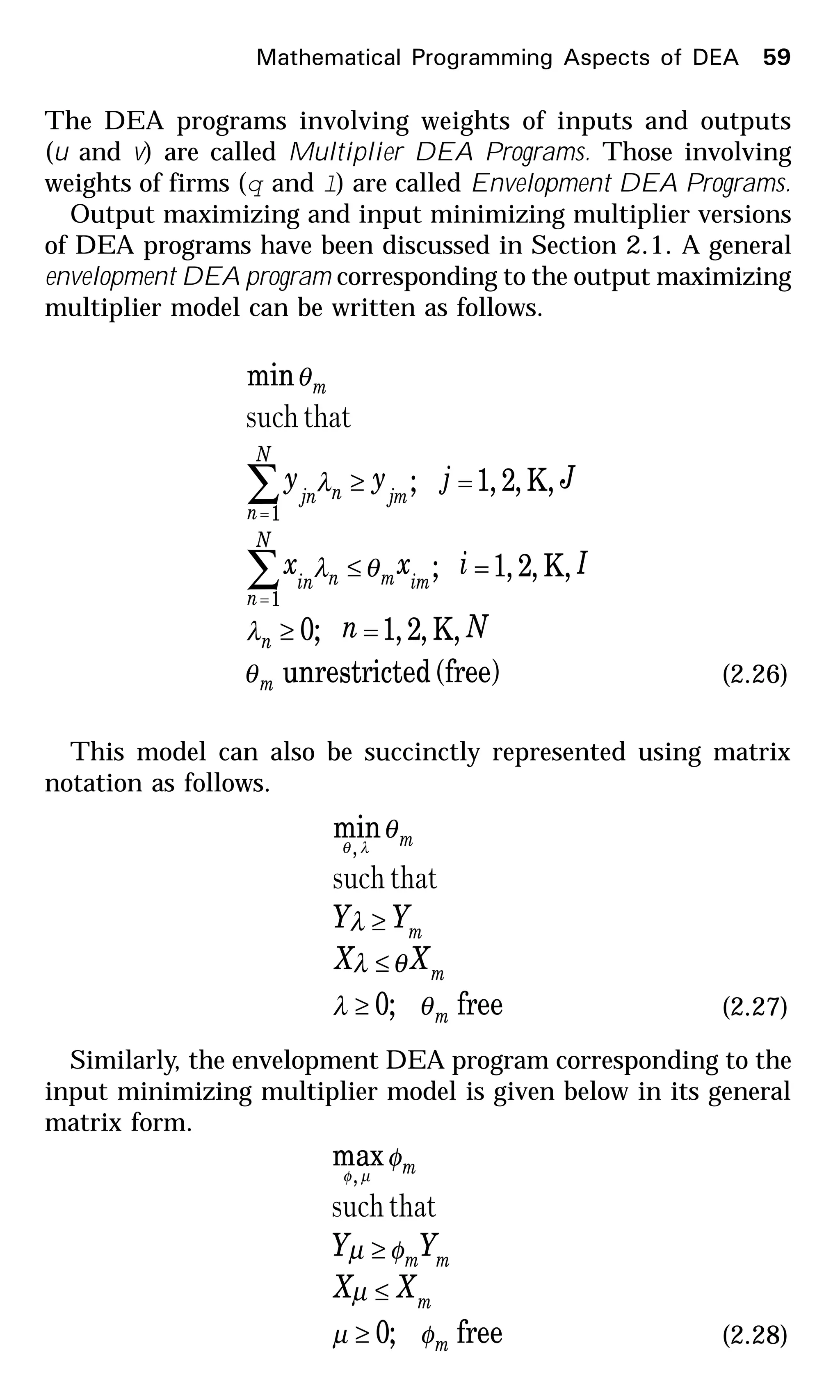 The DEA programs involving weights of inputs and outputs
(u and v) are called Multiplier DEA Programs. Those involving
weights of firms (q and l) are called Envelopment DEA Programs.
Output maximizing and input minimizing multiplier versions
of DEA programs have been discussed in Section 2.1. A general
envelopment DEA program corresponding to the output maximizing
multiplier model can be written as follows.
(free)edunrestrict
,K,2,1;0
,K,2,1;
,K,2,1;
min
1
1
m
n
imm
N
n
nin
jm
N
n
njn
m
Nn
Iixx
Jjyy
θ
λ
θλ
λ
θ
=≥
=≤
=≥
∑
∑
=
=
thatsuch
(2.26)
This model can also be succinctly represented using matrix
notation as follows.
free;0
min
,
m
m
m
m
XX
YY
θλ
θλ
λ
θ
λθ
≥
≤
≥
thatsuch
(2.27)
Similarly, the envelopment DEA program corresponding to the
input minimizing multiplier model is given below in its general
matrix form.
free;0
max
,
m
m
mm
m
XX
YY
φµ
µ
φµ
φ
µφ
≥
≤
≥
thatsuch
(2.28)
Mathematical Programming Aspects of DEA 59
 