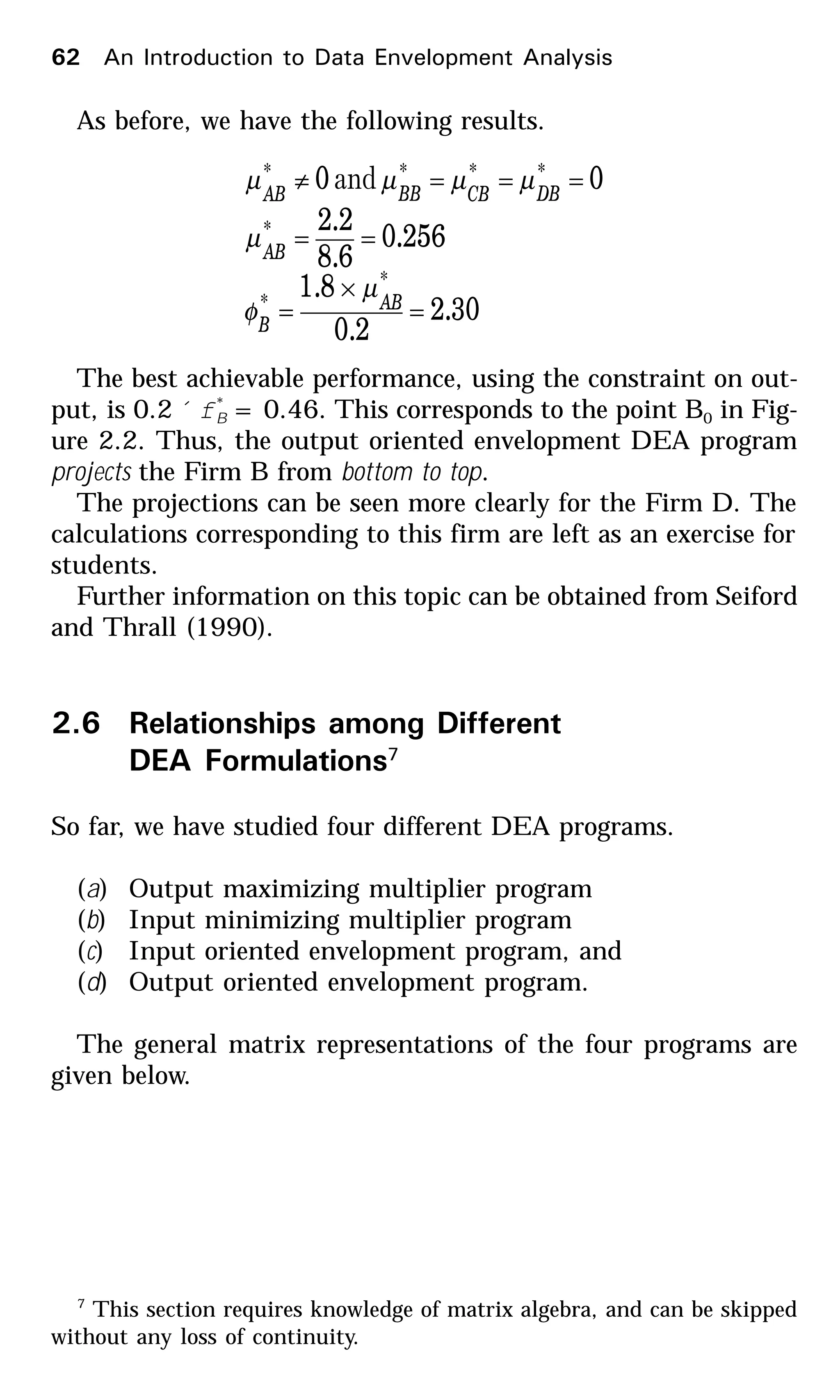 7
This section requires knowledge of matrix algebra, and can be skipped
without any loss of continuity.
As before, we have the following results.
30.2
2.0
8.1
256.0
6.8
2.2
00
*
*
*
****
=
×
=
==
===≠
AB
B
AB
DBCBBBAB
µ
φ
µ
µµµµ and
The best achievable performance, using the constraint on out-
put, is 0.2 ´f*
B = 0.46. This corresponds to the point B0 in Fig-
ure 2.2. Thus, the output oriented envelopment DEA program
projects the Firm B from bottom to top.
The projections can be seen more clearly for the Firm D. The
calculations corresponding to this firm are left as an exercise for
students.
Further information on this topic can be obtained from Seiford
and Thrall (1990).
2.6 Relationships among Different
DEA Formulations7
So far, we have studied four different DEA programs.
(a) Output maximizing multiplier program
(b) Input minimizing multiplier program
(c) Input oriented envelopment program, and
(d) Output oriented envelopment program.
The general matrix representations of the four programs are
given below.
62 An Introduction to Data Envelopment Analysis
 