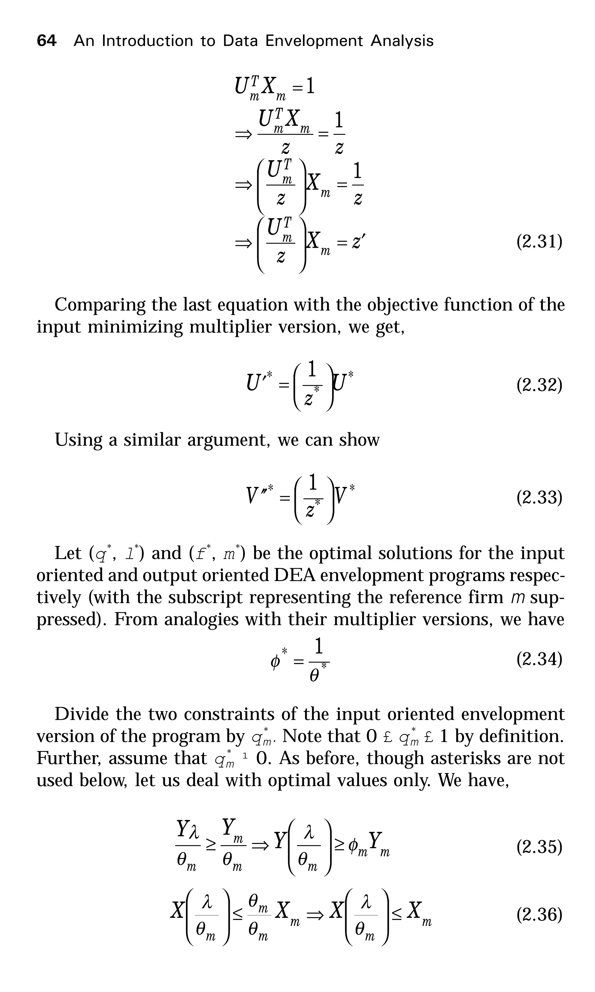 zX
z
U
z
X
z
U
zz
XU
XU
m
T
m
m
T
m
m
T
m
m
T
m
′=







⇒
=







⇒
=⇒
=
1
1
1
(2.31)
Comparing the last equation with the objective function of the
input minimizing multiplier version, we get,
*
*
* 1
U
z
U 





=′ (2.32)
Using a similar argument, we can show
*
*
* 1
V
z
V 





=′′ (2.33)
Let (q*
, l*
) and (f*
, m*
) be the optimal solutions for the input
oriented and output oriented DEA envelopment programs respec-
tively (with the subscript representing the reference firm m sup-
pressed). From analogies with their multiplier versions, we have
*
* 1
θ
φ = (2.34)
Divide the two constraints of the input oriented envelopment
version of the program by q*
m. Note that 0 £ q*
m £ 1 by definition.
Further, assume that q*
m ¹ 0. As before, though asterisks are not
used below, let us deal with optimal values only. We have,
mm
mm
m
m
YY
YY
φ
θ
λ
θθ
λ
≥







⇒≥ (2.35)
m
m
m
m
m
m
XXXX ≤







⇒≤







θ
λ
θ
θ
θ
λ
(2.36)
64 An Introduction to Data Envelopment Analysis
 