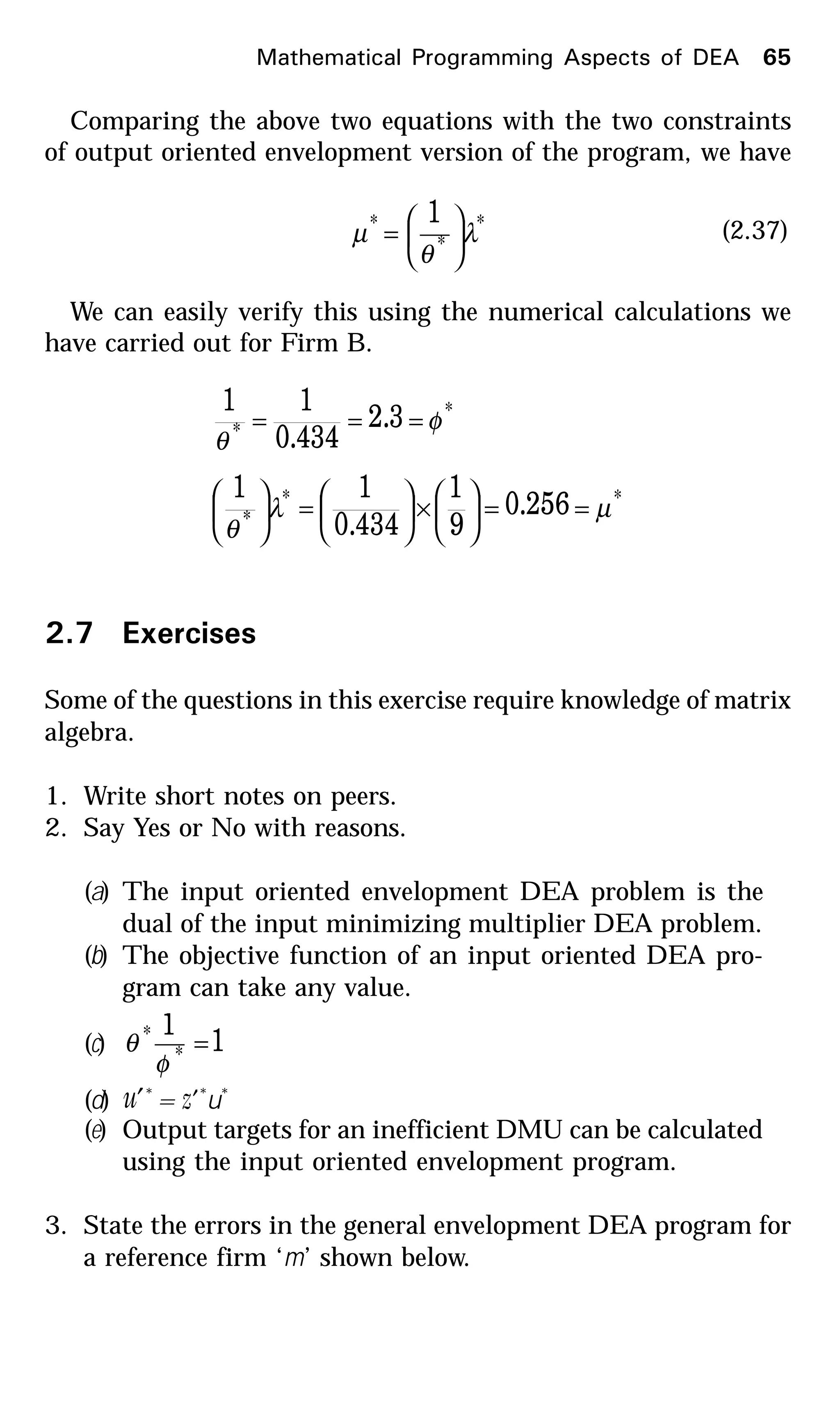 Comparing the above two equations with the two constraints
of output oriented envelopment version of the program, we have
*
*
* 1
λ
θ
µ 





= (2.37)
We can easily verify this using the numerical calculations we
have carried out for Firm B.
*
*
3.2
434.0
11
φ
θ
===
**
*
256.0
9
1
434.0
11
µλ
θ
==





×





=





2.7 Exercises
Some of the questions in this exercise require knowledge of matrix
algebra.
1. Write short notes on peers.
2. Say Yes or No with reasons.
(a) The input oriented envelopment DEA problem is the
dual of the input minimizing multiplier DEA problem.
(b) The objective function of an input oriented DEA pro-
gram can take any value.
(c) 1
1
*
* =
φ
θ
(d) u′*
= z′*
u*
(e) Output targets for an inefficient DMU can be calculated
using the input oriented envelopment program.
3. State the errors in the general envelopment DEA program for
a reference firm ‘m’ shown below.
Mathematical Programming Aspects of DEA 65
 