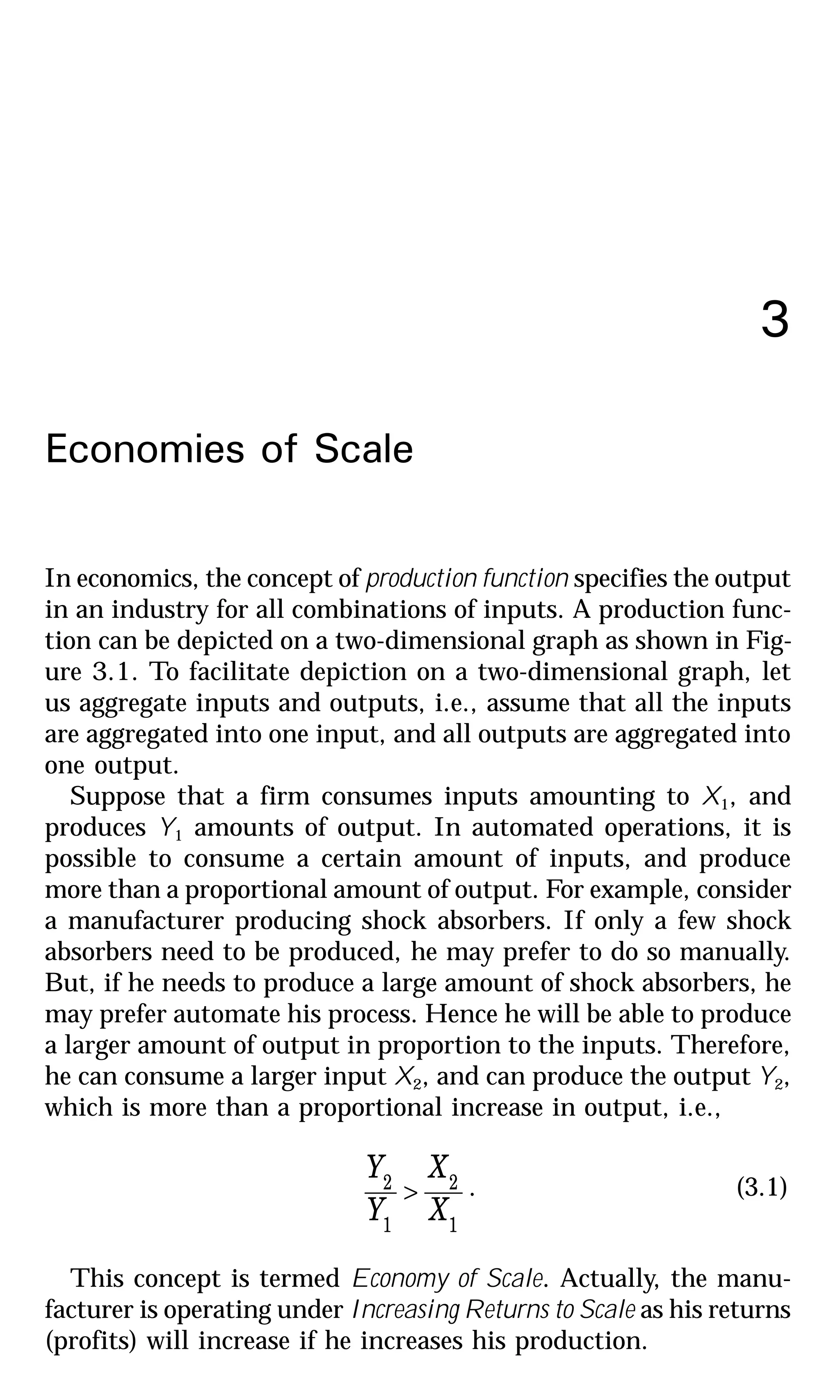 3
Economies of Scale
In economics, the concept of production function specifies the output
in an industry for all combinations of inputs. A production func-
tion can be depicted on a two-dimensional graph as shown in Fig-
ure 3.1. To facilitate depiction on a two-dimensional graph, let
us aggregate inputs and outputs, i.e., assume that all the inputs
are aggregated into one input, and all outputs are aggregated into
one output.
Suppose that a firm consumes inputs amounting to X1, and
produces Y1 amounts of output. In automated operations, it is
possible to consume a certain amount of inputs, and produce
more than a proportional amount of output. For example, consider
a manufacturer producing shock absorbers. If only a few shock
absorbers need to be produced, he may prefer to do so manually.
But, if he needs to produce a large amount of shock absorbers, he
may prefer automate his process. Hence he will be able to produce
a larger amount of output in proportion to the inputs. Therefore,
he can consume a larger input X2, and can produce the output Y2,
which is more than a proportional increase in output, i.e.,
1
2
1
2
X
X
Y
Y
> . (3.1)
This concept is termed Economy of Scale. Actually, the manu-
facturer is operating under Increasing Returns to Scale as his returns
(profits) will increase if he increases his production.
 