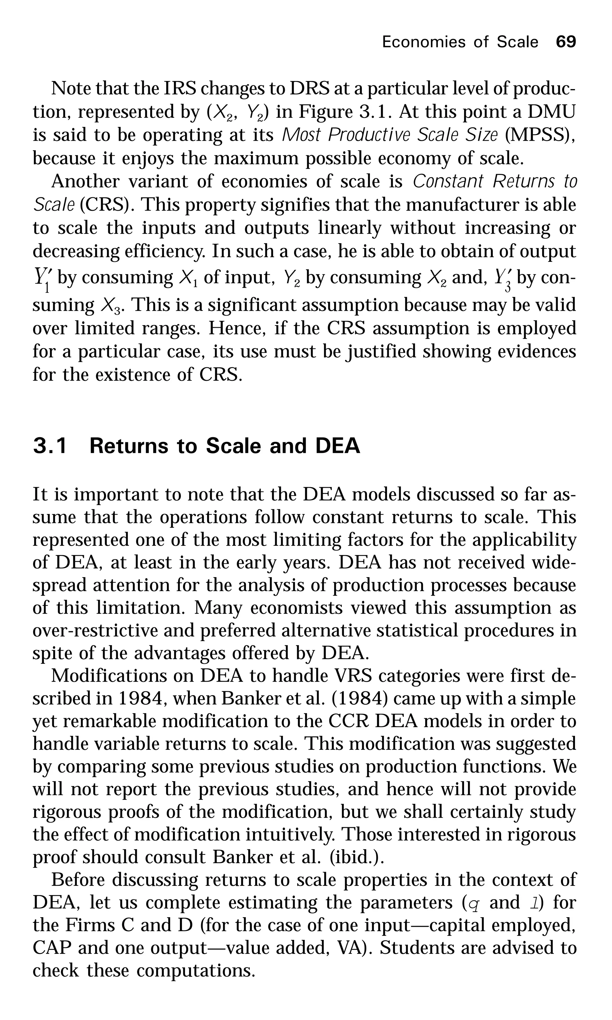 Economies of Scale 69
Note that the IRS changes to DRS at a particular level of produc-
tion, represented by (X2, Y2) in Figure 3.1. At this point a DMU
is said to be operating at its Most Productive Scale Size (MPSS),
because it enjoys the maximum possible economy of scale.
Another variant of economies of scale is Constant Returns to
Scale (CRS). This property signifies that the manufacturer is able
to scale the inputs and outputs linearly without increasing or
decreasing efficiency. In such a case, he is able to obtain of output
1
Y′ by consuming X1 of input, Y2 by consuming X2 and, 3
Y′ by con-
suming X3. This is a significant assumption because may be valid
over limited ranges. Hence, if the CRS assumption is employed
for a particular case, its use must be justified showing evidences
for the existence of CRS.
3.1 Returns to Scale and DEA
It is important to note that the DEA models discussed so far as-
sume that the operations follow constant returns to scale. This
represented one of the most limiting factors for the applicability
of DEA, at least in the early years. DEA has not received wide-
spread attention for the analysis of production processes because
of this limitation. Many economists viewed this assumption as
over-restrictive and preferred alternative statistical procedures in
spite of the advantages offered by DEA.
Modifications on DEA to handle VRS categories were first de-
scribed in 1984, when Banker et al. (1984) came up with a simple
yet remarkable modification to the CCR DEA models in order to
handle variable returns to scale. This modification was suggested
by comparing some previous studies on production functions. We
will not report the previous studies, and hence will not provide
rigorous proofs of the modification, but we shall certainly study
the effect of modification intuitively. Those interested in rigorous
proof should consult Banker et al. (ibid.).
Before discussing returns to scale properties in the context of
DEA, let us complete estimating the parameters (q and l) for
the Firms C and D (for the case of one input—capital employed,
CAP and one output—value added, VA). Students are advised to
check these computations.
 