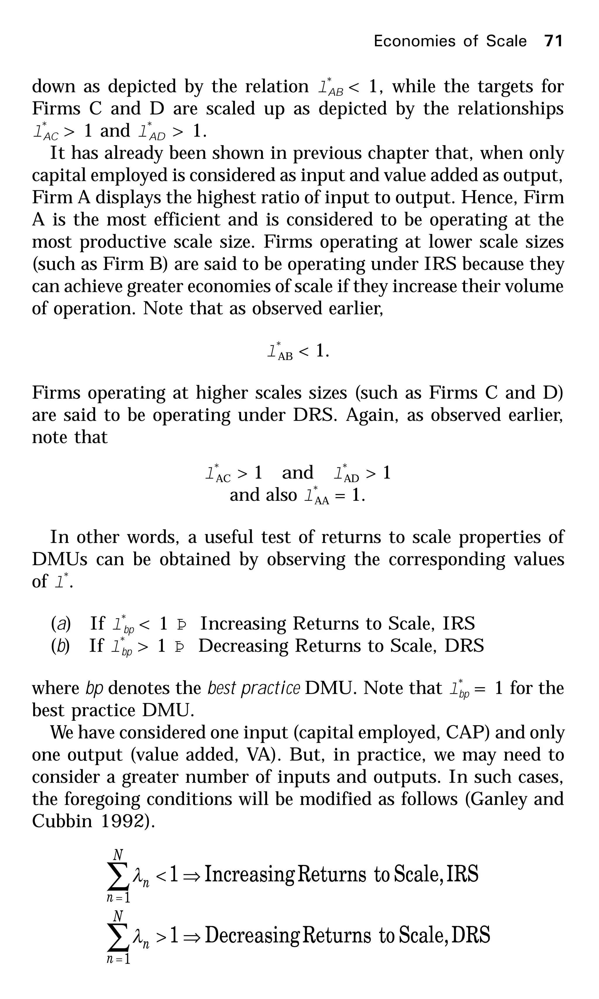 Economies of Scale 71
down as depicted by the relation l*
AB < 1, while the targets for
Firms C and D are scaled up as depicted by the relationships
l*
AC > 1 and l*
AD > 1.
It has already been shown in previous chapter that, when only
capital employed is considered as input and value added as output,
Firm A displays the highest ratio of input to output. Hence, Firm
A is the most efficient and is considered to be operating at the
most productive scale size. Firms operating at lower scale sizes
(such as Firm B) are said to be operating under IRS because they
can achieve greater economies of scale if they increase their volume
of operation. Note that as observed earlier,
l*
AB < 1.
Firms operating at higher scales sizes (such as Firms C and D)
are said to be operating under DRS. Again, as observed earlier,
note that
l*
AC > 1 and l*
AD > 1
and also l*
AA = 1.
In other words, a useful test of returns to scale properties of
DMUs can be obtained by observing the corresponding values
of l*
.
(a) If l*
bp < 1 Þ Increasing Returns to Scale, IRS
(b) If l*
bp > 1 Þ Decreasing Returns to Scale, DRS
where bp denotes the best practice DMU. Note that l*
bp = 1 for the
best practice DMU.
We have considered one input (capital employed, CAP) and only
one output (value added, VA). But, in practice, we may need to
consider a greater number of inputs and outputs. In such cases,
the foregoing conditions will be modified as follows (Ganley and
Cubbin 1992).
DRSScale,toReturnsDecreasing1
IRSScale,toReturnsIncreasing1
1
1
⇒>
⇒<
∑
∑
=
=
N
n
n
N
n
n
λ
λ
 