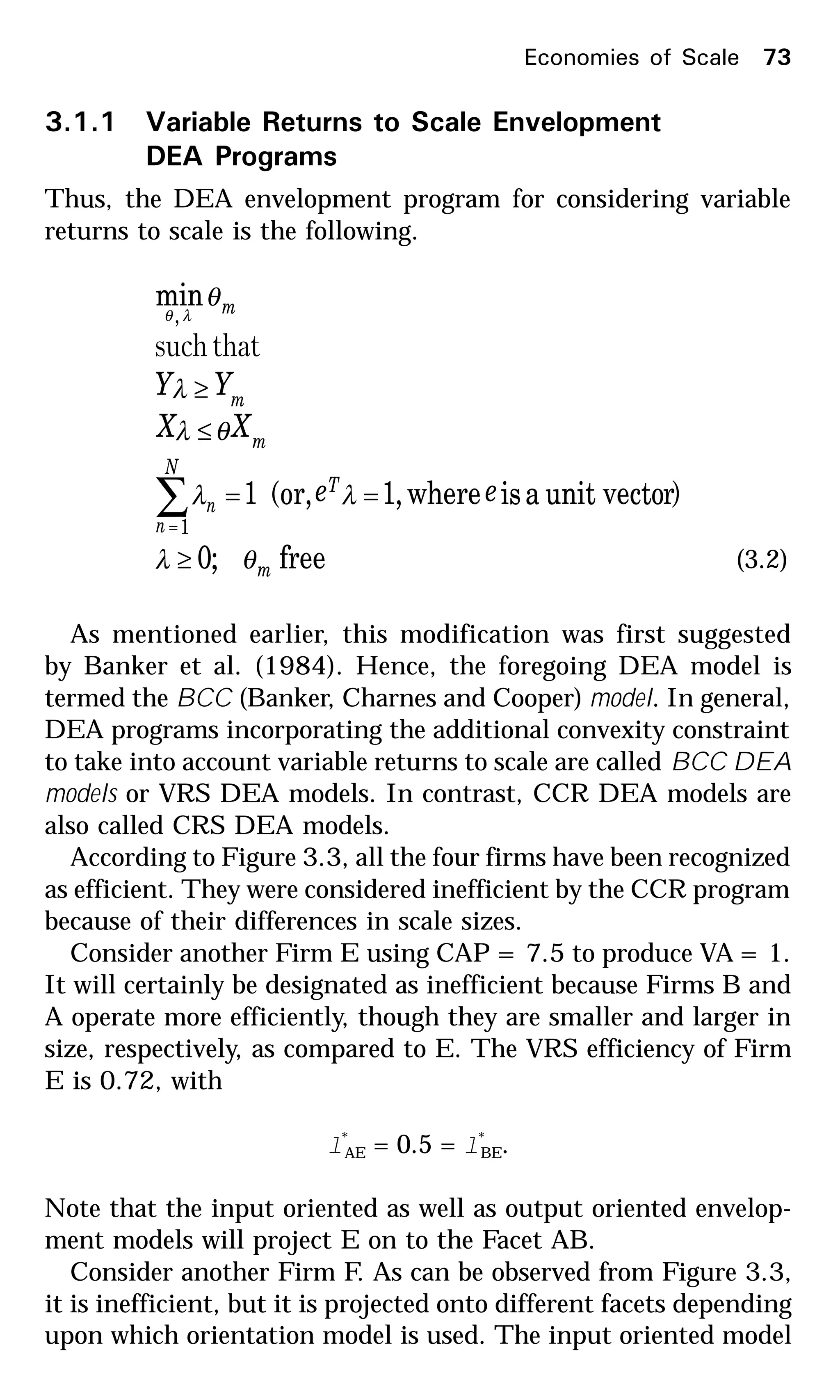 3.1.1 Variable Returns to Scale Envelopment
DEA Programs
Thus, the DEA envelopment program for considering variable
returns to scale is the following.
free;0
)runit vectoaiswhere,1(or,1
min
1
,
m
T
N
n
n
m
m
m
ee
XX
YY
θλ
λλ
θλ
λ
θ
λθ
≥
==
≤
≥
∑=
thatsuch
(3.2)
As mentioned earlier, this modification was first suggested
by Banker et al. (1984). Hence, the foregoing DEA model is
termed the BCC (Banker, Charnes and Cooper) model. In general,
DEA programs incorporating the additional convexity constraint
to take into account variable returns to scale are called BCC DEA
models or VRS DEA models. In contrast, CCR DEA models are
also called CRS DEA models.
According to Figure 3.3, all the four firms have been recognized
as efficient. They were considered inefficient by the CCR program
because of their differences in scale sizes.
Consider another Firm E using CAP = 7.5 to produce VA = 1.
It will certainly be designated as inefficient because Firms B and
A operate more efficiently, though they are smaller and larger in
size, respectively, as compared to E. The VRS efficiency of Firm
E is 0.72, with
l*
AE = 0.5 = l*
BE.
Note that the input oriented as well as output oriented envelop-
ment models will project E on to the Facet AB.
Consider another Firm F. As can be observed from Figure 3.3,
it is inefficient, but it is projected onto different facets depending
upon which orientation model is used. The input oriented model
Economies of Scale 73
 