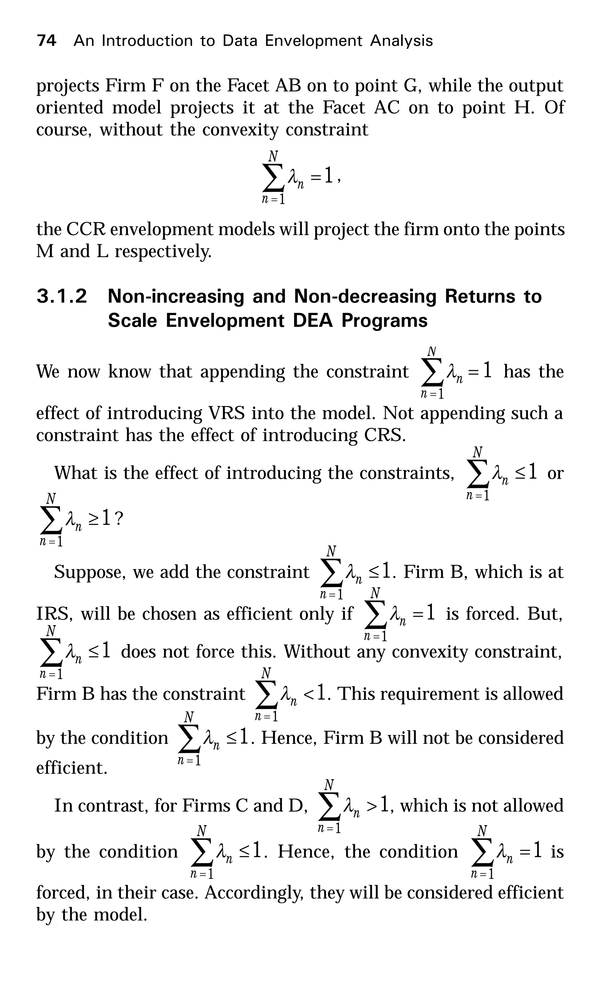projects Firm F on the Facet AB on to point G, while the output
oriented model projects it at the Facet AC on to point H. Of
course, without the convexity constraint
1
1
=∑=
N
n
nλ ,
the CCR envelopment models will project the firm onto the points
M and L respectively.
3.1.2 Non-increasing and Non-decreasing Returns to
Scale Envelopment DEA Programs
We now know that appending the constraint 1
1
=∑=
N
n
nλ has the
effect of introducing VRS into the model. Not appending such a
constraint has the effect of introducing CRS.
What is the effect of introducing the constraints, 1
1
≤∑=
N
n
nλ or
1
1
≥∑=
N
n
nλ ?
Suppose, we add the constraint 1
1
≤∑=
N
n
nλ . Firm B, which is at
IRS, will be chosen as efficient only if 1
1
=∑=
N
n
nλ is forced. But,
1
1
≤∑=
N
n
nλ does not force this. Without any convexity constraint,
Firm B has the constraint 1
1
<∑=
N
n
nλ . This requirement is allowed
by the condition 1
1
≤∑=
N
n
nλ . Hence, Firm B will not be considered
efficient.
In contrast, for Firms C and D, 1
1
>∑=
N
n
nλ , which is not allowed
by the condition 1
1
≤∑=
N
n
nλ . Hence, the condition 1
1
=∑=
N
n
nλ is
forced, in their case. Accordingly, they will be considered efficient
by the model.
74 An Introduction to Data Envelopment Analysis
 