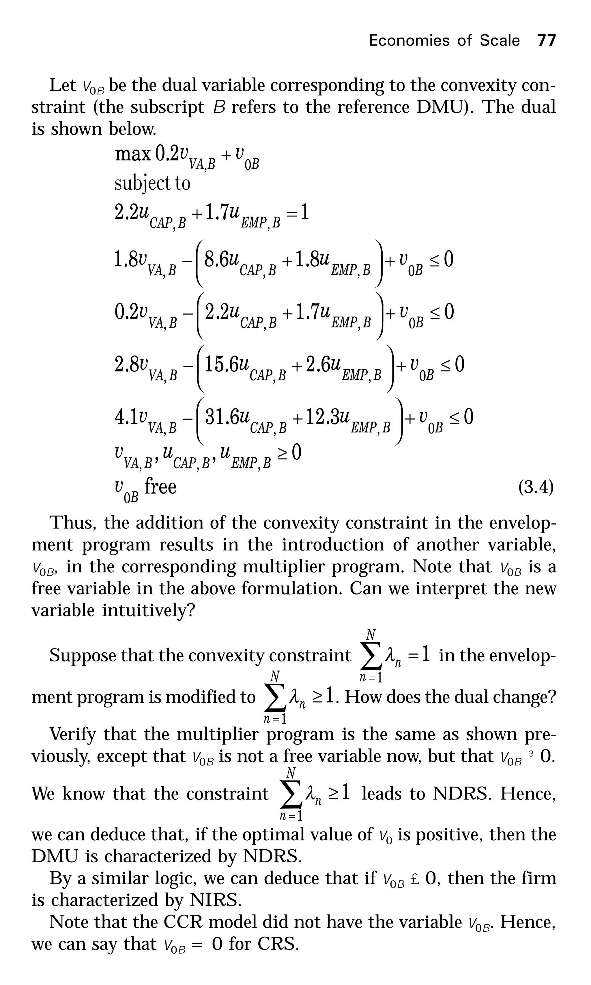 Let v0B be the dual variable corresponding to the convexity con-
straint (the subscript B refers to the reference DMU). The dual
is shown below.
free
0,,
03.126.311.4
06.26.158.2
07.12.22.0
08.16.88.1
17.12.2
2.0max
0
,,,
0,,,
0,,,
0,,,
0,,,
,,
0,
B
BEMPBCAPBVA
BBEMPBCAPBVA
BBEMPBCAPBVA
BBEMPBCAPBVA
BBEMPBCAPBVA
BEMPBCAP
BBVA
v
uuv
vuuv
vuuv
vuuv
vuuv
uu
vv
≥
≤+





+−
≤+





+−
≤+





+−
≤+





+−
=+
+
tosubject
(3.4)
Thus, the addition of the convexity constraint in the envelop-
ment program results in the introduction of another variable,
v0B, in the corresponding multiplier program. Note that v0B is a
free variable in the above formulation. Can we interpret the new
variable intuitively?
Suppose that the convexity constraint 1
1
=∑=
N
n
nλ in the envelop-
ment program is modified to 1
1
≥∑=
N
n
nλ . How does the dual change?
Verify that the multiplier program is the same as shown pre-
viously, except that v0B is not a free variable now, but that v0B ³ 0.
We know that the constraint 1
1
≥∑=
N
n
nλ leads to NDRS. Hence,
we can deduce that, if the optimal value of v0 is positive, then the
DMU is characterized by NDRS.
By a similar logic, we can deduce that if v0B £ 0, then the firm
is characterized by NIRS.
Note that the CCR model did not have the variable v0B. Hence,
we can say that v0B = 0 for CRS.
Economies of Scale 77
 