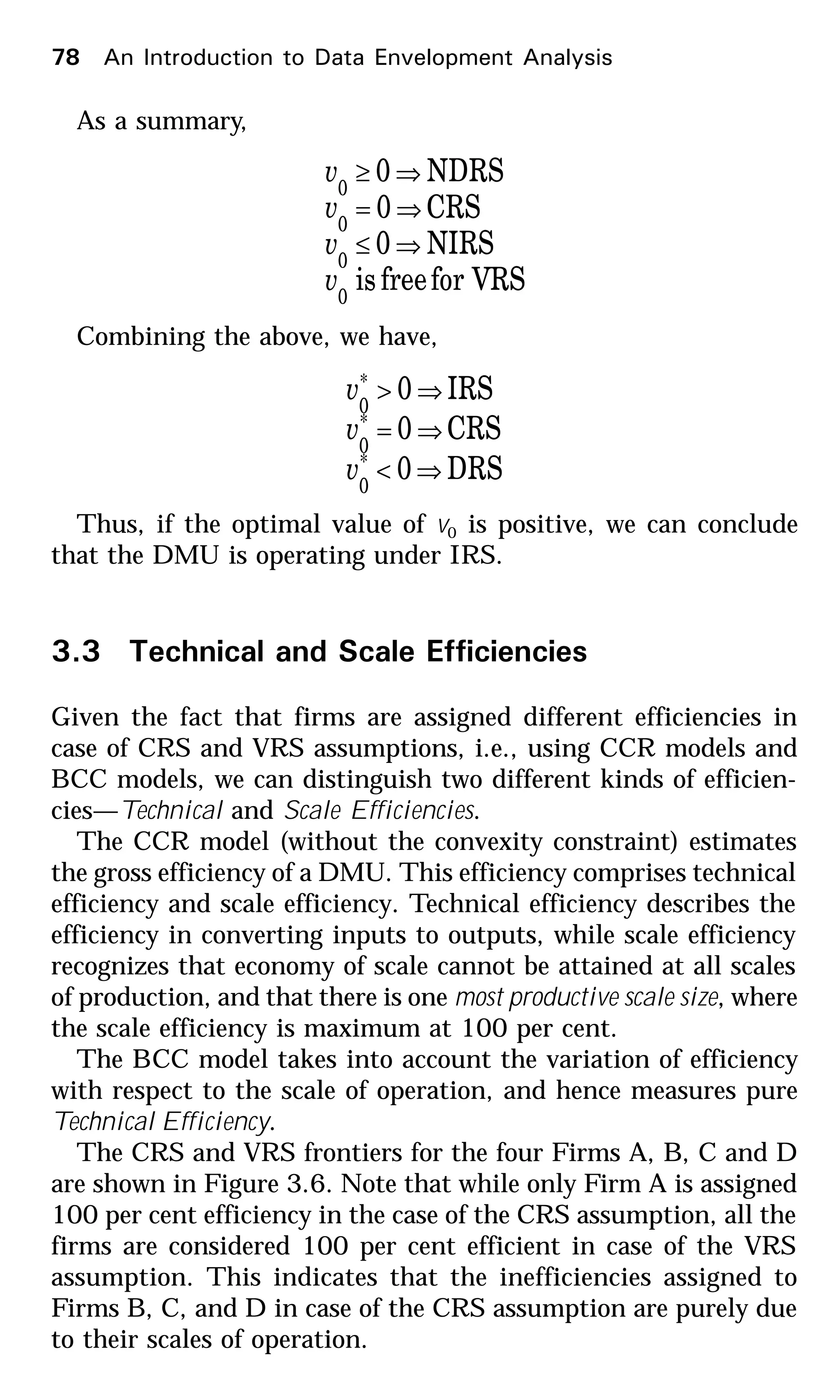 As a summary,
for VRSfreeis
NIRS0
CRS0
NDRS0
0
0
0
0
v
v
v
v
⇒≤
⇒=
⇒≥
Combining the above, we have,
DRS0
CRS0
IRS0
*
0
*
0
*
0
⇒<
⇒=
⇒>
v
v
v
Thus, if the optimal value of v0 is positive, we can conclude
that the DMU is operating under IRS.
3.3 Technical and Scale Efficiencies
Given the fact that firms are assigned different efficiencies in
case of CRS and VRS assumptions, i.e., using CCR models and
BCC models, we can distinguish two different kinds of efficien-
cies—Technical and Scale Efficiencies.
The CCR model (without the convexity constraint) estimates
the gross efficiency of a DMU. This efficiency comprises technical
efficiency and scale efficiency. Technical efficiency describes the
efficiency in converting inputs to outputs, while scale efficiency
recognizes that economy of scale cannot be attained at all scales
of production, and that there is one most productive scale size, where
the scale efficiency is maximum at 100 per cent.
The BCC model takes into account the variation of efficiency
with respect to the scale of operation, and hence measures pure
Technical Efficiency.
The CRS and VRS frontiers for the four Firms A, B, C and D
are shown in Figure 3.6. Note that while only Firm A is assigned
100 per cent efficiency in the case of the CRS assumption, all the
firms are considered 100 per cent efficient in case of the VRS
assumption. This indicates that the inefficiencies assigned to
Firms B, C, and D in case of the CRS assumption are purely due
to their scales of operation.
78 An Introduction to Data Envelopment Analysis
 