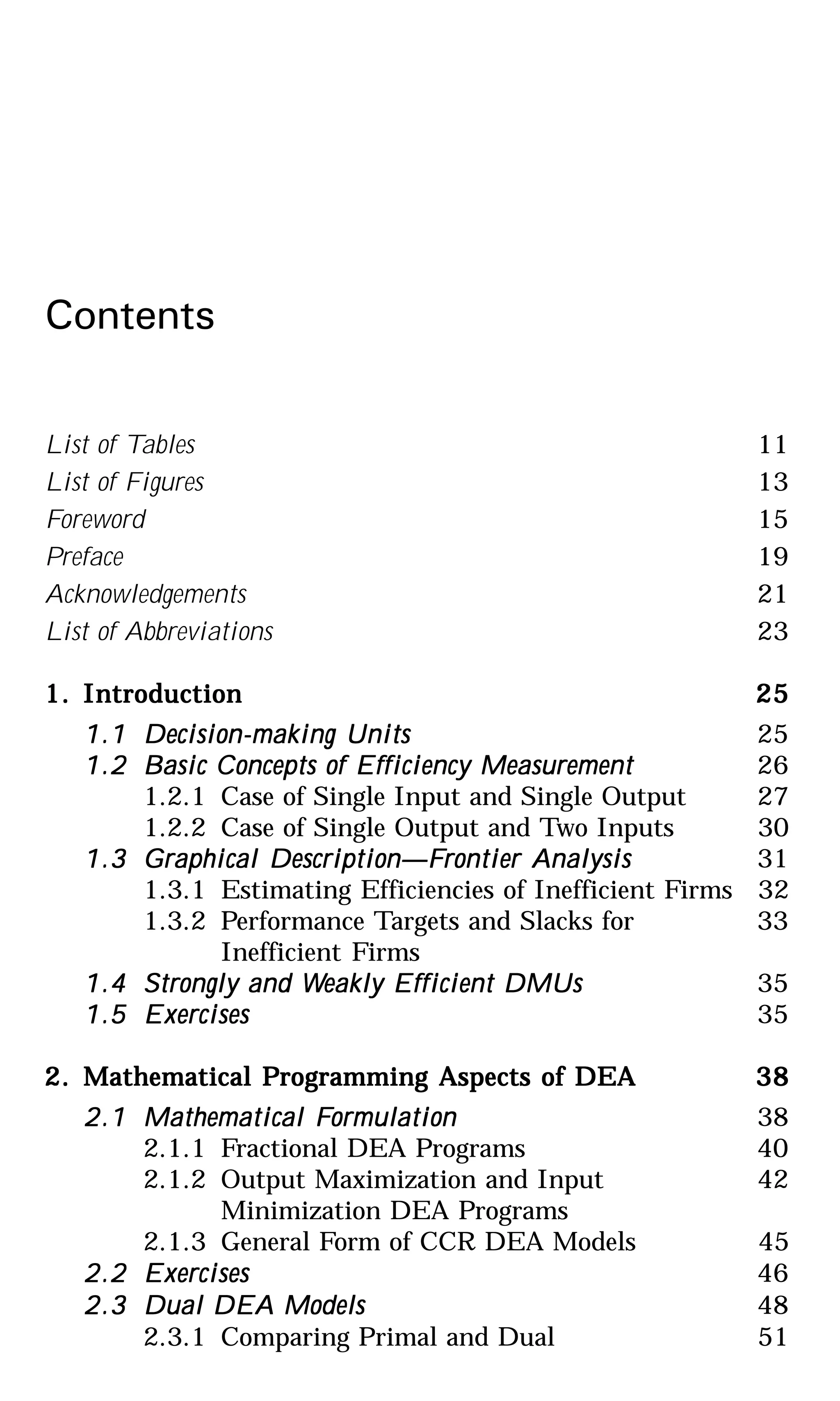 Contents
List of Tables 11
List of Figures 13
Foreword 15
Preface 19
Acknowledgements 21
List of Abbreviations 23
1.1.1.1.1. IntroductionIntroductionIntroductionIntroductionIntroduction 2525252525
1.11.11.11.11.1 Decision-making UnitsDecision-making UnitsDecision-making UnitsDecision-making UnitsDecision-making Units 25
1.21.21.21.21.2 Basic Concepts of Efficiency MeasurementBasic Concepts of Efficiency MeasurementBasic Concepts of Efficiency MeasurementBasic Concepts of Efficiency MeasurementBasic Concepts of Efficiency Measurement 26
1.2.1 Case of Single Input and Single Output 27
1.2.2 Case of Single Output and Two Inputs 30
1.31.31.31.31.3 Graphical Description—FGraphical Description—FGraphical Description—FGraphical Description—FGraphical Description—Frontier Analysisrontier Analysisrontier Analysisrontier Analysisrontier Analysis 31
1.3.1 Estimating Efficiencies of Inefficient Firms 32
1.3.2 Performance Targets and Slacks for 33
Inefficient Firms
1.41.41.41.41.4 Strongly and WStrongly and WStrongly and WStrongly and WStrongly and Weakly Efficient DMUseakly Efficient DMUseakly Efficient DMUseakly Efficient DMUseakly Efficient DMUs 35
1.51.51.51.51.5 ExercisesExercisesExercisesExercisesExercises 35
2.2.2.2.2. Mathematical PMathematical PMathematical PMathematical PMathematical Programming Aspects of DEArogramming Aspects of DEArogramming Aspects of DEArogramming Aspects of DEArogramming Aspects of DEA 3838383838
2.12.12.12.12.1 Mathematical FMathematical FMathematical FMathematical FMathematical Formulationormulationormulationormulationormulation 38
2.1.1 Fractional DEA Programs 40
2.1.2 Output Maximization and Input 42
Minimization DEA Programs
2.1.3 General Form of CCR DEA Models 45
2.22.22.22.22.2 ExercisesExercisesExercisesExercisesExercises 46
2.32.32.32.32.3 Dual DEA ModelsDual DEA ModelsDual DEA ModelsDual DEA ModelsDual DEA Models 48
2.3.1 Comparing Primal and Dual 51
 