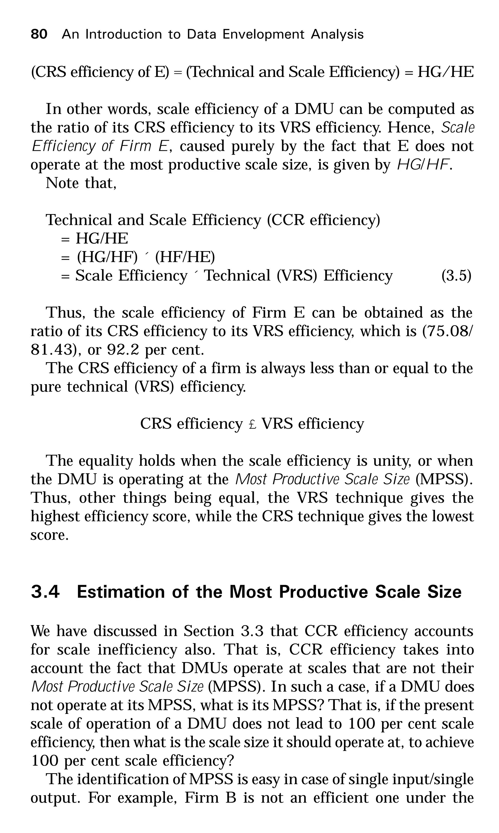 (CRS efficiency of E) = (Technical and Scale Efficiency) = HG/HE
In other words, scale efficiency of a DMU can be computed as
the ratio of its CRS efficiency to its VRS efficiency. Hence, Scale
Efficiency of Firm E, caused purely by the fact that E does not
operate at the most productive scale size, is given by HG/HF.
Note that,
Technical and Scale Efficiency (CCR efficiency)
= HG/HE
= (HG/HF) ´ (HF/HE)
= Scale Efficiency ´ Technical (VRS) Efficiency (3.5)
Thus, the scale efficiency of Firm E can be obtained as the
ratio of its CRS efficiency to its VRS efficiency, which is (75.08/
81.43), or 92.2 per cent.
The CRS efficiency of a firm is always less than or equal to the
pure technical (VRS) efficiency.
CRS efficiency £ VRS efficiency
The equality holds when the scale efficiency is unity, or when
the DMU is operating at the Most Productive Scale Size (MPSS).
Thus, other things being equal, the VRS technique gives the
highest efficiency score, while the CRS technique gives the lowest
score.
3.4 Estimation of the Most Productive Scale Size
We have discussed in Section 3.3 that CCR efficiency accounts
for scale inefficiency also. That is, CCR efficiency takes into
account the fact that DMUs operate at scales that are not their
Most Productive Scale Size (MPSS). In such a case, if a DMU does
not operate at its MPSS, what is its MPSS? That is, if the present
scale of operation of a DMU does not lead to 100 per cent scale
efficiency, then what is the scale size it should operate at, to achieve
100 per cent scale efficiency?
The identification of MPSS is easy in case of single input/single
output. For example, Firm B is not an efficient one under the
80 An Introduction to Data Envelopment Analysis
 