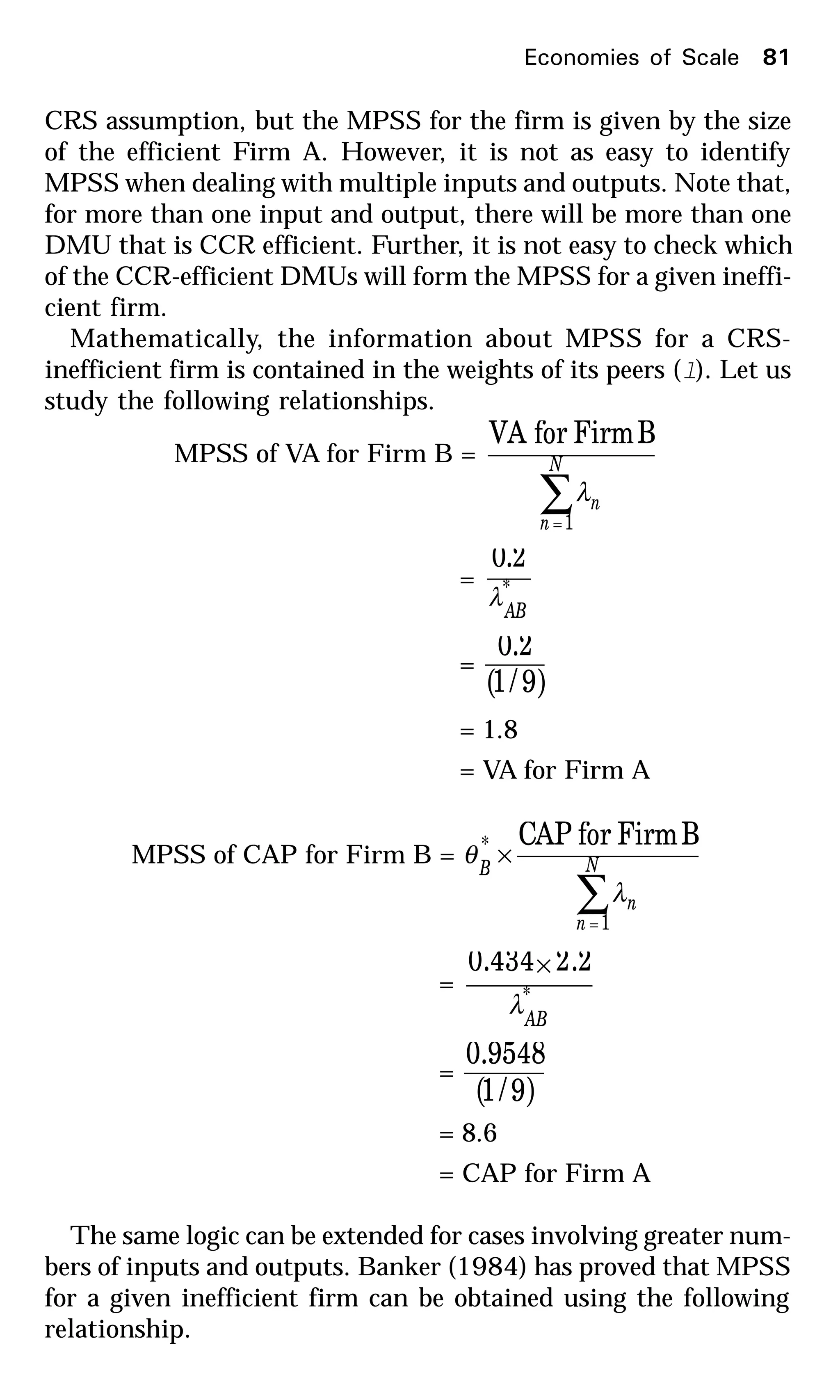 CRS assumption, but the MPSS for the firm is given by the size
of the efficient Firm A. However, it is not as easy to identify
MPSS when dealing with multiple inputs and outputs. Note that,
for more than one input and output, there will be more than one
DMU that is CCR efficient. Further, it is not easy to check which
of the CCR-efficient DMUs will form the MPSS for a given ineffi-
cient firm.
Mathematically, the information about MPSS for a CRS-
inefficient firm is contained in the weights of its peers (l). Let us
study the following relationships.
MPSS of VA for Firm B =
∑=
N
n
n
1
BFirmforVA
λ
= *
0.2
AB
λ
=
( )9/1
0.2
= 1.8
= VA for Firm A
MPSS of CAP for Firm B =
∑=
× N
n
n
B
1
* BFirmforPAC
λ
θ
= *
2.20.434
AB
λ
×
=
( )9/1
0.9548
= 8.6
= CAP for Firm A
The same logic can be extended for cases involving greater num-
bers of inputs and outputs. Banker (1984) has proved that MPSS
for a given inefficient firm can be obtained using the following
relationship.
Economies of Scale 81
 