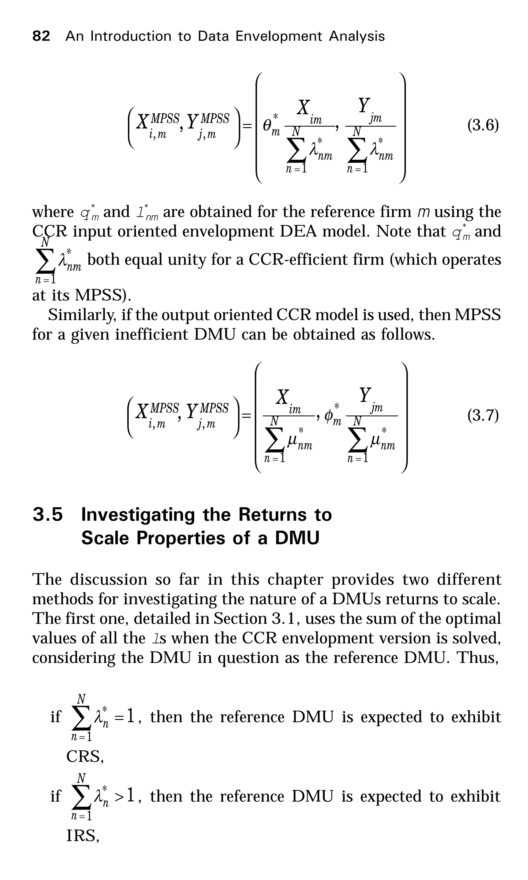 















=





∑∑ ==
N
n
nm
jm
N
n
nm
im
m
MPSS
mj
MPSS
mi
YX
YX
1
*
1
*
*
,,
,,
λλ
θ (3.6)
where q*
m and l*
nm are obtained for the reference firm m using the
CCR input oriented envelopment DEA model. Note that q*
m and
∑=
N
n
*
nm
1
λ both equal unity for a CCR-efficient firm (which operates
at its MPSS).
Similarly, if the output oriented CCR model is used, then MPSS
for a given inefficient DMU can be obtained as follows.
















=





∑∑ ==
N
n
nm
jm
mN
n
nm
imMPSS
mj
MPSS
mi
YX
YX
1
*
*
1
*
,,
,,
µ
φ
µ
(3.7)
3.5 Investigating the Returns to
Scale Properties of a DMU
The discussion so far in this chapter provides two different
methods for investigating the nature of a DMUs returns to scale.
The first one, detailed in Section 3.1, uses the sum of the optimal
values of all the ls when the CCR envelopment version is solved,
considering the DMU in question as the reference DMU. Thus,
if 1
1
* =∑=
N
n
nλ , then the reference DMU is expected to exhibit
CRS,
if 1
1
* >∑=
N
n
nλ , then the reference DMU is expected to exhibit
IRS,
82 An Introduction to Data Envelopment Analysis
 