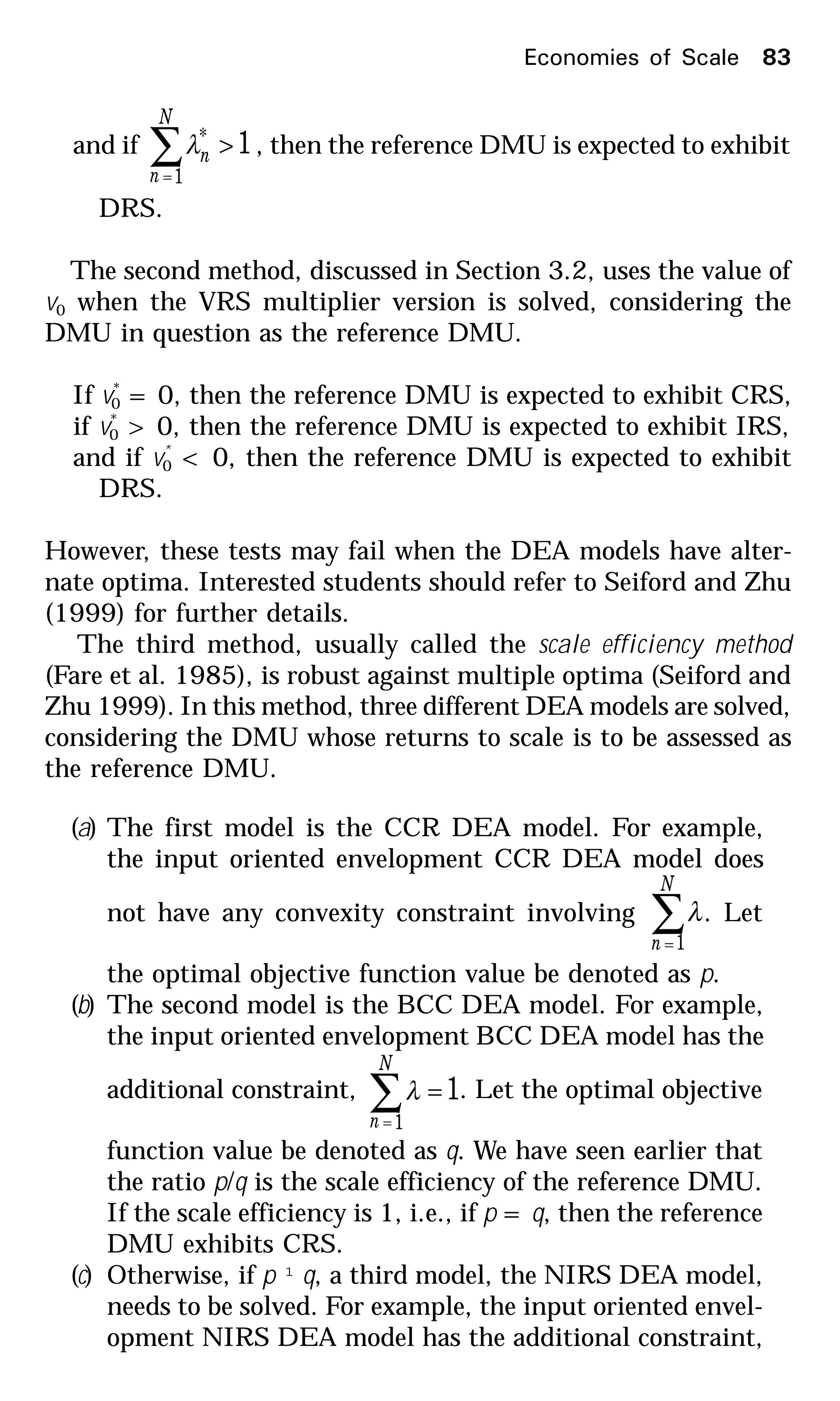 and if 1
1
* >∑=
N
n
nλ , then the reference DMU is expected to exhibit
DRS.
The second method, discussed in Section 3.2, uses the value of
v0 when the VRS multiplier version is solved, considering the
DMU in question as the reference DMU.
If v*
0 = 0, then the reference DMU is expected to exhibit CRS,
if v*
0 > 0, then the reference DMU is expected to exhibit IRS,
and if v*
0 < 0, then the reference DMU is expected to exhibit
DRS.
However, these tests may fail when the DEA models have alter-
nate optima. Interested students should refer to Seiford and Zhu
(1999) for further details.
The third method, usually called the scale efficiency method
(Fare et al. 1985), is robust against multiple optima (Seiford and
Zhu 1999). In this method, three different DEA models are solved,
considering the DMU whose returns to scale is to be assessed as
the reference DMU.
(a) The first model is the CCR DEA model. For example,
the input oriented envelopment CCR DEA model does
not have any convexity constraint involving ∑=
N
n 1
λ. Let
the optimal objective function value be denoted as p.
(b) The second model is the BCC DEA model. For example,
the input oriented envelopment BCC DEA model has the
additional constraint, 1
1
=∑=
N
n
λ . Let the optimal objective
function value be denoted as q. We have seen earlier that
the ratio p/q is the scale efficiency of the reference DMU.
If the scale efficiency is 1, i.e., if p = q, then the reference
DMU exhibits CRS.
(c) Otherwise, if p ¹ q, a third model, the NIRS DEA model,
needs to be solved. For example, the input oriented envel-
opment NIRS DEA model has the additional constraint,
Economies of Scale 83
 