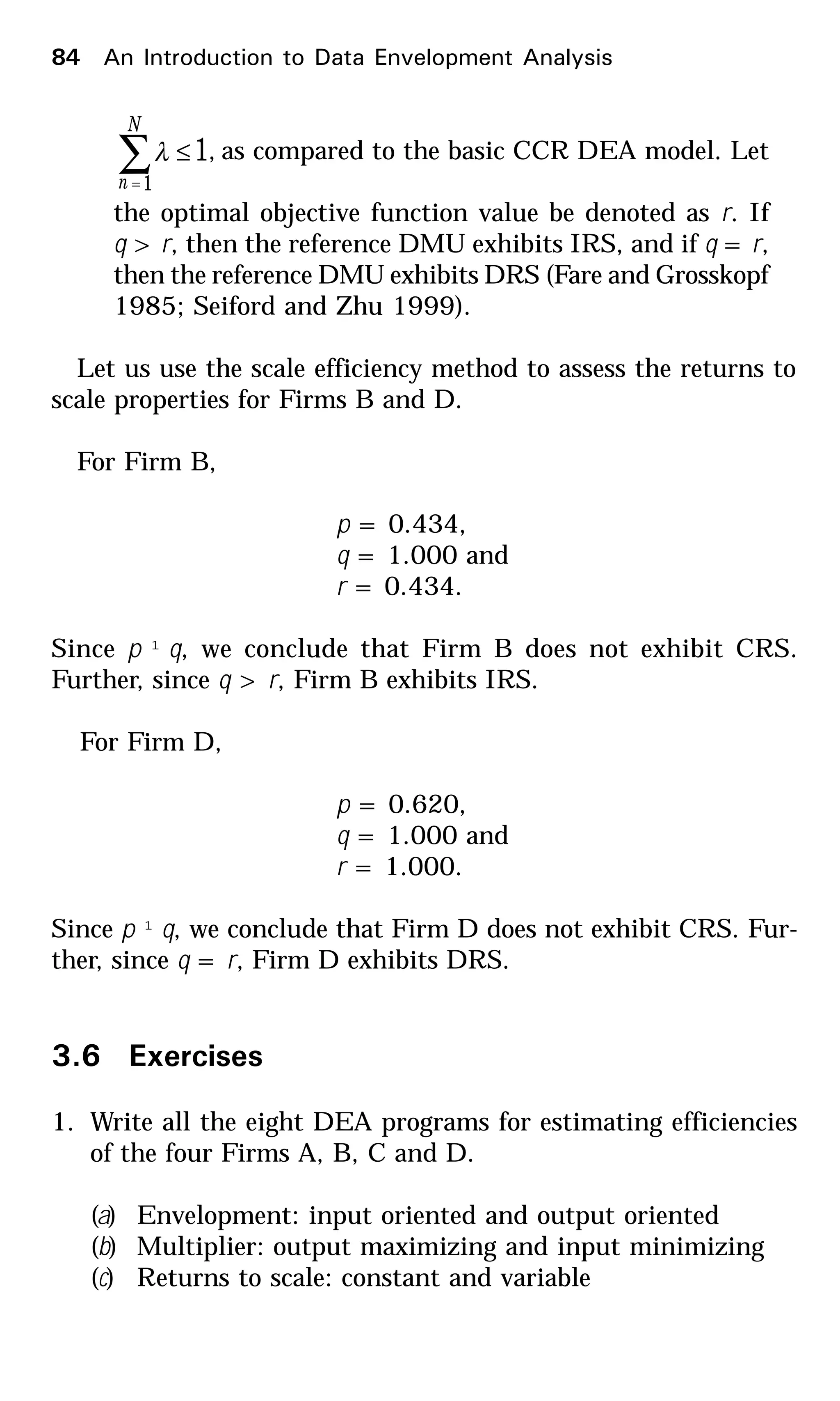 1
1
≤∑=
N
n
λ , as compared to the basic CCR DEA model. Let
the optimal objective function value be denoted as r. If
q > r, then the reference DMU exhibits IRS, and if q = r,
then the reference DMU exhibits DRS (Fare and Grosskopf
1985; Seiford and Zhu 1999).
Let us use the scale efficiency method to assess the returns to
scale properties for Firms B and D.
For Firm B,
p = 0.434,
q = 1.000 and
r = 0.434.
Since p ¹ q, we conclude that Firm B does not exhibit CRS.
Further, since q > r, Firm B exhibits IRS.
For Firm D,
p = 0.620,
q = 1.000 and
r = 1.000.
Since p ¹ q, we conclude that Firm D does not exhibit CRS. Fur-
ther, since q = r, Firm D exhibits DRS.
3.6 Exercises
1. Write all the eight DEA programs for estimating efficiencies
of the four Firms A, B, C and D.
(a) Envelopment: input oriented and output oriented
(b) Multiplier: output maximizing and input minimizing
(c) Returns to scale: constant and variable
84 An Introduction to Data Envelopment Analysis
 