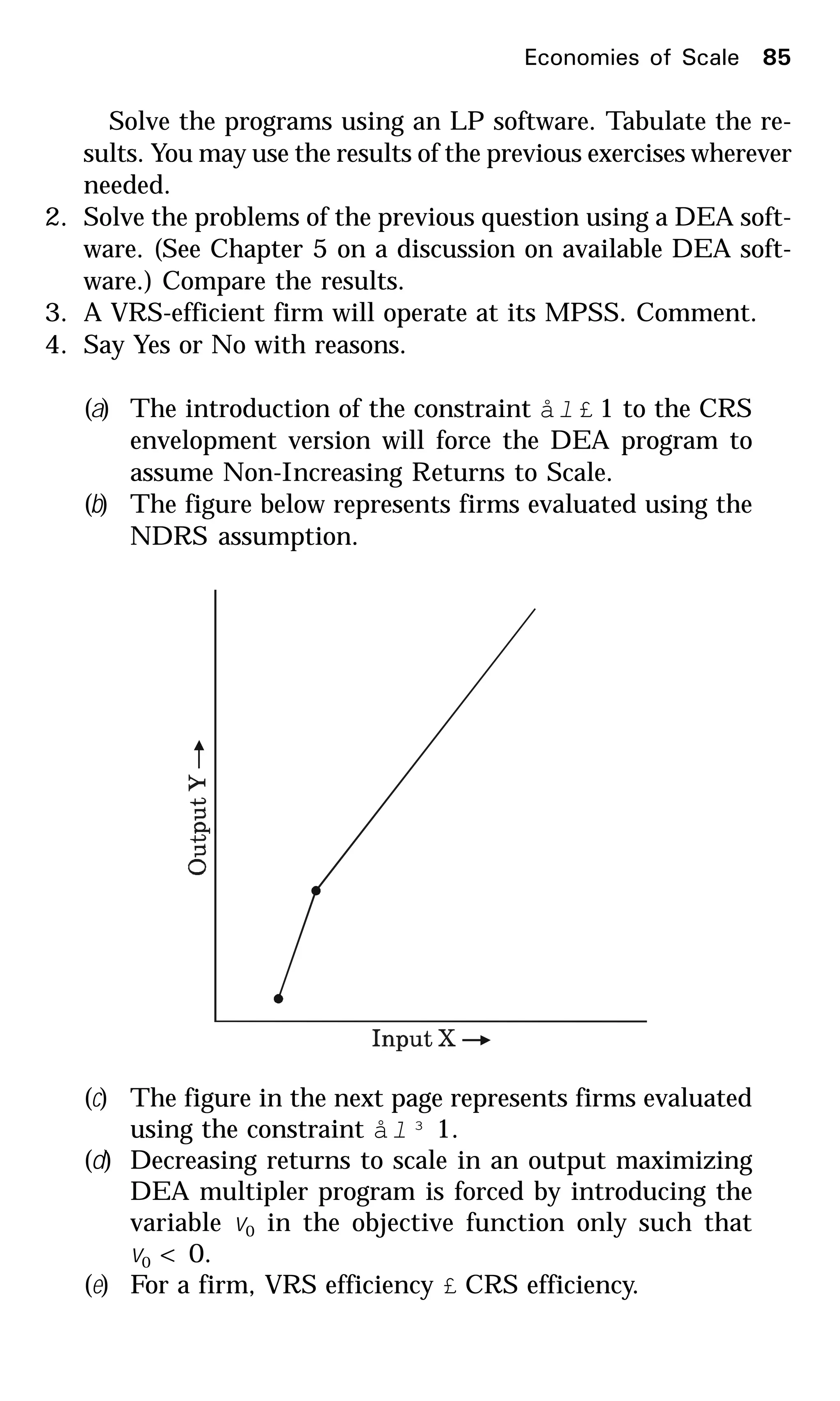 Solve the programs using an LP software. Tabulate the re-
sults. You may use the results of the previous exercises wherever
needed.
2. Solve the problems of the previous question using a DEA soft-
ware. (See Chapter 5 on a discussion on available DEA soft-
ware.) Compare the results.
3. A VRS-efficient firm will operate at its MPSS. Comment.
4. Say Yes or No with reasons.
(a) The introduction of the constraint ål £ 1 to the CRS
envelopment version will force the DEA program to
assume Non-Increasing Returns to Scale.
(b) The figure below represents firms evaluated using the
NDRS assumption.
(c) The figure in the next page represents firms evaluated
using the constraint ål ³ 1.
(d) Decreasing returns to scale in an output maximizing
DEA multipler program is forced by introducing the
variable v0 in the objective function only such that
v0 < 0.
(e) For a firm, VRS efficiency £ CRS efficiency.
Economies of Scale 85
 