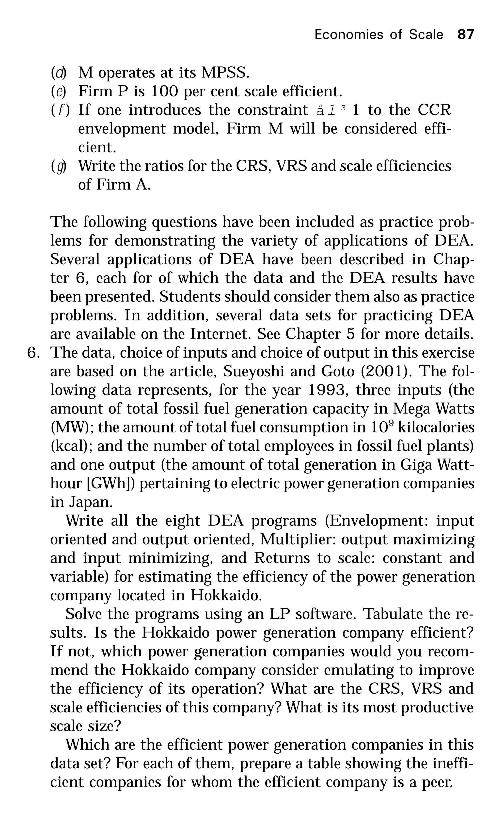 (d) M operates at its MPSS.
(e) Firm P is 100 per cent scale efficient.
( f ) If one introduces the constraint ål ³ 1 to the CCR
envelopment model, Firm M will be considered effi-
cient.
(g) Write the ratios for the CRS, VRS and scale efficiencies
of Firm A.
The following questions have been included as practice prob-
lems for demonstrating the variety of applications of DEA.
Several applications of DEA have been described in Chap-
ter 6, each for of which the data and the DEA results have
been presented. Students should consider them also as practice
problems. In addition, several data sets for practicing DEA
are available on the Internet. See Chapter 5 for more details.
6. The data, choice of inputs and choice of output in this exercise
are based on the article, Sueyoshi and Goto (2001). The fol-
lowing data represents, for the year 1993, three inputs (the
amount of total fossil fuel generation capacity in Mega Watts
(MW); the amount of total fuel consumption in 109
kilocalories
(kcal); and the number of total employees in fossil fuel plants)
and one output (the amount of total generation in Giga Watt-
hour [GWh]) pertaining to electric power generation companies
in Japan.
Write all the eight DEA programs (Envelopment: input
oriented and output oriented, Multiplier: output maximizing
and input minimizing, and Returns to scale: constant and
variable) for estimating the efficiency of the power generation
company located in Hokkaido.
Solve the programs using an LP software. Tabulate the re-
sults. Is the Hokkaido power generation company efficient?
If not, which power generation companies would you recom-
mend the Hokkaido company consider emulating to improve
the efficiency of its operation? What are the CRS, VRS and
scale efficiencies of this company? What is its most productive
scale size?
Which are the efficient power generation companies in this
data set? For each of them, prepare a table showing the ineffi-
cient companies for whom the efficient company is a peer.
Economies of Scale 87
 