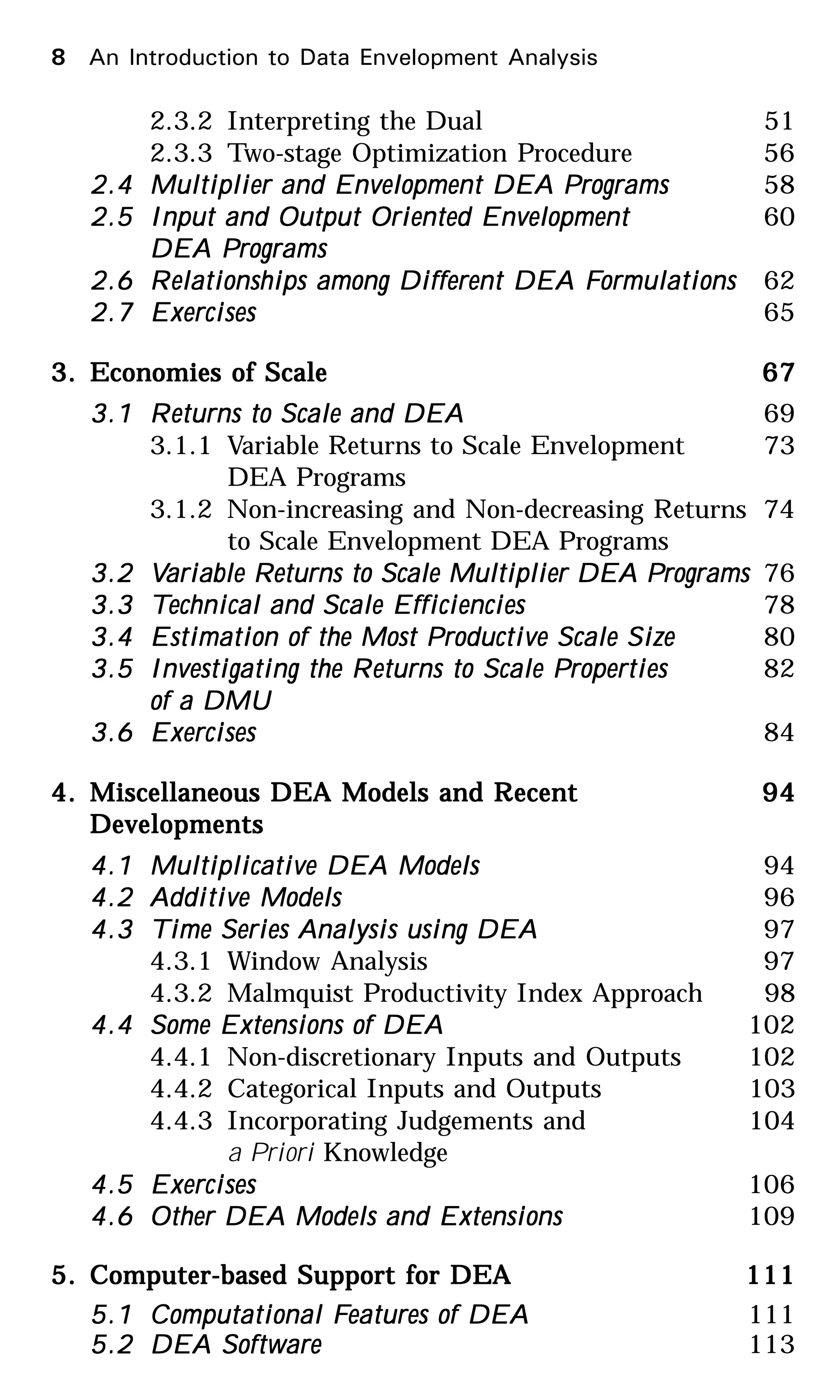 2.3.2 Interpreting the Dual 51
2.3.3 Two-stage Optimization Procedure 56
2.42.42.42.42.4 Multiplier and Envelopment DEA PMultiplier and Envelopment DEA PMultiplier and Envelopment DEA PMultiplier and Envelopment DEA PMultiplier and Envelopment DEA Programsrogramsrogramsrogramsrograms 58
2.52.52.52.52.5 Input and Output Oriented EnvelopmentInput and Output Oriented EnvelopmentInput and Output Oriented EnvelopmentInput and Output Oriented EnvelopmentInput and Output Oriented Envelopment 60
DEA PDEA PDEA PDEA PDEA Programsrogramsrogramsrogramsrograms
2.62.62.62.62.6 RRRRRelationships among Different DEA Felationships among Different DEA Felationships among Different DEA Felationships among Different DEA Felationships among Different DEA Formulationsormulationsormulationsormulationsormulations 62
2.72.72.72.72.7 ExercisesExercisesExercisesExercisesExercises 65
3.3.3.3.3. Economies of ScaleEconomies of ScaleEconomies of ScaleEconomies of ScaleEconomies of Scale 6767676767
3.13.13.13.13.1 RRRRReturns to Scale and DEAeturns to Scale and DEAeturns to Scale and DEAeturns to Scale and DEAeturns to Scale and DEA 69
3.1.1 Variable Returns to Scale Envelopment 73
DEA Programs
3.1.2 Non-increasing and Non-decreasing Returns 74
to Scale Envelopment DEA Programs
3.23.23.23.23.2 VVVVVariable Rariable Rariable Rariable Rariable Returns to Scale Multiplier DEA Peturns to Scale Multiplier DEA Peturns to Scale Multiplier DEA Peturns to Scale Multiplier DEA Peturns to Scale Multiplier DEA Programsrogramsrogramsrogramsrograms 76
3.33.33.33.33.3 TTTTTechnical and Scale Efficienciesechnical and Scale Efficienciesechnical and Scale Efficienciesechnical and Scale Efficienciesechnical and Scale Efficiencies 78
3.43.43.43.43.4 Estimation of the Most PEstimation of the Most PEstimation of the Most PEstimation of the Most PEstimation of the Most Productive Scale Sizeroductive Scale Sizeroductive Scale Sizeroductive Scale Sizeroductive Scale Size 80
3.53.53.53.53.5 Investigating the RInvestigating the RInvestigating the RInvestigating the RInvestigating the Returns to Scale Peturns to Scale Peturns to Scale Peturns to Scale Peturns to Scale Propertiesropertiesropertiesropertiesroperties 82
of a DMUof a DMUof a DMUof a DMUof a DMU
3.63.63.63.63.6 ExercisesExercisesExercisesExercisesExercises 84
4.4.4.4.4. Miscellaneous DEA Models and RMiscellaneous DEA Models and RMiscellaneous DEA Models and RMiscellaneous DEA Models and RMiscellaneous DEA Models and Recentecentecentecentecent 9494949494
DevelopmentsDevelopmentsDevelopmentsDevelopmentsDevelopments
4.14.14.14.14.1 Multiplicative DEA ModelsMultiplicative DEA ModelsMultiplicative DEA ModelsMultiplicative DEA ModelsMultiplicative DEA Models 94
4.24.24.24.24.2 Additive ModelsAdditive ModelsAdditive ModelsAdditive ModelsAdditive Models 96
4.34.34.34.34.3 TTTTTime Series Analysis using DEAime Series Analysis using DEAime Series Analysis using DEAime Series Analysis using DEAime Series Analysis using DEA 97
4.3.1 Window Analysis 97
4.3.2 Malmquist Productivity Index Approach 98
4.44.44.44.44.4 Some Extensions of DEASome Extensions of DEASome Extensions of DEASome Extensions of DEASome Extensions of DEA 102
4.4.1 Non-discretionary Inputs and Outputs 102
4.4.2 Categorical Inputs and Outputs 103
4.4.3 Incorporating Judgements and 104
a Priori Knowledge
4.54.54.54.54.5 ExercisesExercisesExercisesExercisesExercises 106
4.64.64.64.64.6 Other DEA Models and ExtensionsOther DEA Models and ExtensionsOther DEA Models and ExtensionsOther DEA Models and ExtensionsOther DEA Models and Extensions 109
5.5.5.5.5. Computer-based Support for DEAComputer-based Support for DEAComputer-based Support for DEAComputer-based Support for DEAComputer-based Support for DEA 111111111111111
5.15.15.15.15.1 Computational FComputational FComputational FComputational FComputational Features of DEAeatures of DEAeatures of DEAeatures of DEAeatures of DEA 111
5.25.25.25.25.2 DEA SoftwareDEA SoftwareDEA SoftwareDEA SoftwareDEA Software 113
8 An Introduction to Data Envelopment Analysis
 
