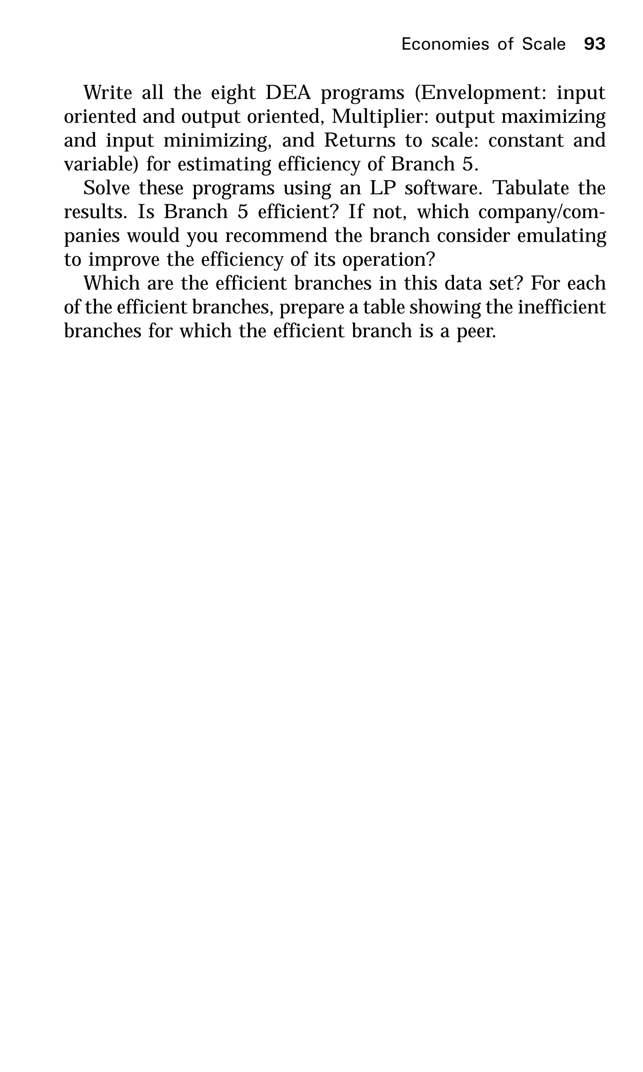 Write all the eight DEA programs (Envelopment: input
oriented and output oriented, Multiplier: output maximizing
and input minimizing, and Returns to scale: constant and
variable) for estimating efficiency of Branch 5.
Solve these programs using an LP software. Tabulate the
results. Is Branch 5 efficient? If not, which company/com-
panies would you recommend the branch consider emulating
to improve the efficiency of its operation?
Which are the efficient branches in this data set? For each
of the efficient branches, prepare a table showing the inefficient
branches for which the efficient branch is a peer.
Economies of Scale 93
 